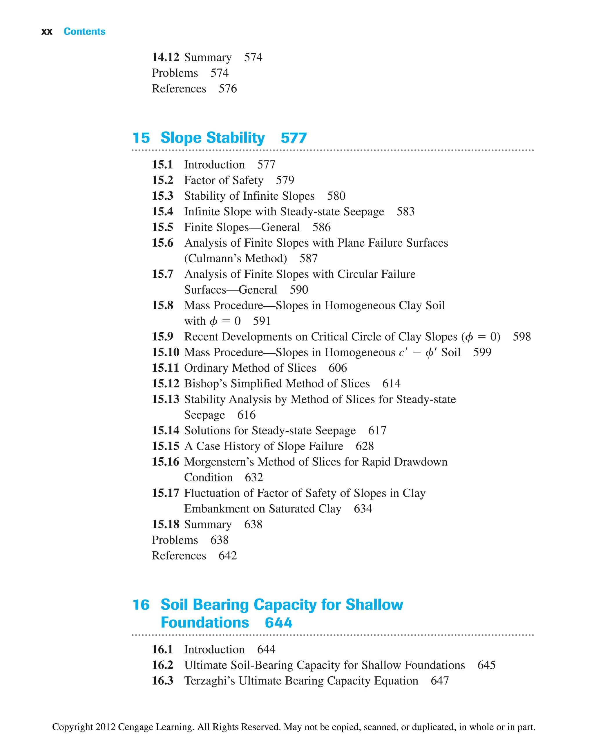 14.12 Summary 574
Problems 574
References 576
15 Slope Stability 577
15.1 Introduction 577
15.2 Factor of Safety 579
15.3 Stability of Infinite Slopes 580
15.4 Infinite Slope with Steady-state Seepage 583
15.5 Finite Slopes—General 586
15.6 Analysis of Finite Slopes with Plane Failure Surfaces
(Culmann’s Method) 587
15.7 Analysis of Finite Slopes with Circular Failure
Surfaces—General 590
15.8 Mass Procedure—Slopes in Homogeneous Clay Soil
with f ⫽ 0 591
15.9 Recent Developments on Critical Circle of Clay Slopes (f ⫽ 0) 598
15.10 Mass Procedure—Slopes in Homogeneous c⬘ ⫺ f⬘ Soil 599
15.11 Ordinary Method of Slices 606
15.12 Bishop’s Simplified Method of Slices 614
15.13 Stability Analysis by Method of Slices for Steady-state
Seepage 616
15.14 Solutions for Steady-state Seepage 617
15.15 A Case History of Slope Failure 628
15.16 Morgenstern’s Method of Slices for Rapid Drawdown
Condition 632
15.17 Fluctuation of Factor of Safety of Slopes in Clay
Embankment on Saturated Clay 634
15.18 Summary 638
Problems 638
References 642
16 Soil Bearing Capacity for Shallow
Foundations 644
16.1 Introduction 644
16.2 Ultimate Soil-Bearing Capacity for Shallow Foundations 645
16.3 Terzaghi’s Ultimate Bearing Capacity Equation 647
xx Contents
Copyright 2012 Cengage Learning. All Rights Reserved. May not be copied, scanned, or duplicated, in whole or in part.
 