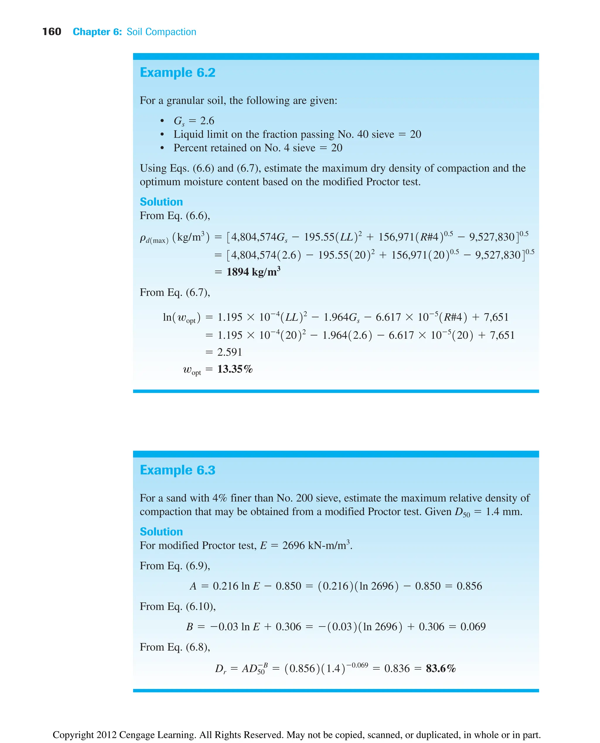 160 Chapter 6: Soil Compaction
Example 6.2
For a granular soil, the following are given:
• Gs ⫽ 2.6
• Liquid limit on the fraction passing No. 40 sieve ⫽ 20
• Percent retained on No. 4 sieve ⫽ 20
Using Eqs. (6.6) and (6.7), estimate the maximum dry density of compaction and the
optimum moisture content based on the modified Proctor test.
Solution
From Eq. (6.6),
From Eq. (6.7),
wopt ⫽ 13.35%
⫽ 2.591
⫽ 1.195 ⫻ 10⫺4
12022
⫺ 1.96412.62 ⫺ 6.617 ⫻ 10⫺5
1202 ⫹ 7,651
ln1wopt2 ⫽ 1.195 ⫻ 10⫺4
1LL22
⫺ 1.964Gs ⫺ 6.617 ⫻ 10⫺5
1R#42 ⫹ 7,651
⫽ 1894 kg/m3
⫽ 34,804,57412.62 ⫺ 195.5512022
⫹ 156,97112020.5
⫺ 9,527,83040.5
rd1max2 1kg/m3
2 ⫽ 34,804,574Gs ⫺ 195.551LL22
⫹ 156,9711R#420.5
⫺ 9,527,83040.5
Example 6.3
For a sand with 4% finer than No. 200 sieve, estimate the maximum relative density of
compaction that may be obtained from a modified Proctor test. Given D50 ⫽ 1.4 mm.
Solution
For modified Proctor test, E ⫽ 2696 kN-m/m3
.
From Eq. (6.9),
From Eq. (6.10),
From Eq. (6.8),
Dr ⫽ AD50
⫺B
⫽ 10.856211.42⫺0.069
⫽ 0.836 ⫽ 83.6%
B ⫽ ⫺0.03 ln E ⫹ 0.306 ⫽ ⫺10.0321ln 26962 ⫹ 0.306 ⫽ 0.069
A ⫽ 0.216 ln E ⫺ 0.850 ⫽ 10.21621ln 26962 ⫺ 0.850 ⫽ 0.856
Copyright 2012 Cengage Learning. All Rights Reserved. May not be copied, scanned, or duplicated, in whole or in part.
 