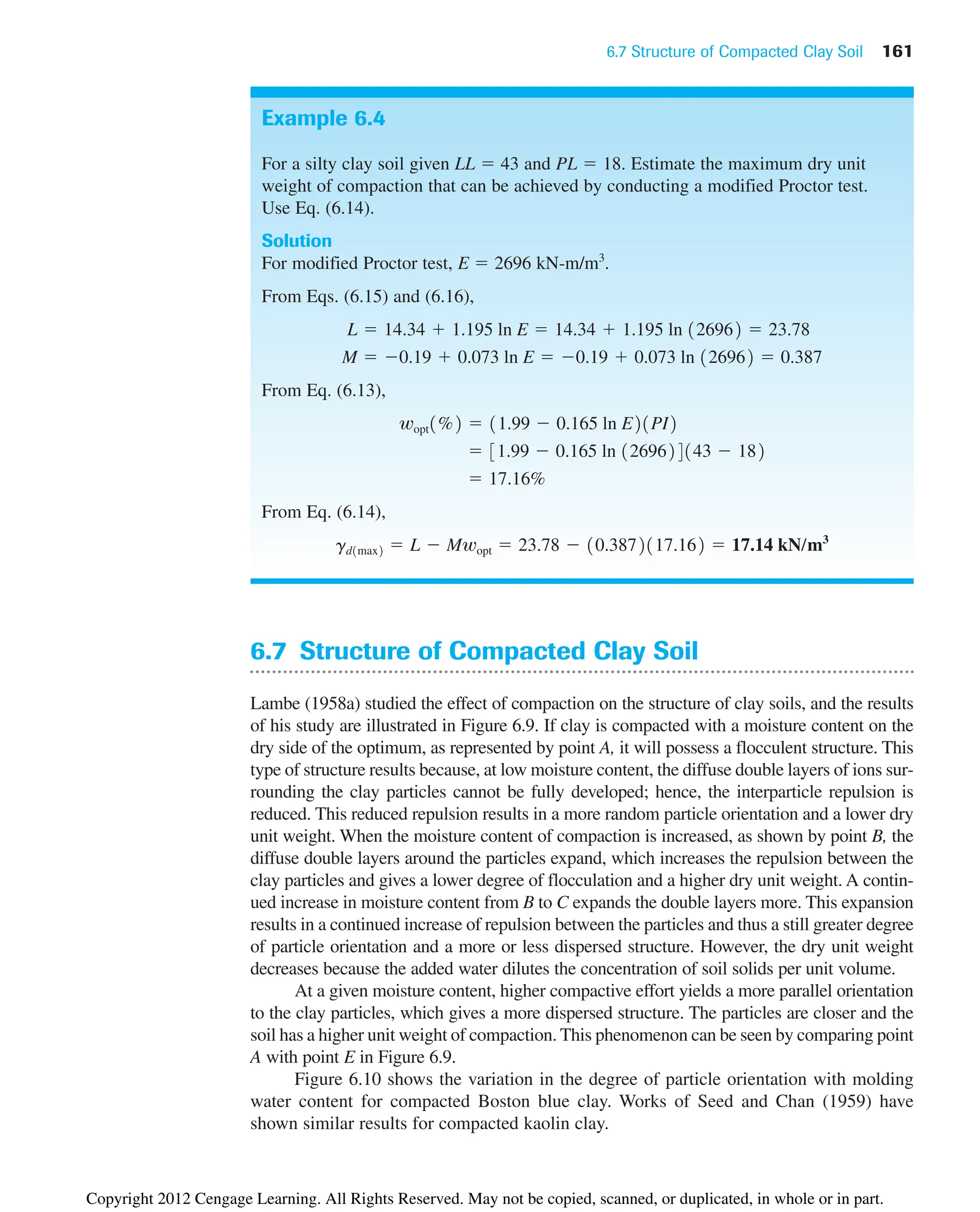 6.7 Structure of Compacted Clay Soil 161
Example 6.4
For a silty clay soil given LL ⫽ 43 and PL ⫽ 18. Estimate the maximum dry unit
weight of compaction that can be achieved by conducting a modified Proctor test.
Use Eq. (6.14).
Solution
For modified Proctor test, E ⫽ 2696 kN-m/m3
.
From Eqs. (6.15) and (6.16),
From Eq. (6.13),
From Eq. (6.14),
gd1max2 ⫽ L ⫺ Mwopt ⫽ 23.78 ⫺ 10.3872117.162 ⫽ 17.14 kN/m3
⫽ 17.16%
⫽ 31.99 ⫺ 0.165 ln 1269624143 ⫺ 182
wopt1%2 ⫽ 11.99 ⫺ 0.165 ln E21PI2
M ⫽ ⫺0.19 ⫹ 0.073 ln E ⫽ ⫺0.19 ⫹ 0.073 ln 126962 ⫽ 0.387
L ⫽ 14.34 ⫹ 1.195 ln E ⫽ 14.34 ⫹ 1.195 ln 126962 ⫽ 23.78
6.7 Structure of Compacted Clay Soil
Lambe (1958a) studied the effect of compaction on the structure of clay soils, and the results
of his study are illustrated in Figure 6.9. If clay is compacted with a moisture content on the
dry side of the optimum, as represented by point A, it will possess a flocculent structure. This
type of structure results because, at low moisture content, the diffuse double layers of ions sur-
rounding the clay particles cannot be fully developed; hence, the interparticle repulsion is
reduced. This reduced repulsion results in a more random particle orientation and a lower dry
unit weight. When the moisture content of compaction is increased, as shown by point B, the
diffuse double layers around the particles expand, which increases the repulsion between the
clay particles and gives a lower degree of flocculation and a higher dry unit weight. A contin-
ued increase in moisture content from B to C expands the double layers more. This expansion
results in a continued increase of repulsion between the particles and thus a still greater degree
of particle orientation and a more or less dispersed structure. However, the dry unit weight
decreases because the added water dilutes the concentration of soil solids per unit volume.
At a given moisture content, higher compactive effort yields a more parallel orientation
to the clay particles, which gives a more dispersed structure. The particles are closer and the
soil has a higher unit weight of compaction. This phenomenon can be seen by comparing point
A with point E in Figure 6.9.
Figure 6.10 shows the variation in the degree of particle orientation with molding
water content for compacted Boston blue clay. Works of Seed and Chan (1959) have
shown similar results for compacted kaolin clay.
Copyright 2012 Cengage Learning. All Rights Reserved. May not be copied, scanned, or duplicated, in whole or in part.
 