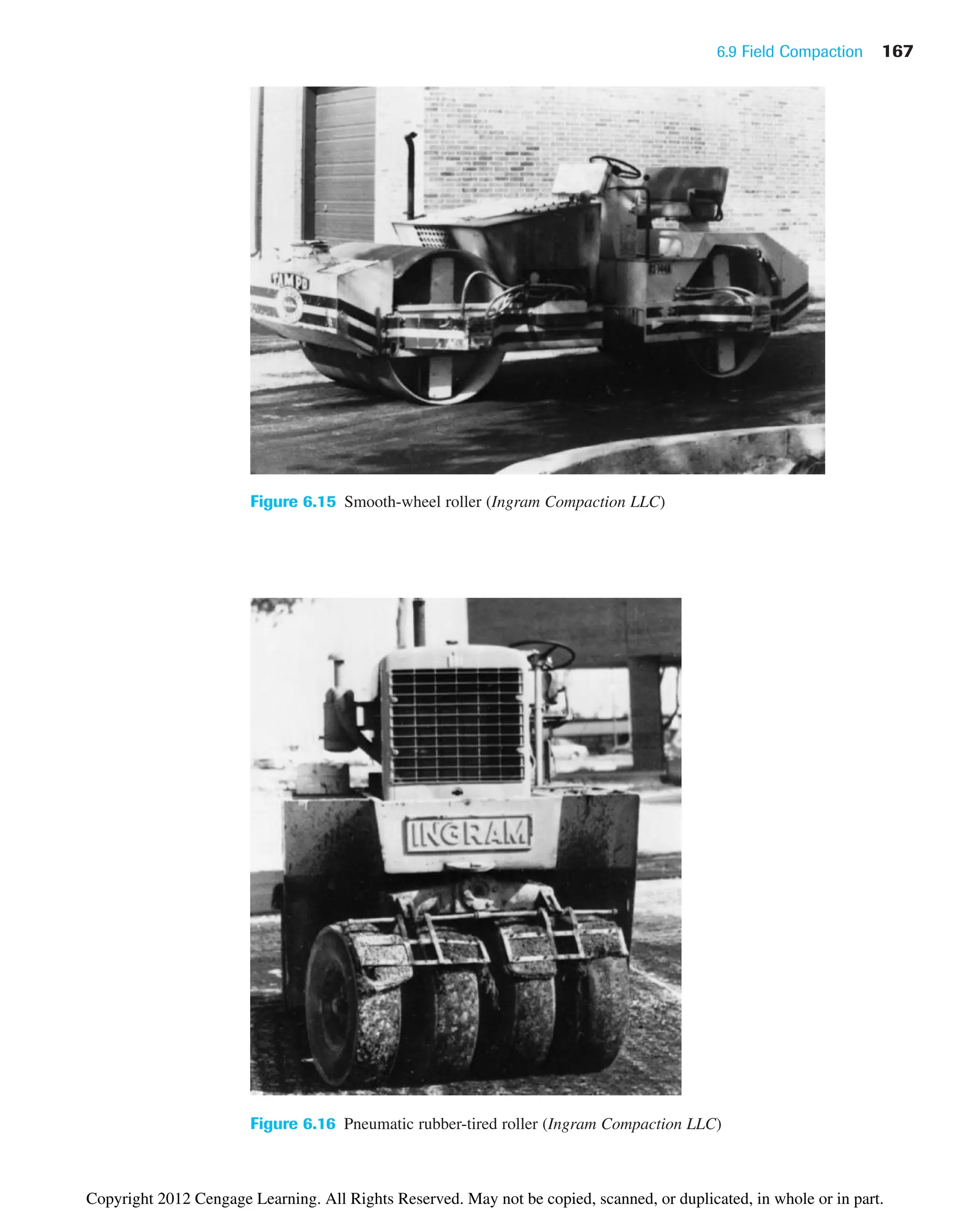 6.9 Field Compaction 167
Figure 6.15 Smooth-wheel roller (Ingram Compaction LLC)
Figure 6.16 Pneumatic rubber-tired roller (Ingram Compaction LLC)
Copyright 2012 Cengage Learning. All Rights Reserved. May not be copied, scanned, or duplicated, in whole or in part.
 