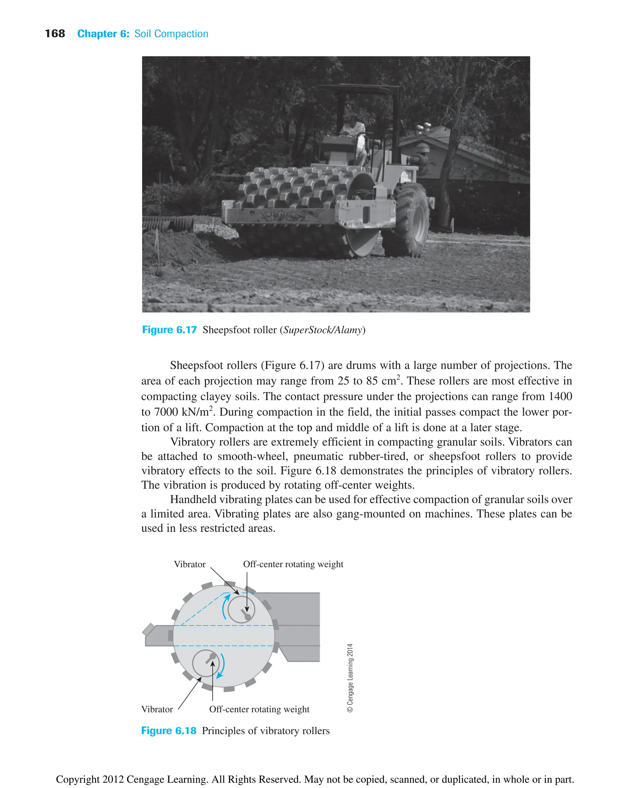 168 Chapter 6: Soil Compaction
Figure 6.17 Sheepsfoot roller (SuperStock/Alamy)
Vibrator
Vibrator
Off-center rotating weight
Off-center rotating weight
Figure 6.18 Principles of vibratory rollers
Sheepsfoot rollers (Figure 6.17) are drums with a large number of projections. The
area of each projection may range from 25 to 85 cm2
. These rollers are most effective in
compacting clayey soils. The contact pressure under the projections can range from 1400
to 7000 kN/m2
. During compaction in the field, the initial passes compact the lower por-
tion of a lift. Compaction at the top and middle of a lift is done at a later stage.
Vibratory rollers are extremely efficient in compacting granular soils. Vibrators can
be attached to smooth-wheel, pneumatic rubber-tired, or sheepsfoot rollers to provide
vibratory effects to the soil. Figure 6.18 demonstrates the principles of vibratory rollers.
The vibration is produced by rotating off-center weights.
Handheld vibrating plates can be used for effective compaction of granular soils over
a limited area. Vibrating plates are also gang-mounted on machines. These plates can be
used in less restricted areas.
©
Cengage
Learning
2014
Copyright 2012 Cengage Learning. All Rights Reserved. May not be copied, scanned, or duplicated, in whole or in part.
 
