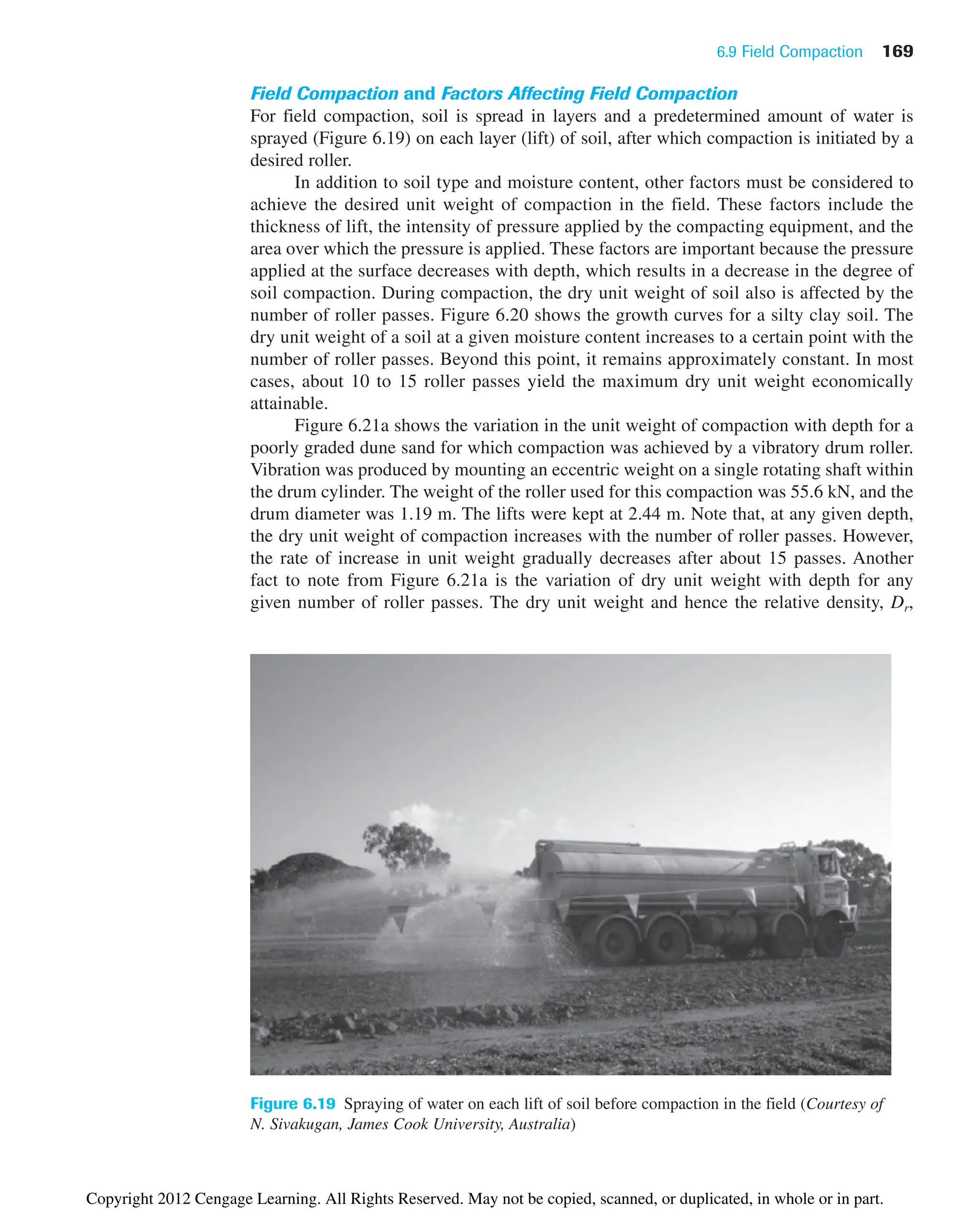 6.9 Field Compaction 169
Figure 6.19 Spraying of water on each lift of soil before compaction in the field (Courtesy of
N. Sivakugan, James Cook University, Australia)
Field Compaction and Factors Affecting Field Compaction
For field compaction, soil is spread in layers and a predetermined amount of water is
sprayed (Figure 6.19) on each layer (lift) of soil, after which compaction is initiated by a
desired roller.
In addition to soil type and moisture content, other factors must be considered to
achieve the desired unit weight of compaction in the field. These factors include the
thickness of lift, the intensity of pressure applied by the compacting equipment, and the
area over which the pressure is applied. These factors are important because the pressure
applied at the surface decreases with depth, which results in a decrease in the degree of
soil compaction. During compaction, the dry unit weight of soil also is affected by the
number of roller passes. Figure 6.20 shows the growth curves for a silty clay soil. The
dry unit weight of a soil at a given moisture content increases to a certain point with the
number of roller passes. Beyond this point, it remains approximately constant. In most
cases, about 10 to 15 roller passes yield the maximum dry unit weight economically
attainable.
Figure 6.21a shows the variation in the unit weight of compaction with depth for a
poorly graded dune sand for which compaction was achieved by a vibratory drum roller.
Vibration was produced by mounting an eccentric weight on a single rotating shaft within
the drum cylinder. The weight of the roller used for this compaction was 55.6 kN, and the
drum diameter was 1.19 m. The lifts were kept at 2.44 m. Note that, at any given depth,
the dry unit weight of compaction increases with the number of roller passes. However,
the rate of increase in unit weight gradually decreases after about 15 passes. Another
fact to note from Figure 6.21a is the variation of dry unit weight with depth for any
given number of roller passes. The dry unit weight and hence the relative density, Dr,
Copyright 2012 Cengage Learning. All Rights Reserved. May not be copied, scanned, or duplicated, in whole or in part.
 