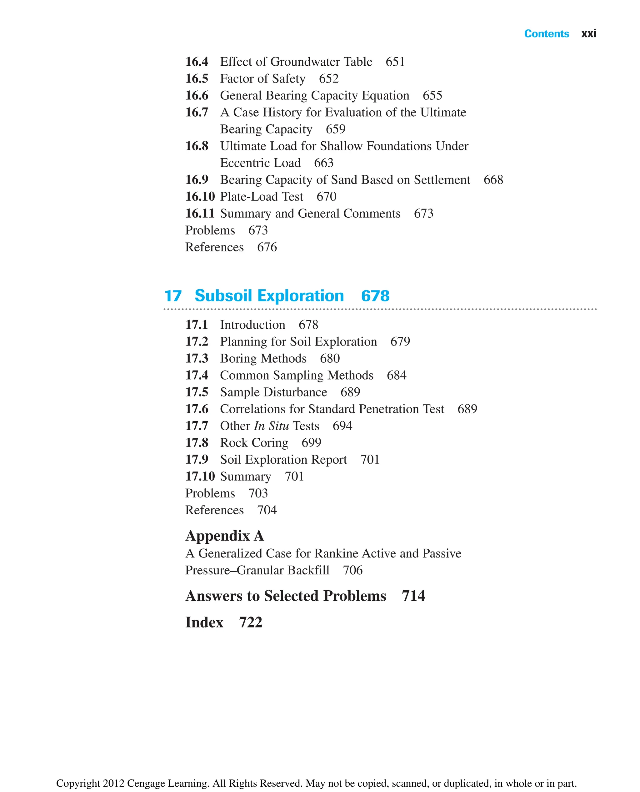 16.4 Effect of Groundwater Table 651
16.5 Factor of Safety 652
16.6 General Bearing Capacity Equation 655
16.7 A Case History for Evaluation of the Ultimate
Bearing Capacity 659
16.8 Ultimate Load for Shallow Foundations Under
Eccentric Load 663
16.9 Bearing Capacity of Sand Based on Settlement 668
16.10 Plate-Load Test 670
16.11 Summary and General Comments 673
Problems 673
References 676
17 Subsoil Exploration 678
17.1 Introduction 678
17.2 Planning for Soil Exploration 679
17.3 Boring Methods 680
17.4 Common Sampling Methods 684
17.5 Sample Disturbance 689
17.6 Correlations for Standard Penetration Test 689
17.7 Other In Situ Tests 694
17.8 Rock Coring 699
17.9 Soil Exploration Report 701
17.10 Summary 701
Problems 703
References 704
Appendix A
A Generalized Case for Rankine Active and Passive
Pressure–Granular Backfill 706
Answers to Selected Problems 714
Index 722
Contents xxi
Copyright 2012 Cengage Learning. All Rights Reserved. May not be copied, scanned, or duplicated, in whole or in part.
 