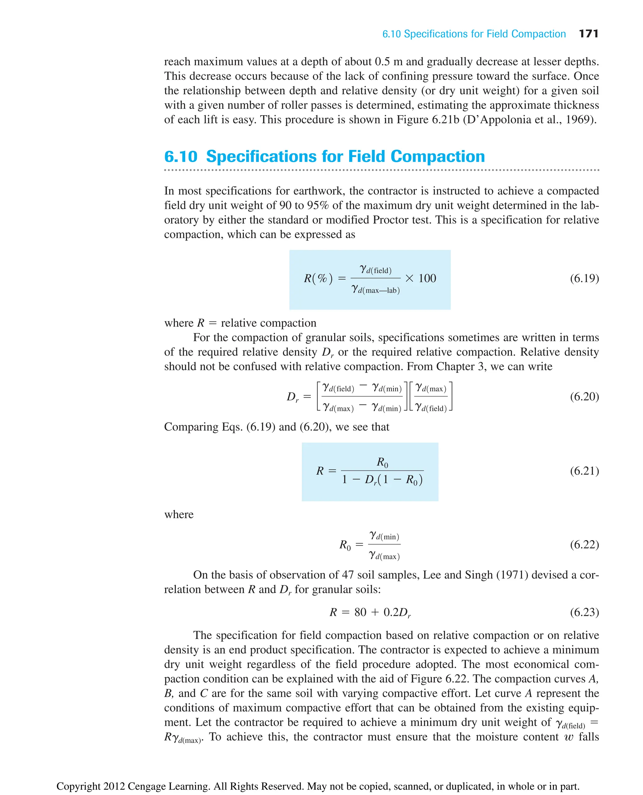 6.10 Specifications for Field Compaction 171
reach maximum values at a depth of about 0.5 m and gradually decrease at lesser depths.
This decrease occurs because of the lack of confining pressure toward the surface. Once
the relationship between depth and relative density (or dry unit weight) for a given soil
with a given number of roller passes is determined, estimating the approximate thickness
of each lift is easy. This procedure is shown in Figure 6.21b (D’Appolonia et al., 1969).
6.10 Specifications for Field Compaction
In most specifications for earthwork, the contractor is instructed to achieve a compacted
field dry unit weight of 90 to 95% of the maximum dry unit weight determined in the lab-
oratory by either the standard or modified Proctor test. This is a specification for relative
compaction, which can be expressed as
(6.19)
where R ⫽ relative compaction
For the compaction of granular soils, specifications sometimes are written in terms
of the required relative density Dr or the required relative compaction. Relative density
should not be confused with relative compaction. From Chapter 3, we can write
(6.20)
Comparing Eqs. (6.19) and (6.20), we see that
(6.21)
where
(6.22)
On the basis of observation of 47 soil samples, Lee and Singh (1971) devised a cor-
relation between R and Dr for granular soils:
(6.23)
The specification for field compaction based on relative compaction or on relative
density is an end product specification. The contractor is expected to achieve a minimum
dry unit weight regardless of the field procedure adopted. The most economical com-
paction condition can be explained with the aid of Figure 6.22. The compaction curves A,
B, and C are for the same soil with varying compactive effort. Let curve A represent the
conditions of maximum compactive effort that can be obtained from the existing equip-
ment. Let the contractor be required to achieve a minimum dry unit weight of gd(field) ⫽
Rgd(max). To achieve this, the contractor must ensure that the moisture content w falls
R ⫽ 80 ⫹ 0.2Dr
R0 ⫽
gd1min2
gd1max2
R ⫽
R0
1 ⫺ Dr11 ⫺ R02
Dr ⫽ c
gd1field2 ⫺ gd1min2
gd1max2 ⫺ gd1min2
d c
gd1max2
gd1field2
d
R1%2 ⫽
gd1field2
gd1max—lab2
⫻ 100
Copyright 2012 Cengage Learning. All Rights Reserved. May not be copied, scanned, or duplicated, in whole or in part.
 