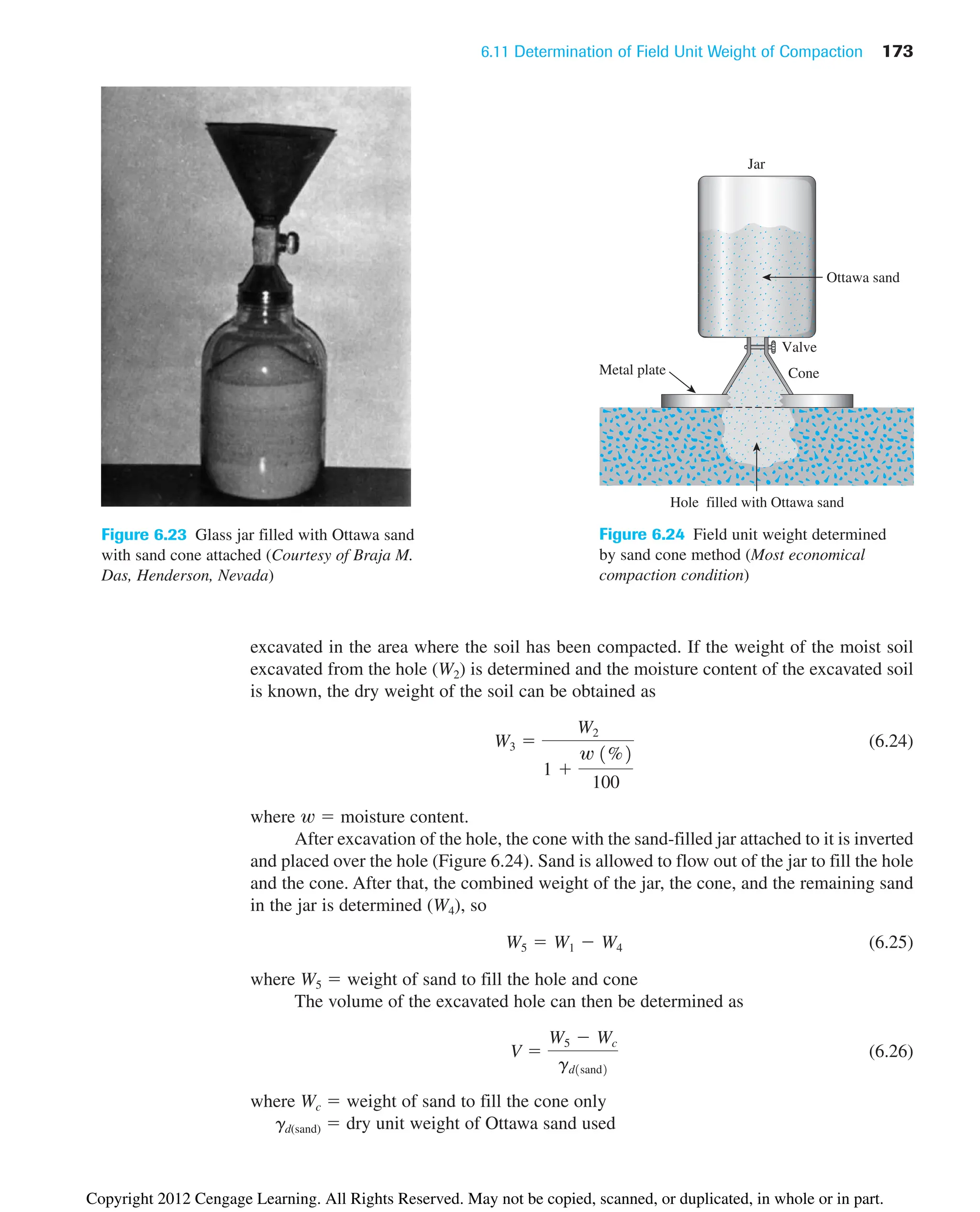 6.11 Determination of Field Unit Weight of Compaction 173
Figure 6.23 Glass jar filled with Ottawa sand
with sand cone attached (Courtesy of Braja M.
Das, Henderson, Nevada)
excavated in the area where the soil has been compacted. If the weight of the moist soil
excavated from the hole (W2) is determined and the moisture content of the excavated soil
is known, the dry weight of the soil can be obtained as
(6.24)
where w ⫽ moisture content.
After excavation of the hole, the cone with the sand-filled jar attached to it is inverted
and placed over the hole (Figure 6.24). Sand is allowed to flow out of the jar to fill the hole
and the cone. After that, the combined weight of the jar, the cone, and the remaining sand
in the jar is determined (W4), so
(6.25)
where W5 ⫽ weight of sand to fill the hole and cone
The volume of the excavated hole can then be determined as
(6.26)
where Wc ⫽ weight of sand to fill the cone only
gd(sand) ⫽ dry unit weight of Ottawa sand used
V ⫽
W5 ⫺ Wc
gd1sand2
W5 ⫽ W1 ⫺ W4
W3 ⫽
W2
1 ⫹
w 1%2
100
Jar
Valve
Cone
Metal plate
Hole filled with Ottawa sand
Ottawa sand
Figure 6.24 Field unit weight determined
by sand cone method (Most economical
compaction condition)
Copyright 2012 Cengage Learning. All Rights Reserved. May not be copied, scanned, or duplicated, in whole or in part.
 