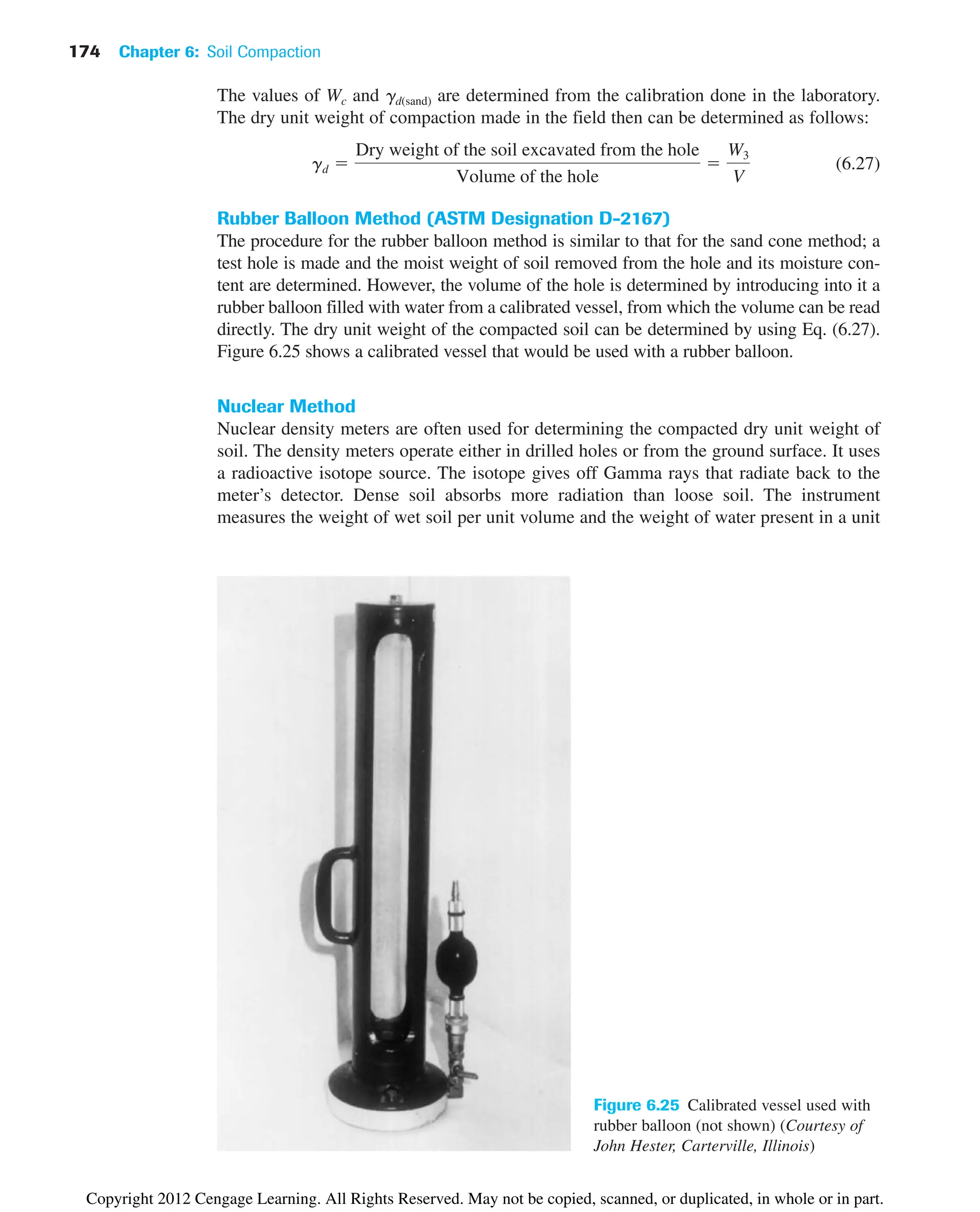 174 Chapter 6: Soil Compaction
The values of Wc and gd(sand) are determined from the calibration done in the laboratory.
The dry unit weight of compaction made in the field then can be determined as follows:
(6.27)
Rubber Balloon Method (ASTM Designation D-2167)
The procedure for the rubber balloon method is similar to that for the sand cone method; a
test hole is made and the moist weight of soil removed from the hole and its moisture con-
tent are determined. However, the volume of the hole is determined by introducing into it a
rubber balloon filled with water from a calibrated vessel, from which the volume can be read
directly. The dry unit weight of the compacted soil can be determined by using Eq. (6.27).
Figure 6.25 shows a calibrated vessel that would be used with a rubber balloon.
Nuclear Method
Nuclear density meters are often used for determining the compacted dry unit weight of
soil. The density meters operate either in drilled holes or from the ground surface. It uses
a radioactive isotope source. The isotope gives off Gamma rays that radiate back to the
meter’s detector. Dense soil absorbs more radiation than loose soil. The instrument
measures the weight of wet soil per unit volume and the weight of water present in a unit
gd ⫽
Dry weight of the soil excavated from the hole
Volume of the hole
⫽
W3
V
Figure 6.25 Calibrated vessel used with
rubber balloon (not shown) (Courtesy of
John Hester, Carterville, Illinois)
Copyright 2012 Cengage Learning. All Rights Reserved. May not be copied, scanned, or duplicated, in whole or in part.
 