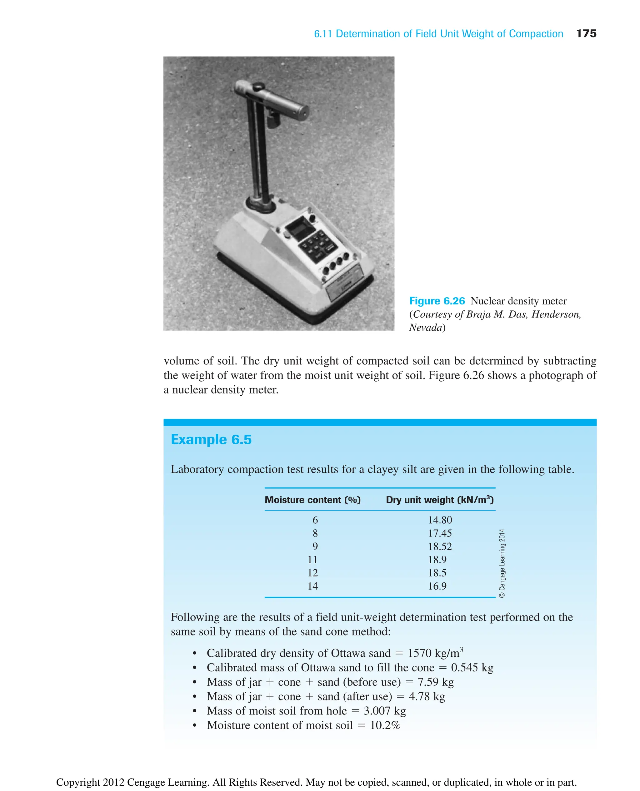 6.11 Determination of Field Unit Weight of Compaction 175
Figure 6.26 Nuclear density meter
(Courtesy of Braja M. Das, Henderson,
Nevada)
volume of soil. The dry unit weight of compacted soil can be determined by subtracting
the weight of water from the moist unit weight of soil. Figure 6.26 shows a photograph of
a nuclear density meter.
Example 6.5
Laboratory compaction test results for a clayey silt are given in the following table.
Moisture content (%) Dry unit weight (kN/m3
)
6 14.80
8 17.45
9 18.52
11 18.9
12 18.5
14 16.9
Following are the results of a field unit-weight determination test performed on the
same soil by means of the sand cone method:
• Calibrated dry density of Ottawa sand ⫽ 1570 kg/m3
• Calibrated mass of Ottawa sand to fill the cone ⫽ 0.545 kg
• Mass of jar ⫹ cone ⫹ sand (before use) ⫽ 7.59 kg
• Mass of jar ⫹ cone ⫹ sand (after use) ⫽ 4.78 kg
• Mass of moist soil from hole ⫽ 3.007 kg
• Moisture content of moist soil ⫽ 10.2%
©
Cengage
Learning
2014
Copyright 2012 Cengage Learning. All Rights Reserved. May not be copied, scanned, or duplicated, in whole or in part.
 