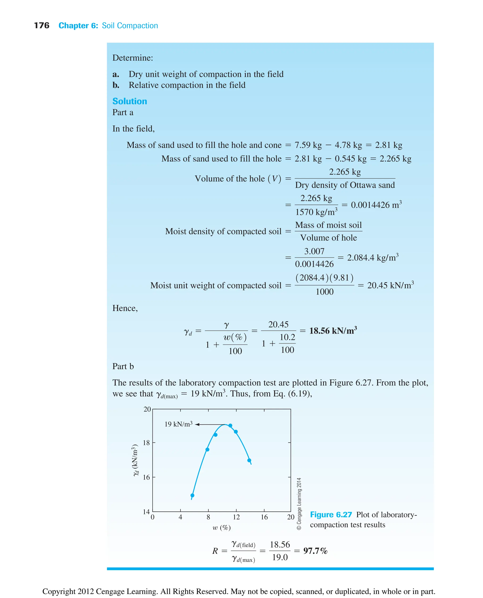 176 Chapter 6: Soil Compaction
Determine:
a. Dry unit weight of compaction in the field
b. Relative compaction in the field
Solution
Part a
In the field,
Hence,
Part b
The results of the laboratory compaction test are plotted in Figure 6.27. From the plot,
we see that gd(max) ⫽ 19 kN/m3
. Thus, from Eq. (6.19),
R ⫽
gd1field2
gd1max2
⫽
18.56
19.0
⫽ 97.7%
gd ⫽
g
1 ⫹
w1%2
100
⫽
20.45
1 ⫹
10.2
100
⫽ 18.56 kN/m3
Moist unit weight of compacted soil ⫽
12084.4219.812
1000
⫽ 20.45 kN/m3
⫽
3.007
0.0014426
⫽ 2.084.4 kg/m3
Moist density of compacted soil ⫽
Mass of moist soil
Volume of hole
⫽
2.265 kg
1570 kg/m3
⫽ 0.0014426 m3
Volume of the hole 1V2 ⫽
2.265 kg
Dry density of Ottawa sand
Mass of sand used to fill the hole ⫽ 2.81 kg ⫺ 0.545 kg ⫽ 2.265 kg
Mass of sand used to fill the hole and cone ⫽ 7.59 kg ⫺ 4.78 kg ⫽ 2.81 kg
0 4 8 12 16 20
14
16
18
20
19 kN/m3
(%)
g
d
(kN/m
3
)
Figure 6.27 Plot of laboratory-
compaction test results
©
Cengage
Learning
2014
Copyright 2012 Cengage Learning. All Rights Reserved. May not be copied, scanned, or duplicated, in whole or in part.
 