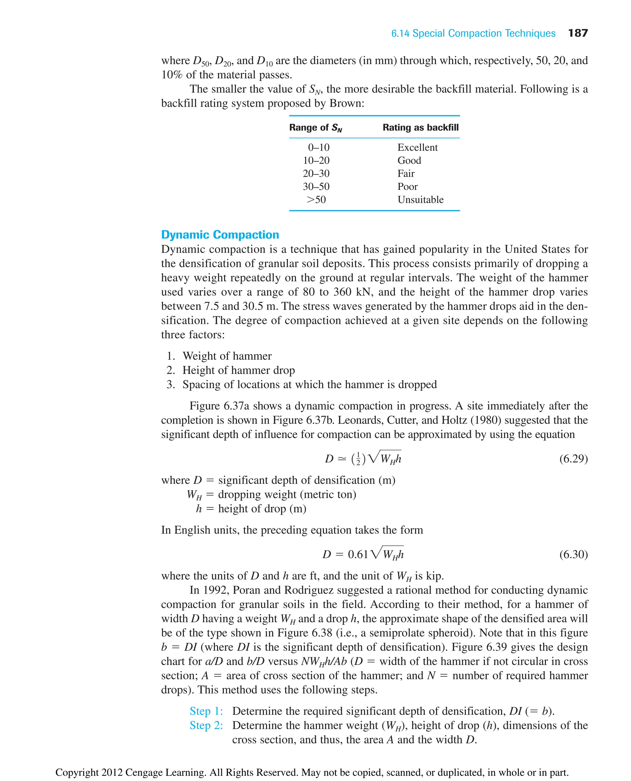 6.14 Special Compaction Techniques 187
where D50, D20, and D10 are the diameters (in mm) through which, respectively, 50, 20, and
10% of the material passes.
The smaller the value of SN, the more desirable the backfill material. Following is a
backfill rating system proposed by Brown:
Range of SN Rating as backfill
0–10 Excellent
10–20 Good
20–30 Fair
30–50 Poor
⬎50 Unsuitable
Dynamic Compaction
Dynamic compaction is a technique that has gained popularity in the United States for
the densification of granular soil deposits. This process consists primarily of dropping a
heavy weight repeatedly on the ground at regular intervals. The weight of the hammer
used varies over a range of 80 to 360 kN, and the height of the hammer drop varies
between 7.5 and 30.5 m. The stress waves generated by the hammer drops aid in the den-
sification. The degree of compaction achieved at a given site depends on the following
three factors:
1. Weight of hammer
2. Height of hammer drop
3. Spacing of locations at which the hammer is dropped
Figure 6.37a shows a dynamic compaction in progress. A site immediately after the
completion is shown in Figure 6.37b. Leonards, Cutter, and Holtz (1980) suggested that the
significant depth of influence for compaction can be approximated by using the equation
(6.29)
where D ⫽ significant depth of densification (m)
WH ⫽ dropping weight (metric ton)
h ⫽ height of drop (m)
In English units, the preceding equation takes the form
(6.30)
where the units of D and h are ft, and the unit of WH is kip.
In 1992, Poran and Rodriguez suggested a rational method for conducting dynamic
compaction for granular soils in the field. According to their method, for a hammer of
width D having a weight WH and a drop h, the approximate shape of the densified area will
be of the type shown in Figure 6.38 (i.e., a semiprolate spheroid). Note that in this figure
b ⫽ DI (where DI is the significant depth of densification). Figure 6.39 gives the design
chart for a/D and b/D versus NWHh/Ab (D ⫽ width of the hammer if not circular in cross
section; A ⫽ area of cross section of the hammer; and N ⫽ number of required hammer
drops). This method uses the following steps.
Step 1: Determine the required significant depth of densification, DI (⫽ b).
Step 2: Determine the hammer weight (WH), height of drop (h), dimensions of the
cross section, and thus, the area A and the width D.
D ⫽ 0.612WHh
D ⯝ 11
222WHh
Copyright 2012 Cengage Learning. All Rights Reserved. May not be copied, scanned, or duplicated, in whole or in part.
 