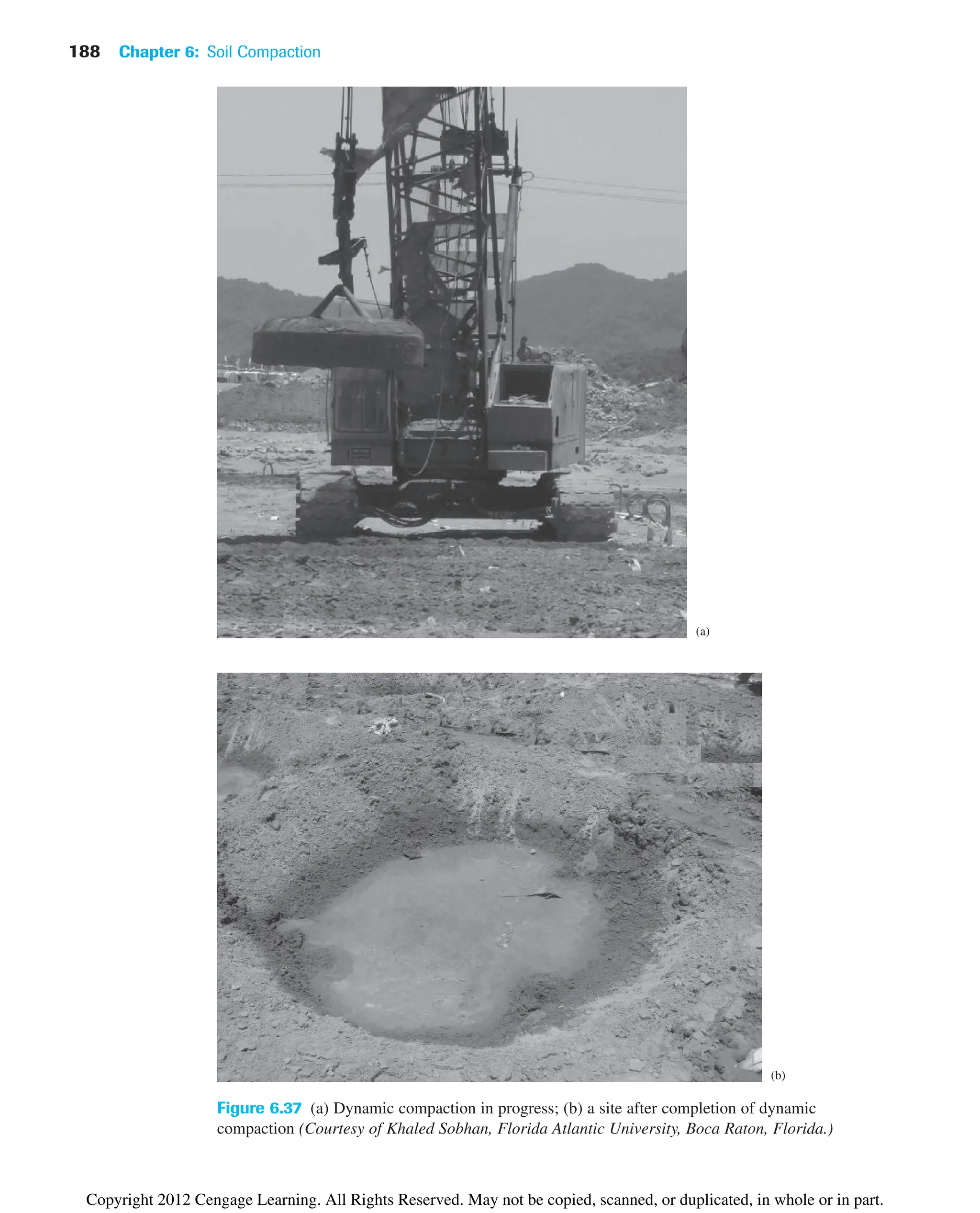 188 Chapter 6: Soil Compaction
(a)
(b)
Figure 6.37 (a) Dynamic compaction in progress; (b) a site after completion of dynamic
compaction (Courtesy of Khaled Sobhan, Florida Atlantic University, Boca Raton, Florida.)
Copyright 2012 Cengage Learning. All Rights Reserved. May not be copied, scanned, or duplicated, in whole or in part.
 