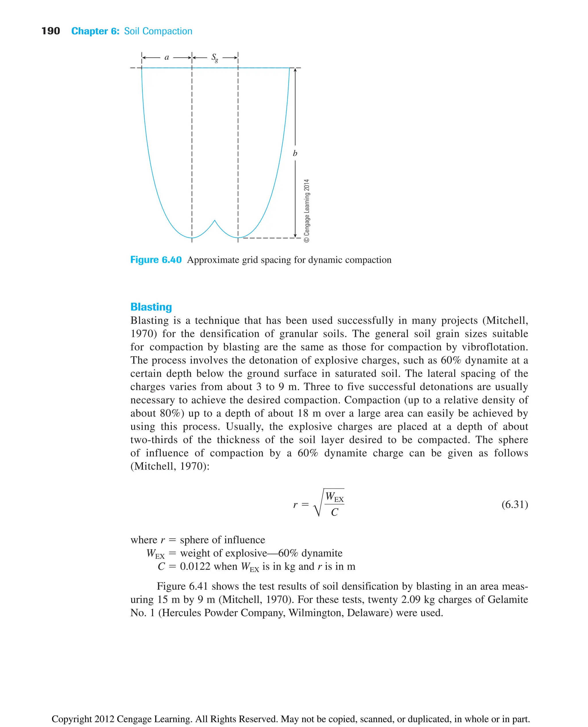 190 Chapter 6: Soil Compaction
Blasting
Blasting is a technique that has been used successfully in many projects (Mitchell,
1970) for the densification of granular soils. The general soil grain sizes suitable
for compaction by blasting are the same as those for compaction by vibroflotation.
The process involves the detonation of explosive charges, such as 60% dynamite at a
certain depth below the ground surface in saturated soil. The lateral spacing of the
charges varies from about 3 to 9 m. Three to five successful detonations are usually
necessary to achieve the desired compaction. Compaction (up to a relative density of
about 80%) up to a depth of about 18 m over a large area can easily be achieved by
using this process. Usually, the explosive charges are placed at a depth of about
two-thirds of the thickness of the soil layer desired to be compacted. The sphere
of influence of compaction by a 60% dynamite charge can be given as follows
(Mitchell, 1970):
(6.31)
where r ⫽ sphere of influence
WEX ⫽ weight of explosive—60% dynamite
C ⫽ 0.0122 when WEX is in kg and r is in m
Figure 6.41 shows the test results of soil densification by blasting in an area meas-
uring 15 m by 9 m (Mitchell, 1970). For these tests, twenty 2.09 kg charges of Gelamite
No. 1 (Hercules Powder Company, Wilmington, Delaware) were used.
r ⫽
B
WEX
C
a Sg
b
Figure 6.40 Approximate grid spacing for dynamic compaction
©
Cengage
Learning
2014
Copyright 2012 Cengage Learning. All Rights Reserved. May not be copied, scanned, or duplicated, in whole or in part.
 