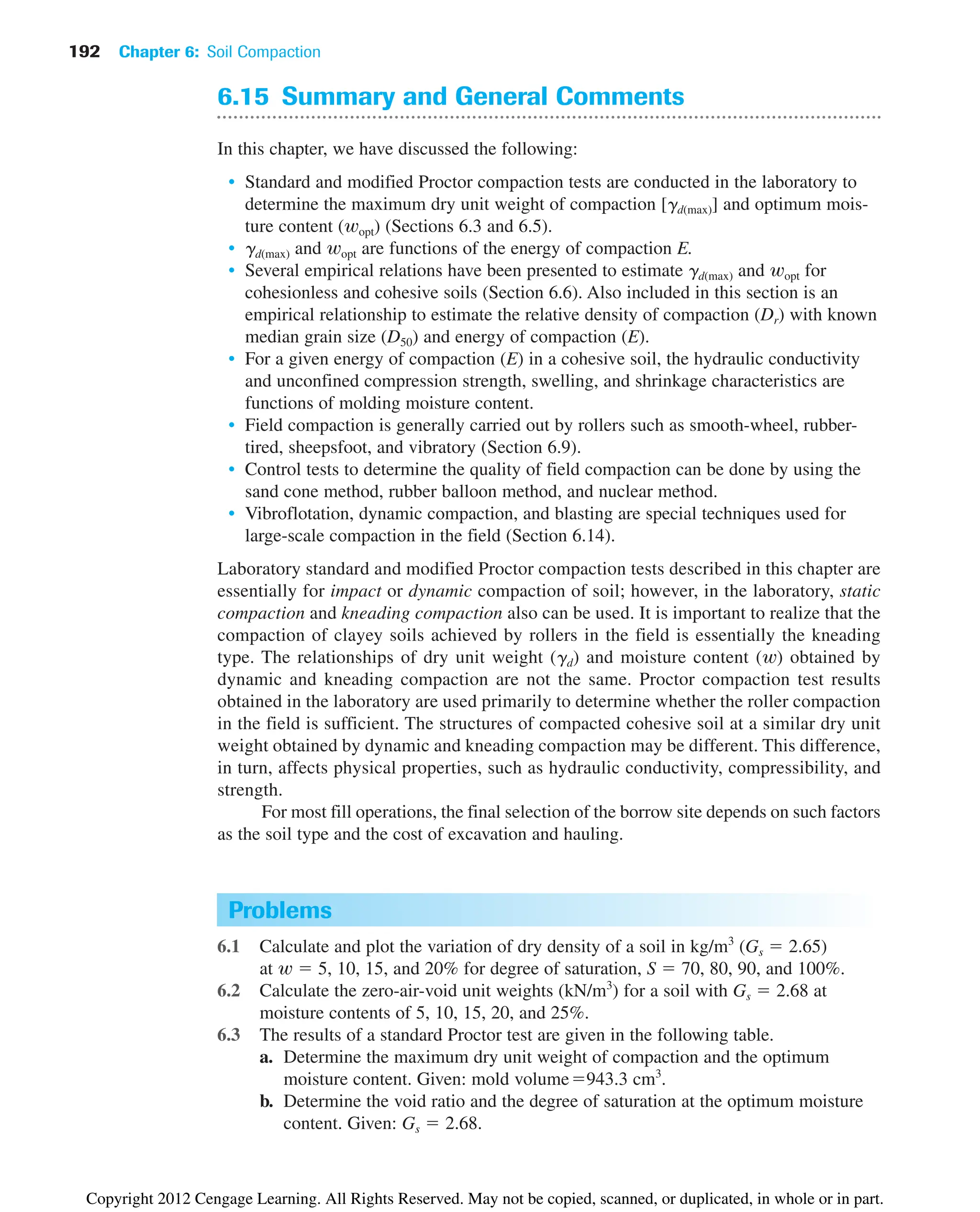 6.15 Summary and General Comments
In this chapter, we have discussed the following:
• Standard and modified Proctor compaction tests are conducted in the laboratory to
determine the maximum dry unit weight of compaction [gd(max)] and optimum mois-
ture content (wopt) (Sections 6.3 and 6.5).
• gd(max) and wopt are functions of the energy of compaction E.
• Several empirical relations have been presented to estimate gd(max) and wopt for
cohesionless and cohesive soils (Section 6.6). Also included in this section is an
empirical relationship to estimate the relative density of compaction (Dr) with known
median grain size (D50) and energy of compaction (E).
• For a given energy of compaction (E) in a cohesive soil, the hydraulic conductivity
and unconfined compression strength, swelling, and shrinkage characteristics are
functions of molding moisture content.
• Field compaction is generally carried out by rollers such as smooth-wheel, rubber-
tired, sheepsfoot, and vibratory (Section 6.9).
• Control tests to determine the quality of field compaction can be done by using the
sand cone method, rubber balloon method, and nuclear method.
• Vibroflotation, dynamic compaction, and blasting are special techniques used for
large-scale compaction in the field (Section 6.14).
Laboratory standard and modified Proctor compaction tests described in this chapter are
essentially for impact or dynamic compaction of soil; however, in the laboratory, static
compaction and kneading compaction also can be used. It is important to realize that the
compaction of clayey soils achieved by rollers in the field is essentially the kneading
type. The relationships of dry unit weight (gd) and moisture content (w) obtained by
dynamic and kneading compaction are not the same. Proctor compaction test results
obtained in the laboratory are used primarily to determine whether the roller compaction
in the field is sufficient. The structures of compacted cohesive soil at a similar dry unit
weight obtained by dynamic and kneading compaction may be different. This difference,
in turn, affects physical properties, such as hydraulic conductivity, compressibility, and
strength.
For most fill operations, the final selection of the borrow site depends on such factors
as the soil type and the cost of excavation and hauling.
192 Chapter 6: Soil Compaction
Problems
6.1 Calculate and plot the variation of dry density of a soil in kg/m3
(Gs ⫽ 2.65)
at w ⫽ 5, 10, 15, and 20% for degree of saturation, S ⫽ 70, 80, 90, and 100%.
6.2 Calculate the zero-air-void unit weights (kN/m3
) for a soil with Gs ⫽ 2.68 at
moisture contents of 5, 10, 15, 20, and 25%.
6.3 The results of a standard Proctor test are given in the following table.
a. Determine the maximum dry unit weight of compaction and the optimum
moisture content. Given: mold volume⫽943.3 cm3
.
b. Determine the void ratio and the degree of saturation at the optimum moisture
content. Given: Gs ⫽ 2.68.
Copyright 2012 Cengage Learning. All Rights Reserved. May not be copied, scanned, or duplicated, in whole or in part.
 