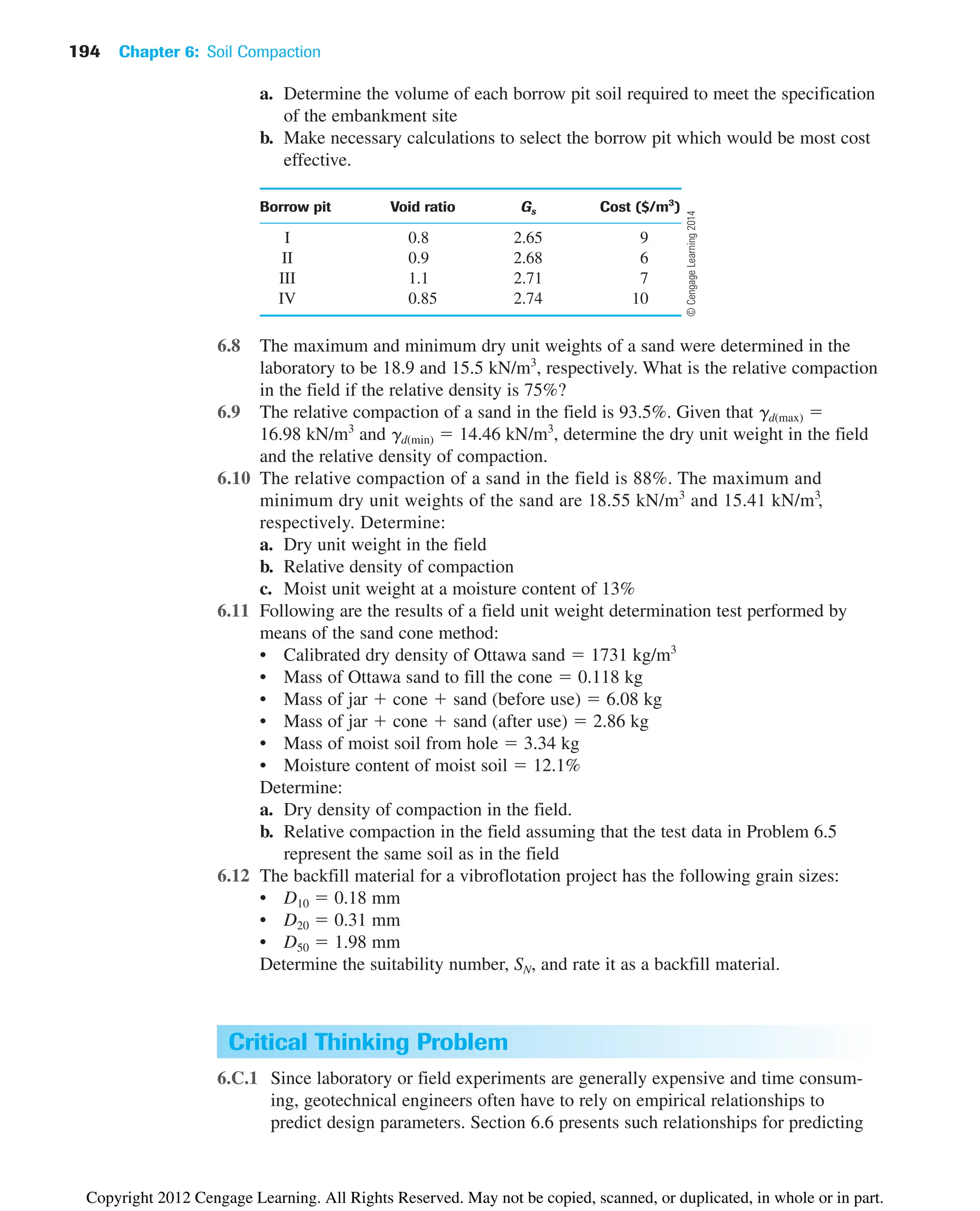 194 Chapter 6: Soil Compaction
a. Determine the volume of each borrow pit soil required to meet the specification
of the embankment site
b. Make necessary calculations to select the borrow pit which would be most cost
effective.
Borrow pit Void ratio Gs Cost ($/m3
)
I 0.8 2.65 9
II 0.9 2.68 6
III 1.1 2.71 7
IV 0.85 2.74 10
6.8 The maximum and minimum dry unit weights of a sand were determined in the
laboratory to be 18.9 and 15.5 kN/m3
, respectively. What is the relative compaction
in the field if the relative density is 75%?
6.9 The relative compaction of a sand in the field is 93.5%. Given that gd(max) ⫽
16.98 kN/m3
and gd(min) ⫽ 14.46 kN/m3
, determine the dry unit weight in the field
and the relative density of compaction.
6.10 The relative compaction of a sand in the field is 88%. The maximum and
minimum dry unit weights of the sand are 18.55 kN/m3
and 15.41 kN/m3
,
respectively. Determine:
a. Dry unit weight in the field
b. Relative density of compaction
c. Moist unit weight at a moisture content of 13%
6.11 Following are the results of a field unit weight determination test performed by
means of the sand cone method:
• Calibrated dry density of Ottawa sand ⫽ 1731 kg/m3
• Mass of Ottawa sand to fill the cone ⫽ 0.118 kg
• Mass of jar ⫹ cone ⫹ sand (before use) ⫽ 6.08 kg
• Mass of jar ⫹ cone ⫹ sand (after use) ⫽ 2.86 kg
• Mass of moist soil from hole ⫽ 3.34 kg
• Moisture content of moist soil ⫽ 12.1%
Determine:
a. Dry density of compaction in the field.
b. Relative compaction in the field assuming that the test data in Problem 6.5
represent the same soil as in the field
6.12 The backfill material for a vibroflotation project has the following grain sizes:
• D10 ⫽ 0.18 mm
• D20 ⫽ 0.31 mm
• D50 ⫽ 1.98 mm
Determine the suitability number, SN, and rate it as a backfill material.
Critical Thinking Problem
6.C.1 Since laboratory or field experiments are generally expensive and time consum-
ing, geotechnical engineers often have to rely on empirical relationships to
predict design parameters. Section 6.6 presents such relationships for predicting
©
Cengage
Learning
2014
Copyright 2012 Cengage Learning. All Rights Reserved. May not be copied, scanned, or duplicated, in whole or in part.
 