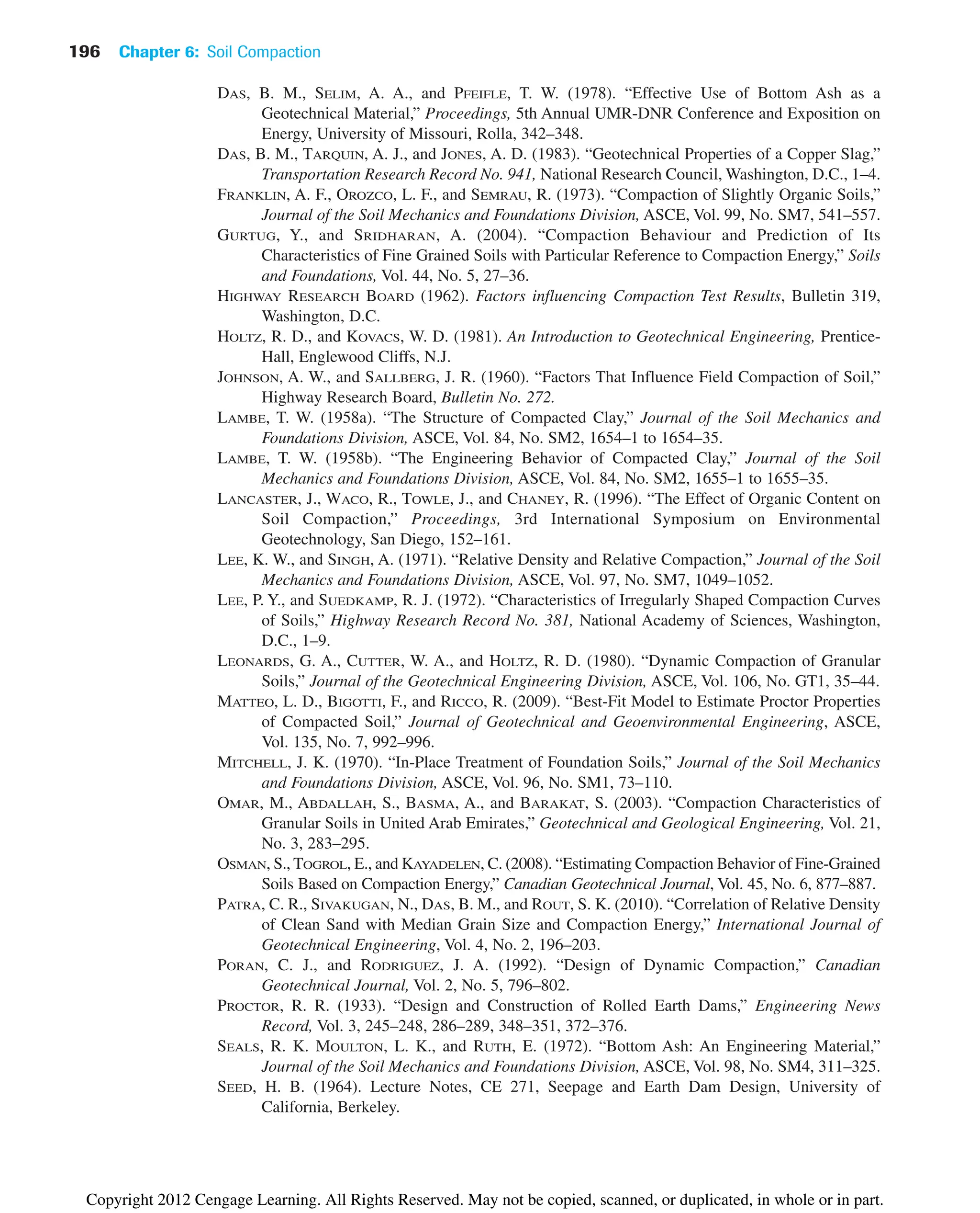 196 Chapter 6: Soil Compaction
DAS, B. M., SELIM, A. A., and PFEIFLE, T. W. (1978). “Effective Use of Bottom Ash as a
Geotechnical Material,” Proceedings, 5th Annual UMR-DNR Conference and Exposition on
Energy, University of Missouri, Rolla, 342–348.
DAS, B. M., TARQUIN, A. J., and JONES, A. D. (1983). “Geotechnical Properties of a Copper Slag,”
Transportation Research Record No. 941, National Research Council, Washington, D.C., 1–4.
FRANKLIN, A. F., OROZCO, L. F., and SEMRAU, R. (1973). “Compaction of Slightly Organic Soils,”
Journal of the Soil Mechanics and Foundations Division, ASCE, Vol. 99, No. SM7, 541–557.
GURTUG, Y., and SRIDHARAN, A. (2004). “Compaction Behaviour and Prediction of Its
Characteristics of Fine Grained Soils with Particular Reference to Compaction Energy,” Soils
and Foundations, Vol. 44, No. 5, 27–36.
HIGHWAY RESEARCH BOARD (1962). Factors influencing Compaction Test Results, Bulletin 319,
Washington, D.C.
HOLTZ, R. D., and KOVACS, W. D. (1981). An Introduction to Geotechnical Engineering, Prentice-
Hall, Englewood Cliffs, N.J.
JOHNSON, A. W., and SALLBERG, J. R. (1960). “Factors That Influence Field Compaction of Soil,”
Highway Research Board, Bulletin No. 272.
LAMBE, T. W. (1958a). “The Structure of Compacted Clay,” Journal of the Soil Mechanics and
Foundations Division, ASCE, Vol. 84, No. SM2, 1654–1 to 1654–35.
LAMBE, T. W. (1958b). “The Engineering Behavior of Compacted Clay,” Journal of the Soil
Mechanics and Foundations Division, ASCE, Vol. 84, No. SM2, 1655–1 to 1655–35.
LANCASTER, J., WACO, R., TOWLE, J., and CHANEY, R. (1996). “The Effect of Organic Content on
Soil Compaction,” Proceedings, 3rd International Symposium on Environmental
Geotechnology, San Diego, 152–161.
LEE, K. W., and SINGH, A. (1971). “Relative Density and Relative Compaction,” Journal of the Soil
Mechanics and Foundations Division, ASCE, Vol. 97, No. SM7, 1049–1052.
LEE, P. Y., and SUEDKAMP, R. J. (1972). “Characteristics of Irregularly Shaped Compaction Curves
of Soils,” Highway Research Record No. 381, National Academy of Sciences, Washington,
D.C., 1–9.
LEONARDS, G. A., CUTTER, W. A., and HOLTZ, R. D. (1980). “Dynamic Compaction of Granular
Soils,” Journal of the Geotechnical Engineering Division, ASCE, Vol. 106, No. GT1, 35–44.
MATTEO, L. D., BIGOTTI, F., and RICCO, R. (2009). “Best-Fit Model to Estimate Proctor Properties
of Compacted Soil,” Journal of Geotechnical and Geoenvironmental Engineering, ASCE,
Vol. 135, No. 7, 992–996.
MITCHELL, J. K. (1970). “In-Place Treatment of Foundation Soils,” Journal of the Soil Mechanics
and Foundations Division, ASCE, Vol. 96, No. SM1, 73–110.
OMAR, M., ABDALLAH, S., BASMA, A., and BARAKAT, S. (2003). “Compaction Characteristics of
Granular Soils in United Arab Emirates,” Geotechnical and Geological Engineering, Vol. 21,
No. 3, 283–295.
OSMAN, S., TOGROL, E., and KAYADELEN, C. (2008). “Estimating Compaction Behavior of Fine-Grained
Soils Based on Compaction Energy,” Canadian Geotechnical Journal, Vol. 45, No. 6, 877–887.
PATRA, C. R., SIVAKUGAN, N., DAS, B. M., and ROUT, S. K. (2010). “Correlation of Relative Density
of Clean Sand with Median Grain Size and Compaction Energy,” International Journal of
Geotechnical Engineering, Vol. 4, No. 2, 196–203.
PORAN, C. J., and RODRIGUEZ, J. A. (1992). “Design of Dynamic Compaction,” Canadian
Geotechnical Journal, Vol. 2, No. 5, 796–802.
PROCTOR, R. R. (1933). “Design and Construction of Rolled Earth Dams,” Engineering News
Record, Vol. 3, 245–248, 286–289, 348–351, 372–376.
SEALS, R. K. MOULTON, L. K., and RUTH, E. (1972). “Bottom Ash: An Engineering Material,”
Journal of the Soil Mechanics and Foundations Division, ASCE, Vol. 98, No. SM4, 311–325.
SEED, H. B. (1964). Lecture Notes, CE 271, Seepage and Earth Dam Design, University of
California, Berkeley.
Copyright 2012 Cengage Learning. All Rights Reserved. May not be copied, scanned, or duplicated, in whole or in part.
 