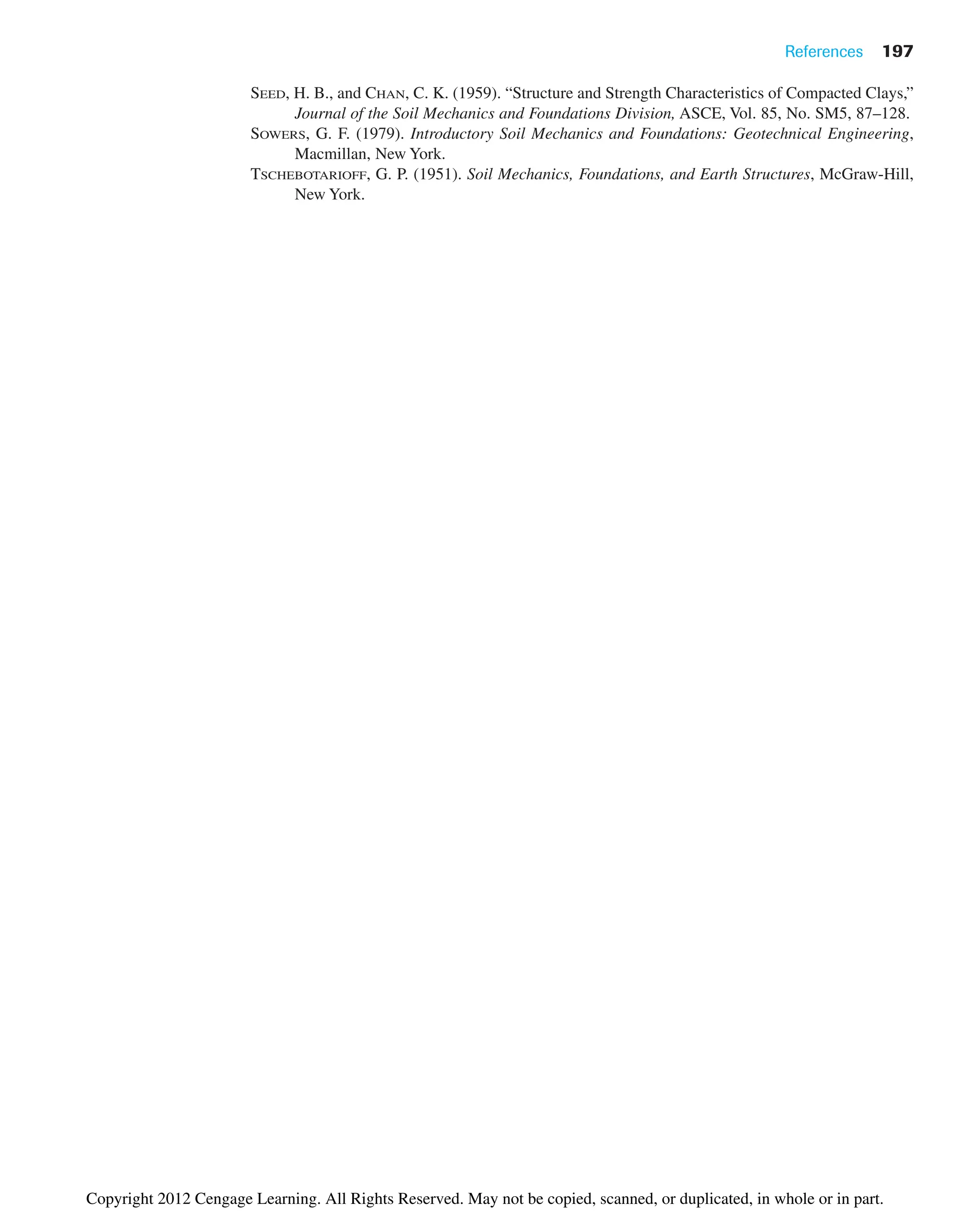 References 197
SEED, H. B., and CHAN, C. K. (1959). “Structure and Strength Characteristics of Compacted Clays,”
Journal of the Soil Mechanics and Foundations Division, ASCE, Vol. 85, No. SM5, 87–128.
SOWERS, G. F. (1979). Introductory Soil Mechanics and Foundations: Geotechnical Engineering,
Macmillan, New York.
TSCHEBOTARIOFF, G. P. (1951). Soil Mechanics, Foundations, and Earth Structures, McGraw-Hill,
New York.
Copyright 2012 Cengage Learning. All Rights Reserved. May not be copied, scanned, or duplicated, in whole or in part.
 