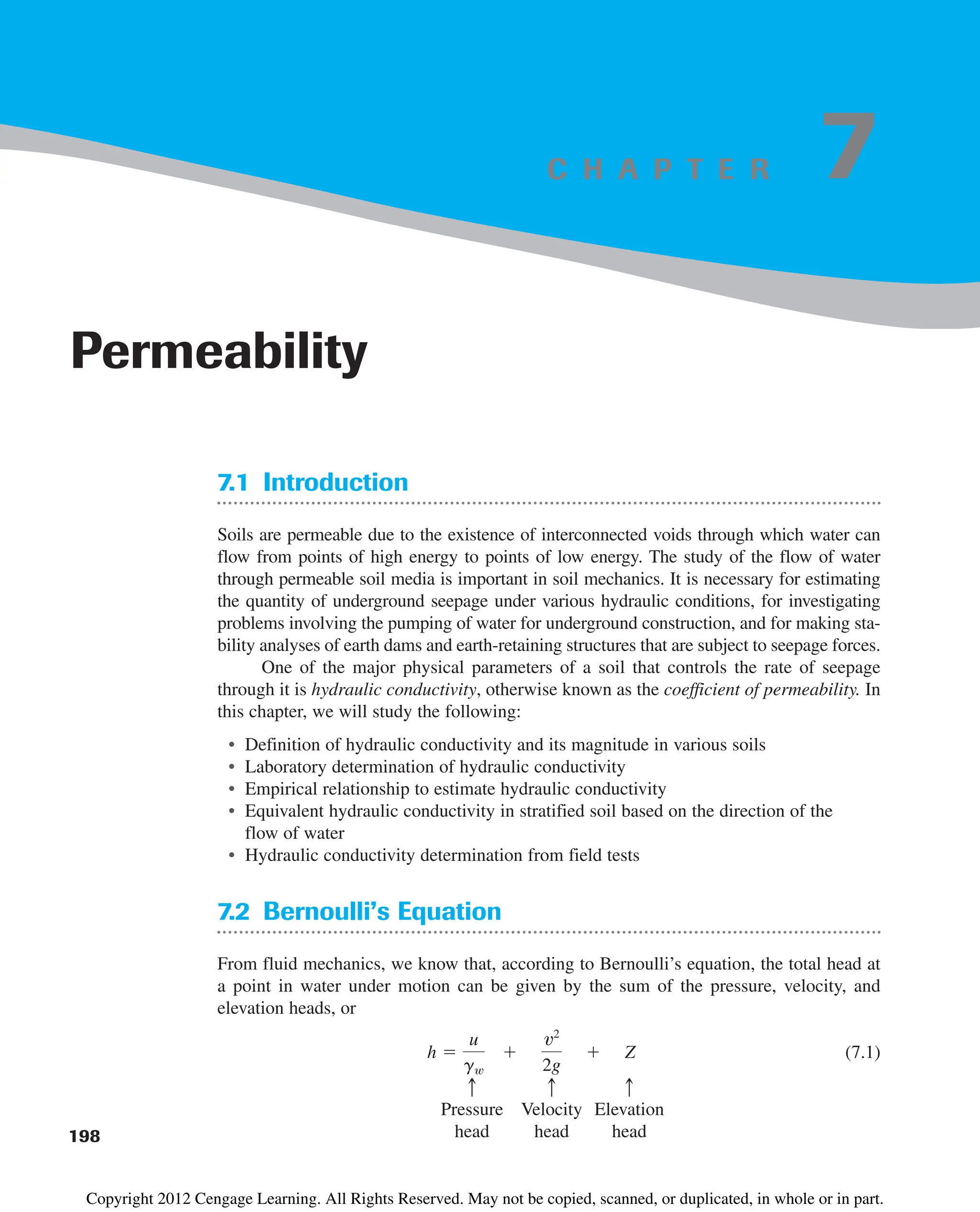 C H A P T E R
7.1 Introduction
Soils are permeable due to the existence of interconnected voids through which water can
flow from points of high energy to points of low energy. The study of the flow of water
through permeable soil media is important in soil mechanics. It is necessary for estimating
the quantity of underground seepage under various hydraulic conditions, for investigating
problems involving the pumping of water for underground construction, and for making sta-
bility analyses of earth dams and earth-retaining structures that are subject to seepage forces.
One of the major physical parameters of a soil that controls the rate of seepage
through it is hydraulic conductivity, otherwise known as the coefficient of permeability. In
this chapter, we will study the following:
• Definition of hydraulic conductivity and its magnitude in various soils
• Laboratory determination of hydraulic conductivity
• Empirical relationship to estimate hydraulic conductivity
• Equivalent hydraulic conductivity in stratified soil based on the direction of the
flow of water
• Hydraulic conductivity determination from field tests
7.2 Bernoulli’s Equation
From fluid mechanics, we know that, according to Bernoulli’s equation, the total head at
a point in water under motion can be given by the sum of the pressure, velocity, and
elevation heads, or
(7.1)
Pressure Velocity Elevation
head head head
c
c
c
h 
u
gw

v2
2g
 Z
198
Permeability
7
Copyright 2012 Cengage Learning. All Rights Reserved. May not be copied, scanned, or duplicated, in whole or in part.
 