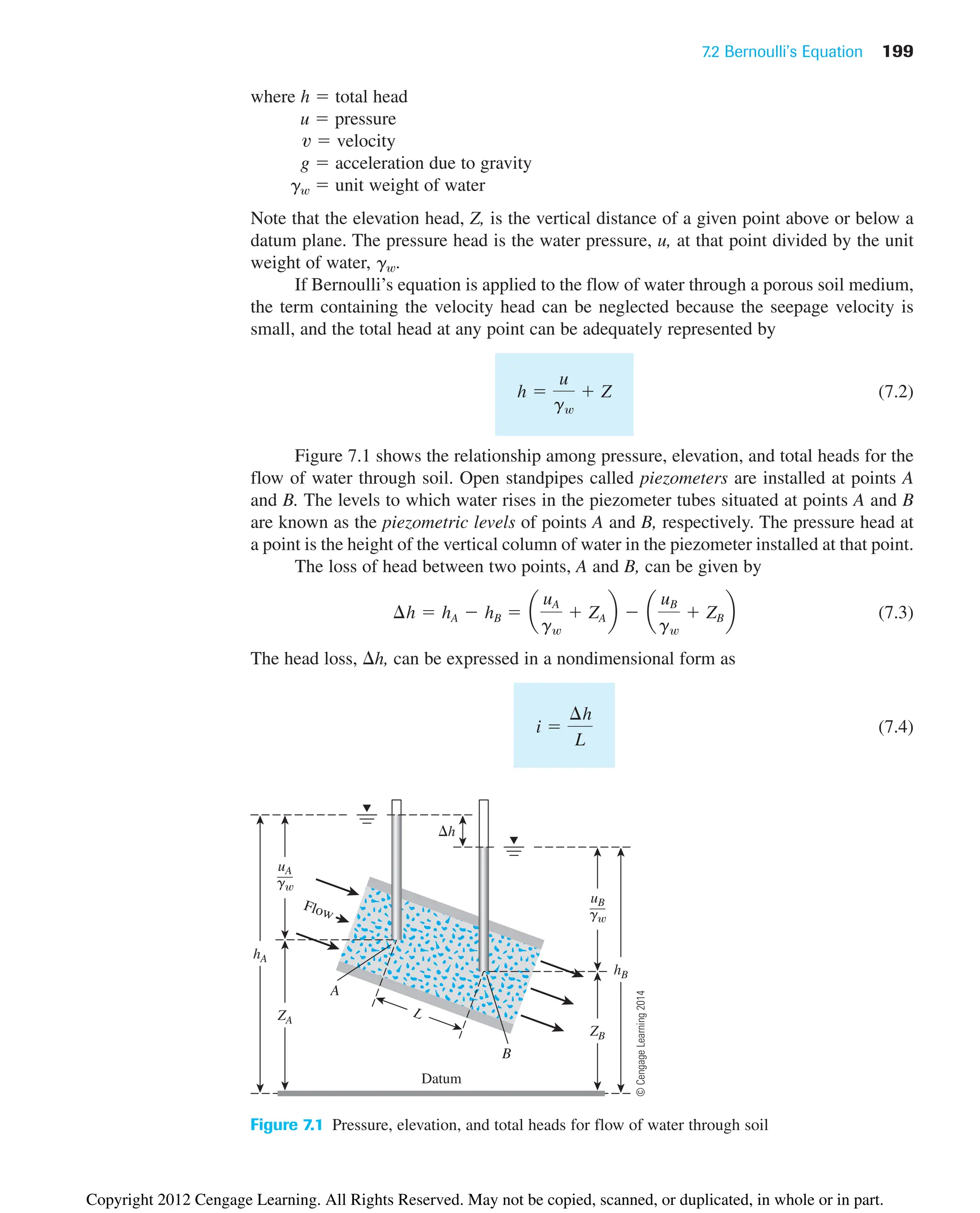 7.2 Bernoulli’s Equation 199
where h  total head
u  pressure
 velocity
g  acceleration due to gravity
gw  unit weight of water
Note that the elevation head, Z, is the vertical distance of a given point above or below a
datum plane. The pressure head is the water pressure, u, at that point divided by the unit
weight of water, gw.
If Bernoulli’s equation is applied to the flow of water through a porous soil medium,
the term containing the velocity head can be neglected because the seepage velocity is
small, and the total head at any point can be adequately represented by
(7.2)
Figure 7.1 shows the relationship among pressure, elevation, and total heads for the
flow of water through soil. Open standpipes called piezometers are installed at points A
and B. The levels to which water rises in the piezometer tubes situated at points A and B
are known as the piezometric levels of points A and B, respectively. The pressure head at
a point is the height of the vertical column of water in the piezometer installed at that point.
The loss of head between two points, A and B, can be given by
(7.3)
The head loss, h, can be expressed in a nondimensional form as
(7.4)
i 
¢h
L
¢h  hA  hB  a
uA
gw
 ZA b  a
uB
gw
 ZB b
h 
u
gw
 Z
v
ZB
uA
g
ZA
Flow
hA
hB
Datum
h
A
B
L
uB
g
Figure 7.1 Pressure, elevation, and total heads for flow of water through soil
©
Cengage
Learning
2014
Copyright 2012 Cengage Learning. All Rights Reserved. May not be copied, scanned, or duplicated, in whole or in part.
 