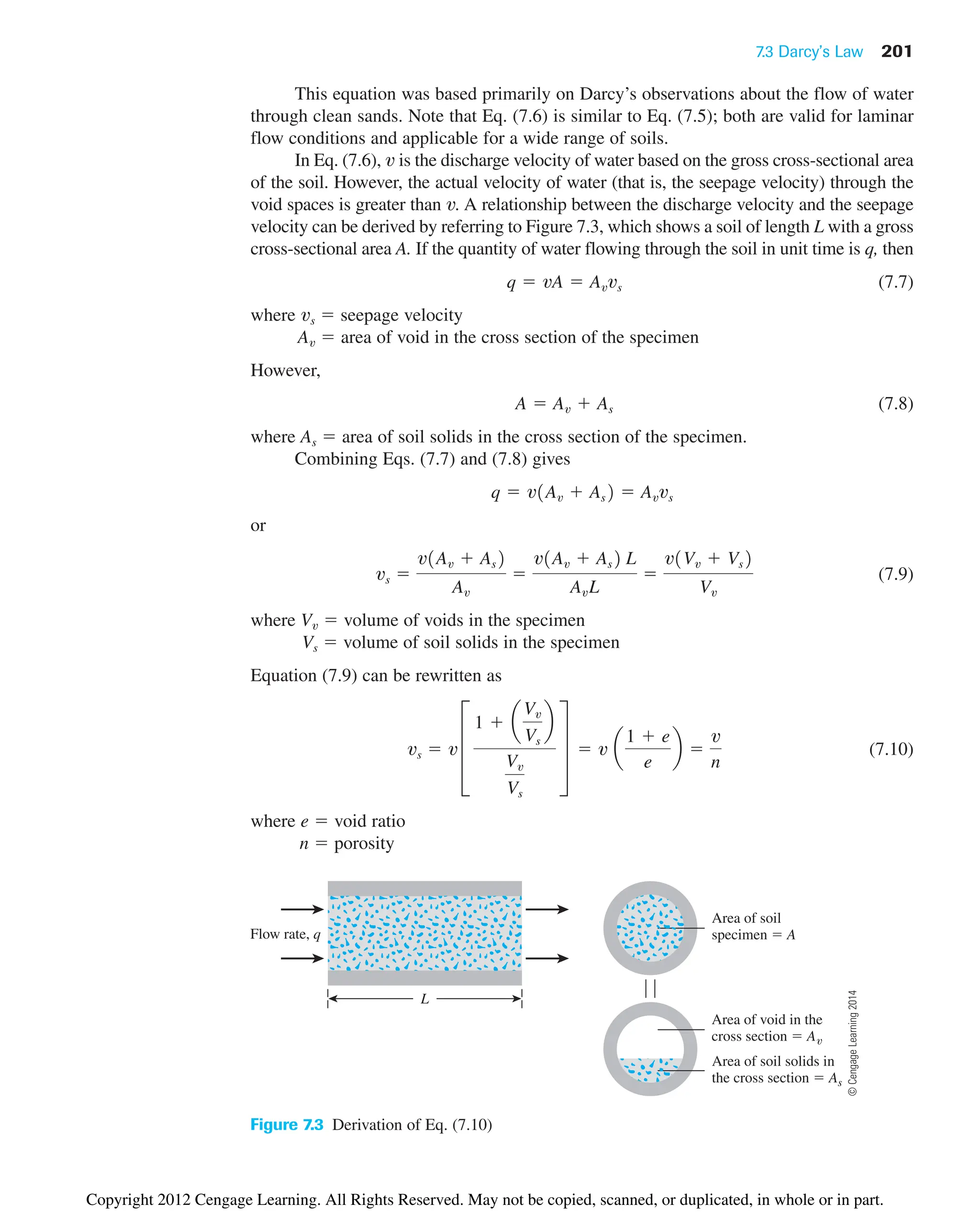 7.3 Darcy’s Law 201
Flow rate, q
L
Area of soil
specimen  A
Area of void in the
cross section  A
Area of soil solids in
the cross section  As
Figure 7.3 Derivation of Eq. (7.10)
This equation was based primarily on Darcy’s observations about the flow of water
through clean sands. Note that Eq. (7.6) is similar to Eq. (7.5); both are valid for laminar
flow conditions and applicable for a wide range of soils.
In Eq. (7.6), v is the discharge velocity of water based on the gross cross-sectional area
of the soil. However, the actual velocity of water (that is, the seepage velocity) through the
void spaces is greater than v. A relationship between the discharge velocity and the seepage
velocity can be derived by referring to Figure 7.3, which shows a soil of length L with a gross
cross-sectional area A. If the quantity of water flowing through the soil in unit time is q, then
(7.7)
where vs  seepage velocity
Av  area of void in the cross section of the specimen
However,
(7.8)
where As  area of soil solids in the cross section of the specimen.
Combining Eqs. (7.7) and (7.8) gives
or
(7.9)
where Vv  volume of voids in the specimen
Vs  volume of soil solids in the specimen
Equation (7.9) can be rewritten as
(7.10)
where e  void ratio
n  porosity
vs  v ≥
1  a
Vv
Vs
b
Vv
Vs
¥  v a
1  e
e
b 
v
n
vs 
v1Av  As2
Av

v1Av  As2 L
AvL

v1Vv  Vs2
Vv
q  v1Av  As2  Avvs
A  Av  As
q  vA  Avvs
©
Cengage
Learning
2014
Copyright 2012 Cengage Learning. All Rights Reserved. May not be copied, scanned, or duplicated, in whole or in part.
 