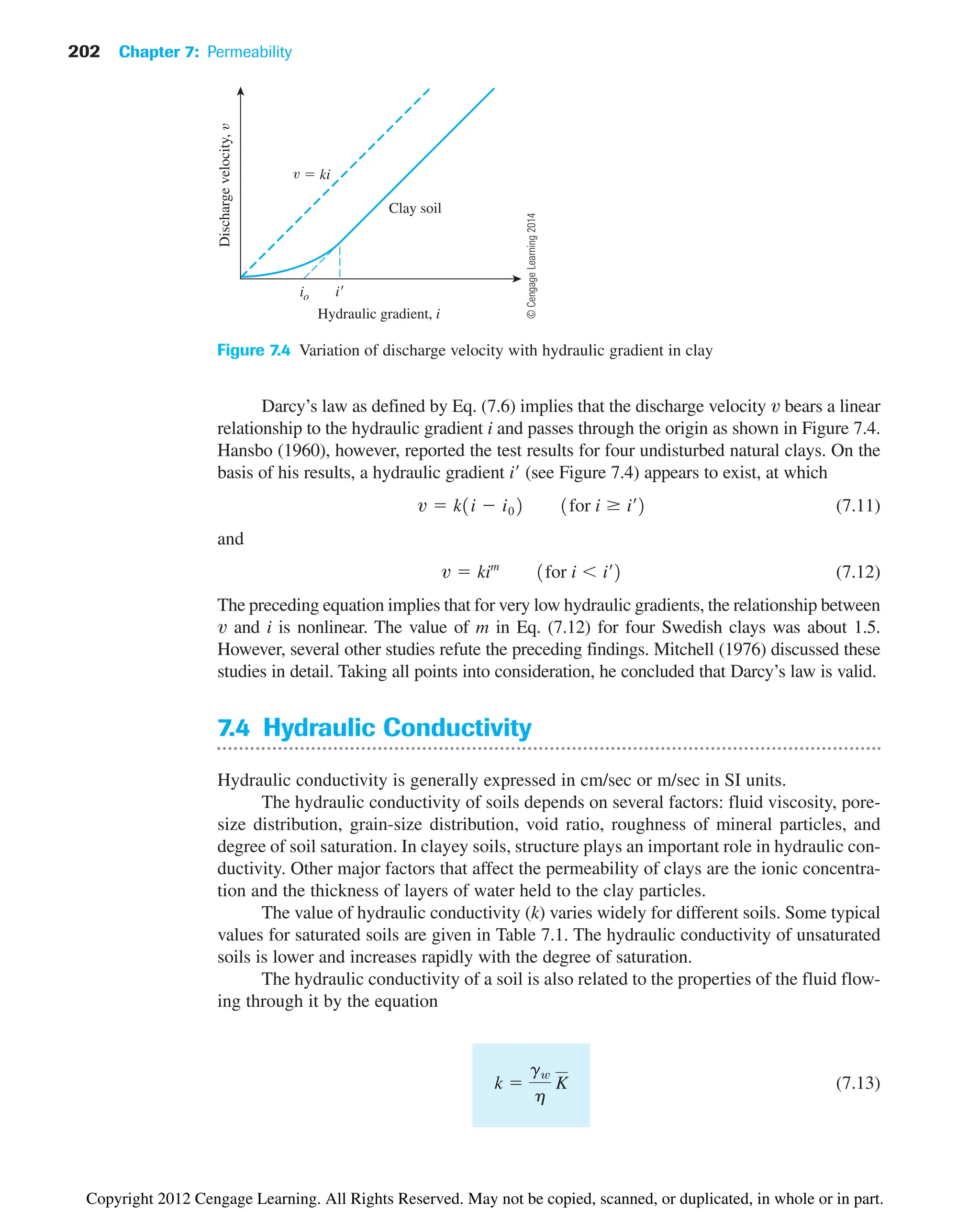 202 Chapter 7: Permeability
Discharge
velocity,
Hydraulic gradient, i
io i
Clay soil
 ki
Figure 7.4 Variation of discharge velocity with hydraulic gradient in clay
Darcy’s law as defined by Eq. (7.6) implies that the discharge velocity v bears a linear
relationship to the hydraulic gradient i and passes through the origin as shown in Figure 7.4.
Hansbo (1960), however, reported the test results for four undisturbed natural clays. On the
basis of his results, a hydraulic gradient (see Figure 7.4) appears to exist, at which
(7.11)
and
(7.12)
The preceding equation implies that for very low hydraulic gradients, the relationship between
v and i is nonlinear. The value of m in Eq. (7.12) for four Swedish clays was about 1.5.
However, several other studies refute the preceding findings. Mitchell (1976) discussed these
studies in detail. Taking all points into consideration, he concluded that Darcy’s law is valid.
7.4 Hydraulic Conductivity
Hydraulic conductivity is generally expressed in cm/sec or m/sec in SI units.
The hydraulic conductivity of soils depends on several factors: fluid viscosity, pore-
size distribution, grain-size distribution, void ratio, roughness of mineral particles, and
degree of soil saturation. In clayey soils, structure plays an important role in hydraulic con-
ductivity. Other major factors that affect the permeability of clays are the ionic concentra-
tion and the thickness of layers of water held to the clay particles.
The value of hydraulic conductivity (k) varies widely for different soils. Some typical
values for saturated soils are given in Table 7.1. The hydraulic conductivity of unsaturated
soils is lower and increases rapidly with the degree of saturation.
The hydraulic conductivity of a soil is also related to the properties of the fluid flow-
ing through it by the equation
(7.13)
k 
gw
h
K
v  kim
1for i  i¿2
v  k1i  i02 1for i  i¿2
i¿
©
Cengage
Learning
2014
Copyright 2012 Cengage Learning. All Rights Reserved. May not be copied, scanned, or duplicated, in whole or in part.
 