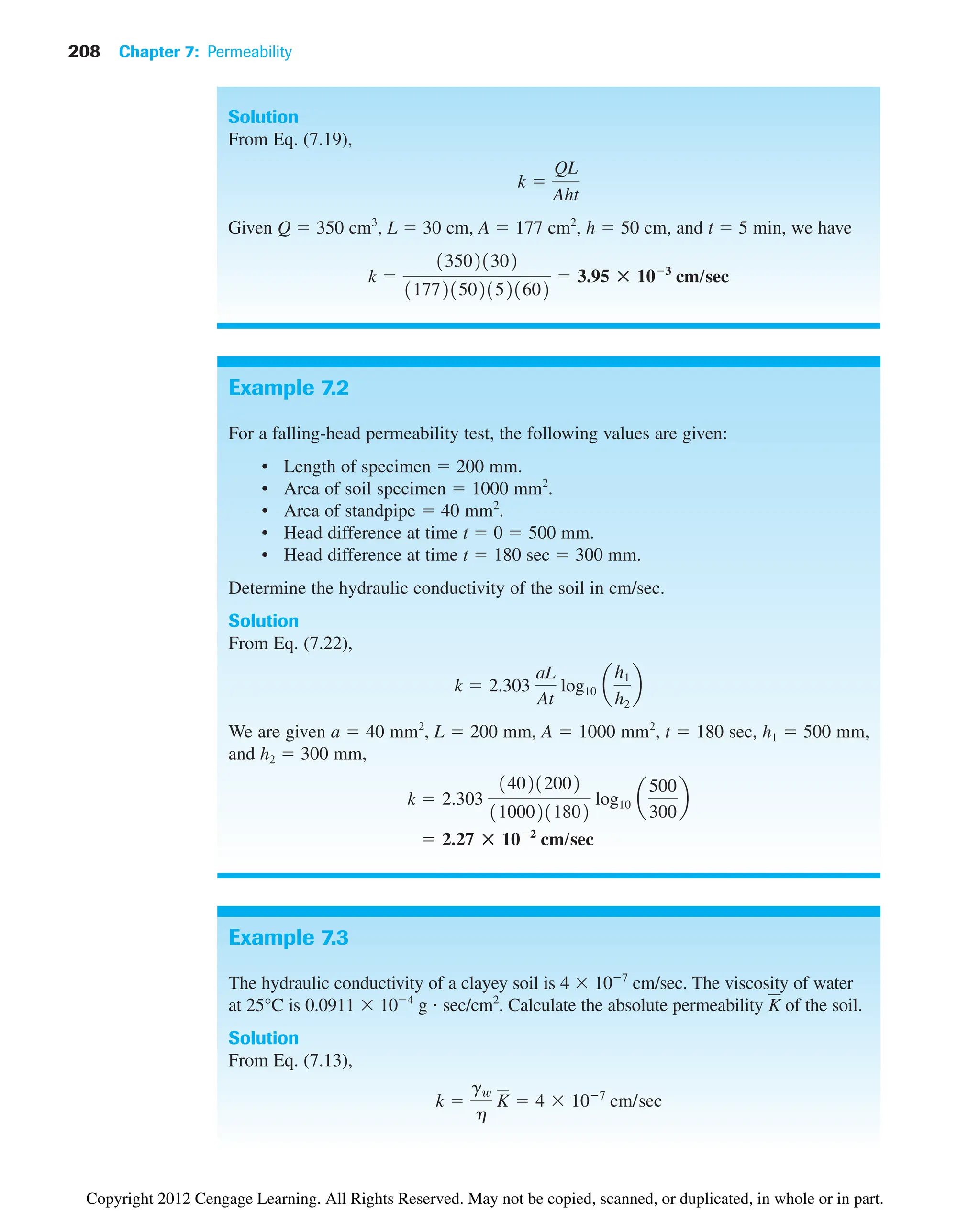 208 Chapter 7: Permeability
Example 7.2
For a falling-head permeability test, the following values are given:
• Length of specimen  200 mm.
• Area of soil specimen  1000 mm2
.
• Area of standpipe  40 mm2
.
• Head difference at time t  0  500 mm.
• Head difference at time t  180 sec  300 mm.
Determine the hydraulic conductivity of the soil in cm/sec.
Solution
From Eq. (7.22),
We are given a  40 mm2
, L  200 mm, A  1000 mm2
, t  180 sec, h1  500 mm,
and h2  300 mm,
 2.27 : 102
cm/sec
k  2.303
140212002
11000211802
log10 a
500
300
b
k  2.303
aL
At
log10 a
h1
h2
b
Solution
From Eq. (7.19),
Given Q  350 cm3
, L  30 cm, A  177 cm2
, h  50 cm, and t  5 min, we have
k 
135021302
1177215021521602
 3.95 : 103
cm/sec
k 
QL
Aht
Example 7.3
The hydraulic conductivity of a clayey soil is 4 107
cm/sec. The viscosity of water
at 25°C is 0.0911 104
g sec/cm2
. Calculate the absolute permeability of the soil.
Solution
From Eq. (7.13),
k 
gw
h
K  4 107
cm/sec
K
Copyright 2012 Cengage Learning. All Rights Reserved. May not be copied, scanned, or duplicated, in whole or in part.
 