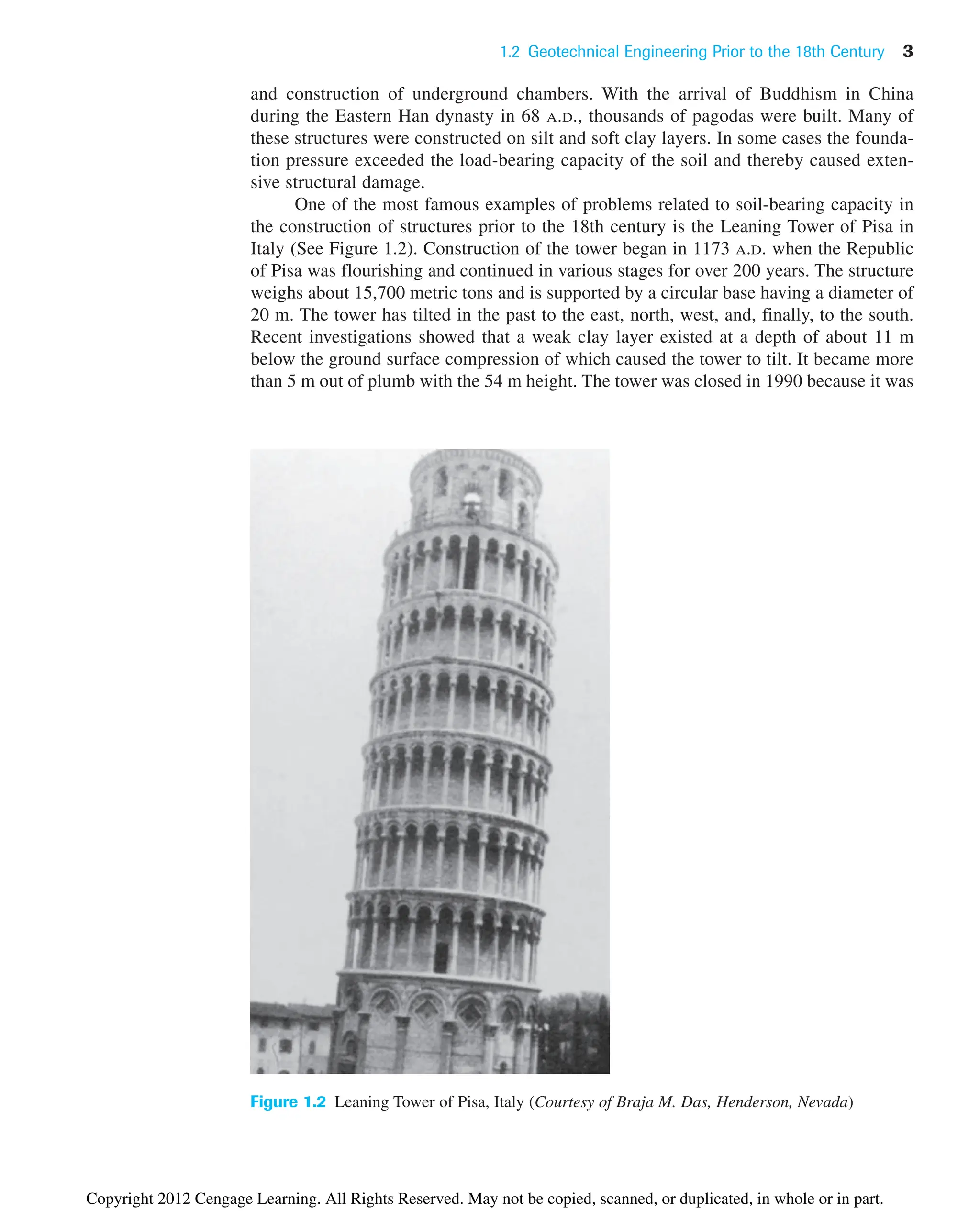and construction of underground chambers. With the arrival of Buddhism in China
during the Eastern Han dynasty in 68 A.D., thousands of pagodas were built. Many of
these structures were constructed on silt and soft clay layers. In some cases the founda-
tion pressure exceeded the load-bearing capacity of the soil and thereby caused exten-
sive structural damage.
One of the most famous examples of problems related to soil-bearing capacity in
the construction of structures prior to the 18th century is the Leaning Tower of Pisa in
Italy (See Figure 1.2). Construction of the tower began in 1173 A.D. when the Republic
of Pisa was flourishing and continued in various stages for over 200 years. The structure
weighs about 15,700 metric tons and is supported by a circular base having a diameter of
20 m. The tower has tilted in the past to the east, north, west, and, finally, to the south.
Recent investigations showed that a weak clay layer existed at a depth of about 11 m
below the ground surface compression of which caused the tower to tilt. It became more
than 5 m out of plumb with the 54 m height. The tower was closed in 1990 because it was
1.2 Geotechnical Engineering Prior to the 18th Century 3
Figure 1.2 Leaning Tower of Pisa, Italy (Courtesy of Braja M. Das, Henderson, Nevada)
Copyright 2012 Cengage Learning. All Rights Reserved. May not be copied, scanned, or duplicated, in whole or in part.
 