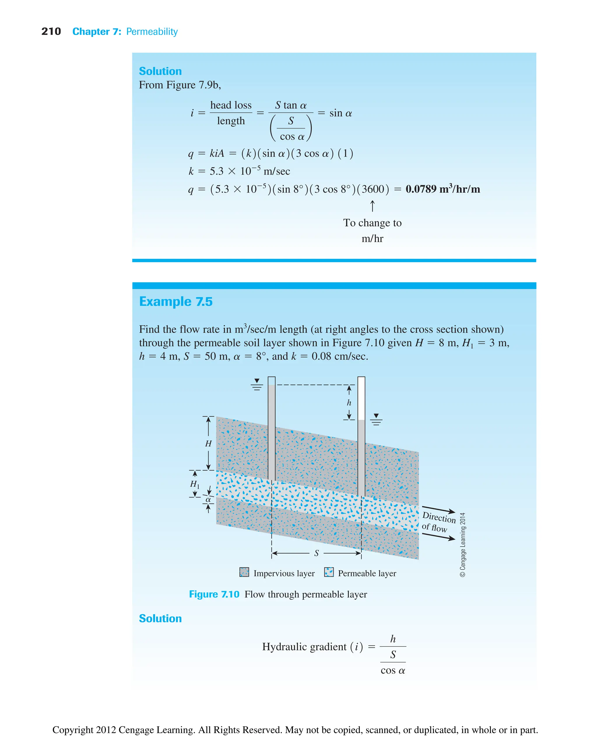 210 Chapter 7: Permeability
Example 7.5
Find the flow rate in m3
/sec/m length (at right angles to the cross section shown)
through the permeable soil layer shown in Figure 7.10 given H  8 m, H1  3 m,
h  4 m, S  50 m, a  8°, and k  0.08 cm/sec.
Solution
From Figure 7.9b,
To change to
m/hr
c
q  15.3 105
21sin 8°213 cos 8°2136002  0.0789 m3
/hr/m
k  5.3 105
m/sec
q  kiA  1k21sin a213 cos a2 112
i 
head loss
length

S tan a
a
S
cos a
b
 sin a
Direction
of flow
h
S
H
H1
Impervious layer Permeable layer
a
Figure 7.10 Flow through permeable layer
Solution
Hydraulic gradient 1i2 
h
S
cos a
©
Cengage
Learning
2014
Copyright 2012 Cengage Learning. All Rights Reserved. May not be copied, scanned, or duplicated, in whole or in part.
 