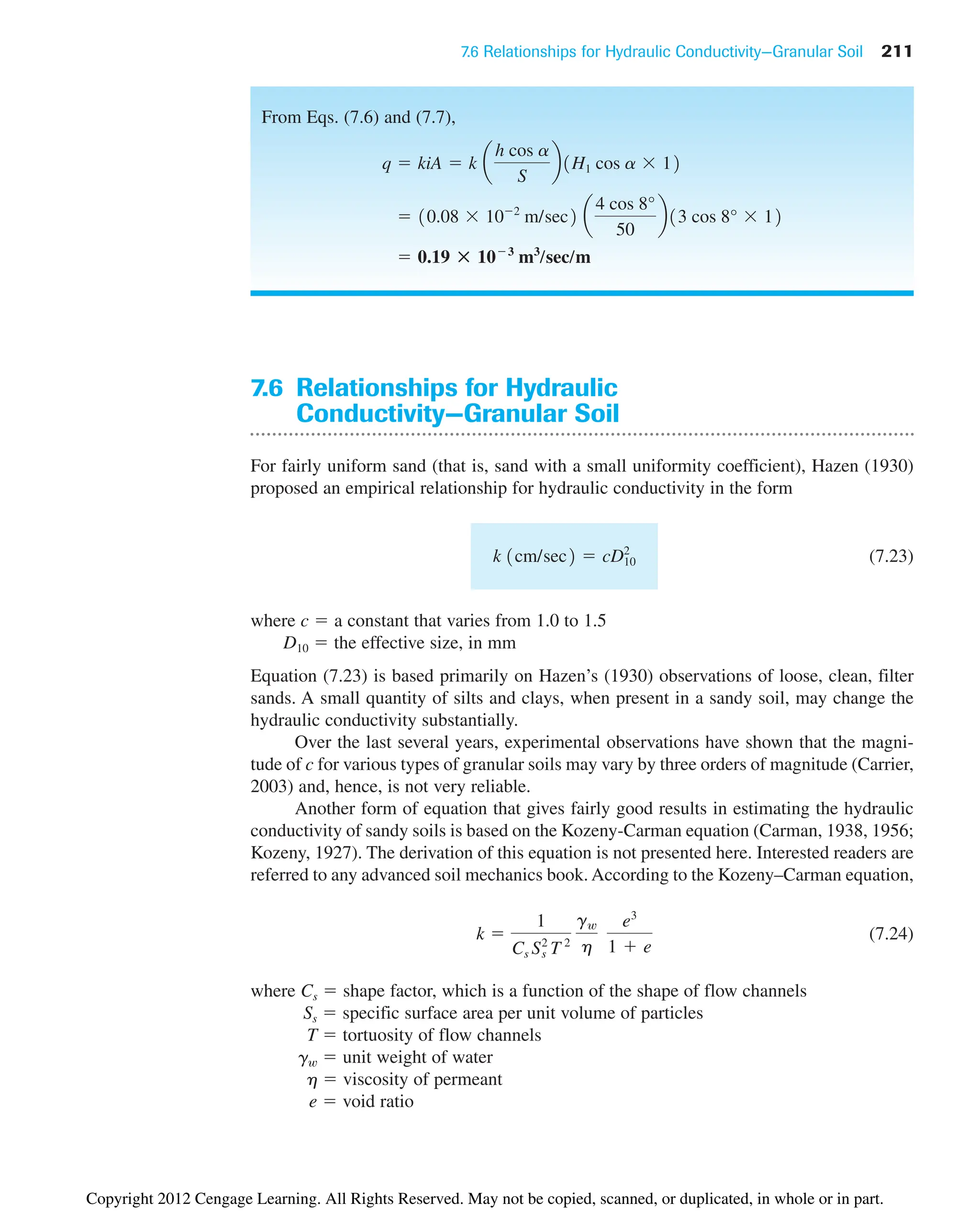 7.6 Relationships for Hydraulic Conductivity—Granular Soil 211
7.6 Relationships for Hydraulic
Conductivity—Granular Soil
For fairly uniform sand (that is, sand with a small uniformity coefficient), Hazen (1930)
proposed an empirical relationship for hydraulic conductivity in the form
(7.23)
where c  a constant that varies from 1.0 to 1.5
D10  the effective size, in mm
Equation (7.23) is based primarily on Hazen’s (1930) observations of loose, clean, filter
sands. A small quantity of silts and clays, when present in a sandy soil, may change the
hydraulic conductivity substantially.
Over the last several years, experimental observations have shown that the magni-
tude of c for various types of granular soils may vary by three orders of magnitude (Carrier,
2003) and, hence, is not very reliable.
Another form of equation that gives fairly good results in estimating the hydraulic
conductivity of sandy soils is based on the Kozeny-Carman equation (Carman, 1938, 1956;
Kozeny, 1927). The derivation of this equation is not presented here. Interested readers are
referred to any advanced soil mechanics book. According to the Kozeny–Carman equation,
(7.24)
where Cs  shape factor, which is a function of the shape of flow channels
Ss  specific surface area per unit volume of particles
T  tortuosity of flow channels
gw  unit weight of water
h  viscosity of permeant
e  void ratio
k 
1
Cs Ss
2
T 2
gw
h
e3
1  e
k 1cm/sec2  cD10
2
From Eqs. (7.6) and (7.7),
 0.19 : 103
m3
/sec/m
 10.08 102
m/sec2 a
4 cos 8°
50
b13 cos 8° 12
q  kiA  k a
h cos a
S
b1H1 cos a 12
Copyright 2012 Cengage Learning. All Rights Reserved. May not be copied, scanned, or duplicated, in whole or in part.
 