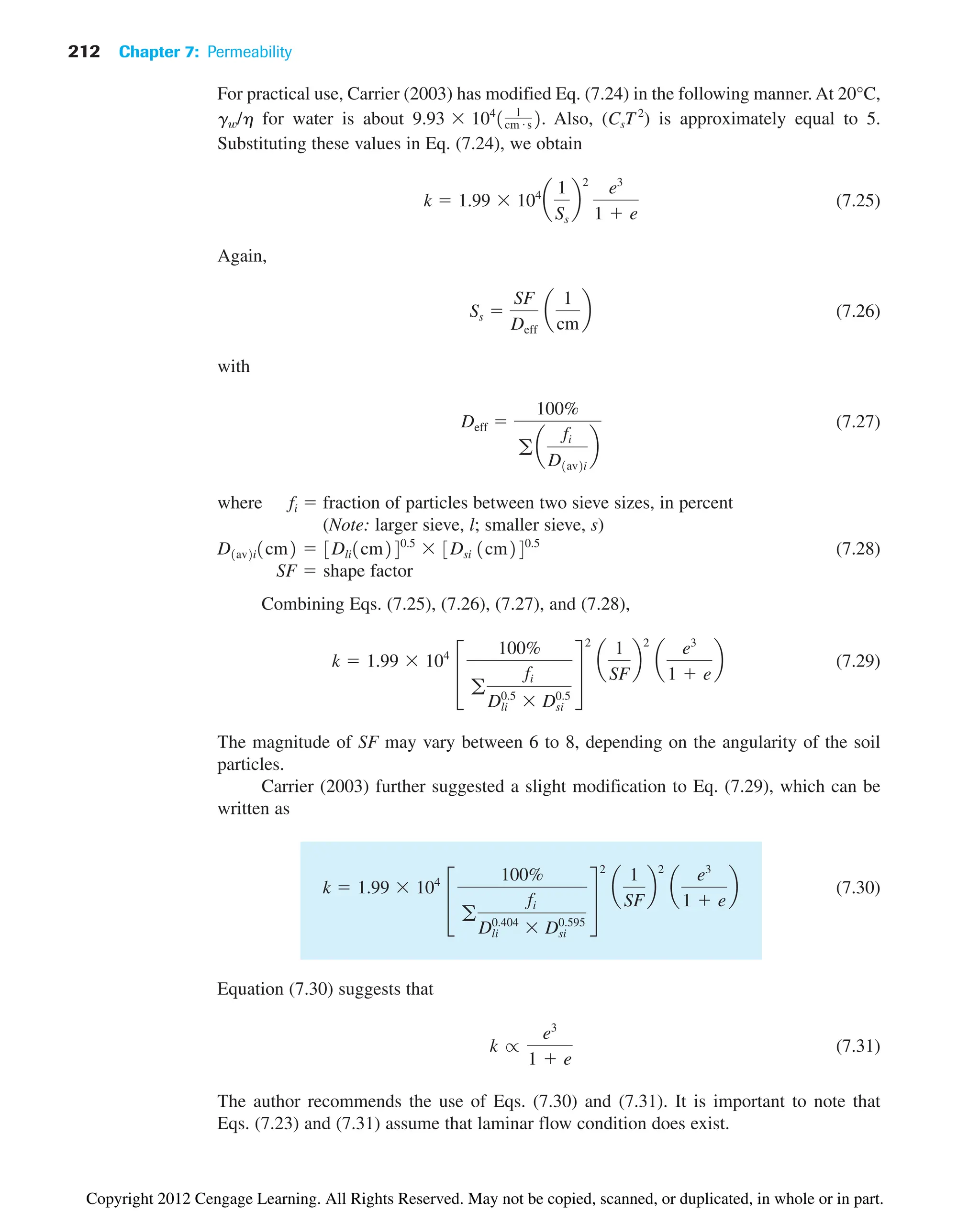 212 Chapter 7: Permeability
For practical use, Carrier (2003) has modified Eq. (7.24) in the following manner. At 20°C,
gw/h for water is about . Also, (CsT2
) is approximately equal to 5.
Substituting these values in Eq. (7.24), we obtain
(7.25)
Again,
(7.26)
with
(7.27)
where fi  fraction of particles between two sieve sizes, in percent
(Note: larger sieve, l; smaller sieve, s)
(7.28)
SF shape factor
Combining Eqs. (7.25), (7.26), (7.27), and (7.28),
(7.29)
The magnitude of SF may vary between 6 to 8, depending on the angularity of the soil
particles.
Carrier (2003) further suggested a slight modification to Eq. (7.29), which can be
written as
(7.30)
Equation (7.30) suggests that
(7.31)
The author recommends the use of Eqs. (7.30) and (7.31). It is important to note that
Eqs. (7.23) and (7.31) assume that laminar flow condition does exist.
k r
e3
1  e
k  1.99 104
£
100%
g
fi
Dli
0.404
Dsi
0.595
§
2
a
1
SF
b
2
a
e3
1  e
b
k  1.99 104
£
100%
g
fi
Dli
0.5
Dsi
0.5
§
2
a
1
SF
b
2
a
e3
1  e
b

D1av2i1cm2  3Dli1cm240.5
3Dsi 1cm240.5
Deff 
100%
g a
fi
D1av2i
b
Ss 
SF
Deff
a
1
cm
b
k  1.99 104
a
1
Ss
b
2
e3
1  e
9.93 104
1 1
cm # s2
Copyright 2012 Cengage Learning. All Rights Reserved. May not be copied, scanned, or duplicated, in whole or in part.
 