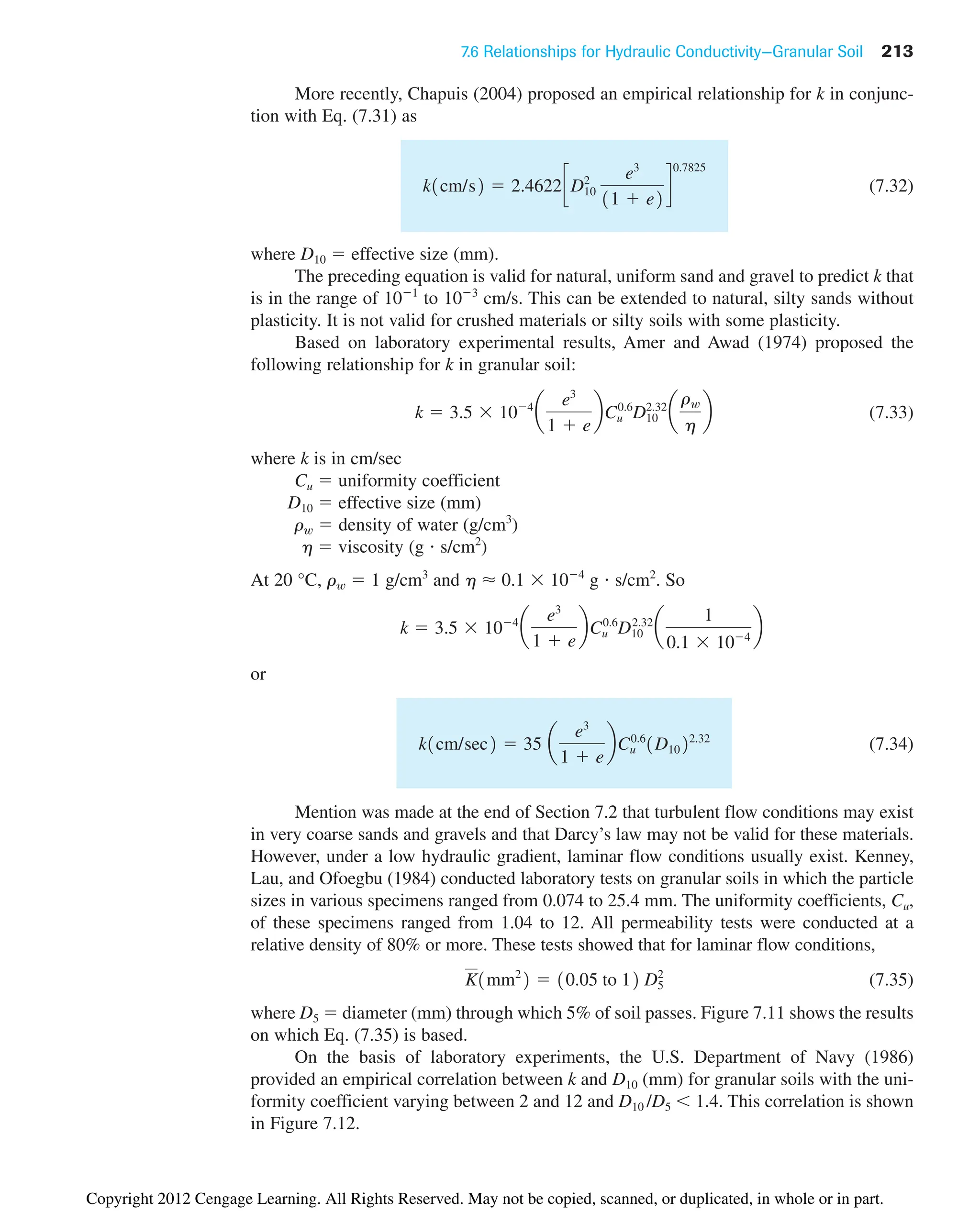 7.6 Relationships for Hydraulic Conductivity—Granular Soil 213
More recently, Chapuis (2004) proposed an empirical relationship for k in conjunc-
tion with Eq. (7.31) as
(7.32)
where D10  effective size (mm).
The preceding equation is valid for natural, uniform sand and gravel to predict k that
is in the range of 101
to 103
cm/s. This can be extended to natural, silty sands without
plasticity. It is not valid for crushed materials or silty soils with some plasticity.
Based on laboratory experimental results, Amer and Awad (1974) proposed the
following relationship for k in granular soil:
(7.33)
where k is in cm/sec
Cu  uniformity coefficient
D10  effective size (mm)
rw  density of water (g/cm3
)
h  viscosity (g s/cm2
)
At 20 °C, rw  1 g/cm3
and h ⬇ 0.1 104
g s/cm2
. So
or
(7.34)
Mention was made at the end of Section 7.2 that turbulent flow conditions may exist
in very coarse sands and gravels and that Darcy’s law may not be valid for these materials.
However, under a low hydraulic gradient, laminar flow conditions usually exist. Kenney,
Lau, and Ofoegbu (1984) conducted laboratory tests on granular soils in which the particle
sizes in various specimens ranged from 0.074 to 25.4 mm. The uniformity coefficients, Cu,
of these specimens ranged from 1.04 to 12. All permeability tests were conducted at a
relative density of 80% or more. These tests showed that for laminar flow conditions,
(7.35)
where D5  diameter (mm) through which 5% of soil passes. Figure 7.11 shows the results
on which Eq. (7.35) is based.
On the basis of laboratory experiments, the U.S. Department of Navy (1986)
provided an empirical correlation between k and D10 (mm) for granular soils with the uni-
formity coefficient varying between 2 and 12 and D10 /D5  1.4. This correlation is shown
in Figure 7.12.
K1mm2
2  10.05 to 12 D5
2
k1cm/sec2  35 a
e3
1  e
bCu
0.6
1D1022.32
k  3.5 104
a
e3
1  e
bCu
0.6
D10
2.32
a
1
0.1 104
b
k  3.5 104
a
e3
1  e
bCu
0.6
D10
2.32
a
rw
h
b
k1cm/s2  2.4622cD10
2 e3
11  e2
d
0.7825
Copyright 2012 Cengage Learning. All Rights Reserved. May not be copied, scanned, or duplicated, in whole or in part.
 