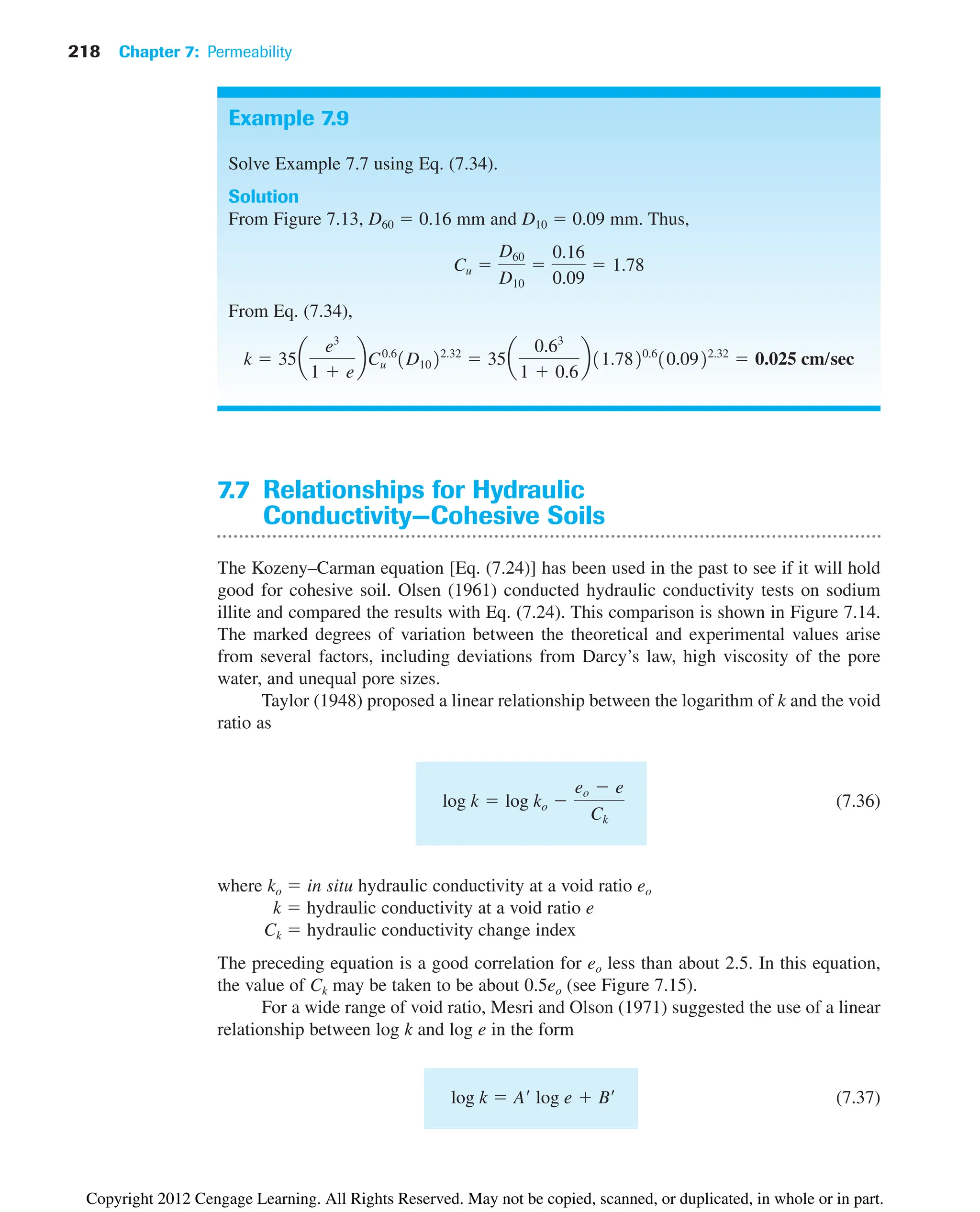 218 Chapter 7: Permeability
7.7 Relationships for Hydraulic
Conductivity—Cohesive Soils
The Kozeny–Carman equation [Eq. (7.24)] has been used in the past to see if it will hold
good for cohesive soil. Olsen (1961) conducted hydraulic conductivity tests on sodium
illite and compared the results with Eq. (7.24). This comparison is shown in Figure 7.14.
The marked degrees of variation between the theoretical and experimental values arise
from several factors, including deviations from Darcy’s law, high viscosity of the pore
water, and unequal pore sizes.
Taylor (1948) proposed a linear relationship between the logarithm of k and the void
ratio as
(7.36)
where ko  in situ hydraulic conductivity at a void ratio eo
k  hydraulic conductivity at a void ratio e
Ck  hydraulic conductivity change index
The preceding equation is a good correlation for eo less than about 2.5. In this equation,
the value of Ck may be taken to be about 0.5eo (see Figure 7.15).
For a wide range of void ratio, Mesri and Olson (1971) suggested the use of a linear
relationship between log k and log e in the form
(7.37)
log k  A¿ log e  B¿
log k  log ko 
eo  e
Ck
Example 7.9
Solve Example 7.7 using Eq. (7.34).
Solution
From Figure 7.13, D60  0.16 mm and D10  0.09 mm. Thus,
From Eq. (7.34),
k  35a
e3
1  e
bCu
0.6
1D1022.32
 35a
0.63
1  0.6
b11.7820.6
10.0922.32
 0.025 cm/sec
Cu 
D60
D10

0.16
0.09
 1.78
Copyright 2012 Cengage Learning. All Rights Reserved. May not be copied, scanned, or duplicated, in whole or in part.
 