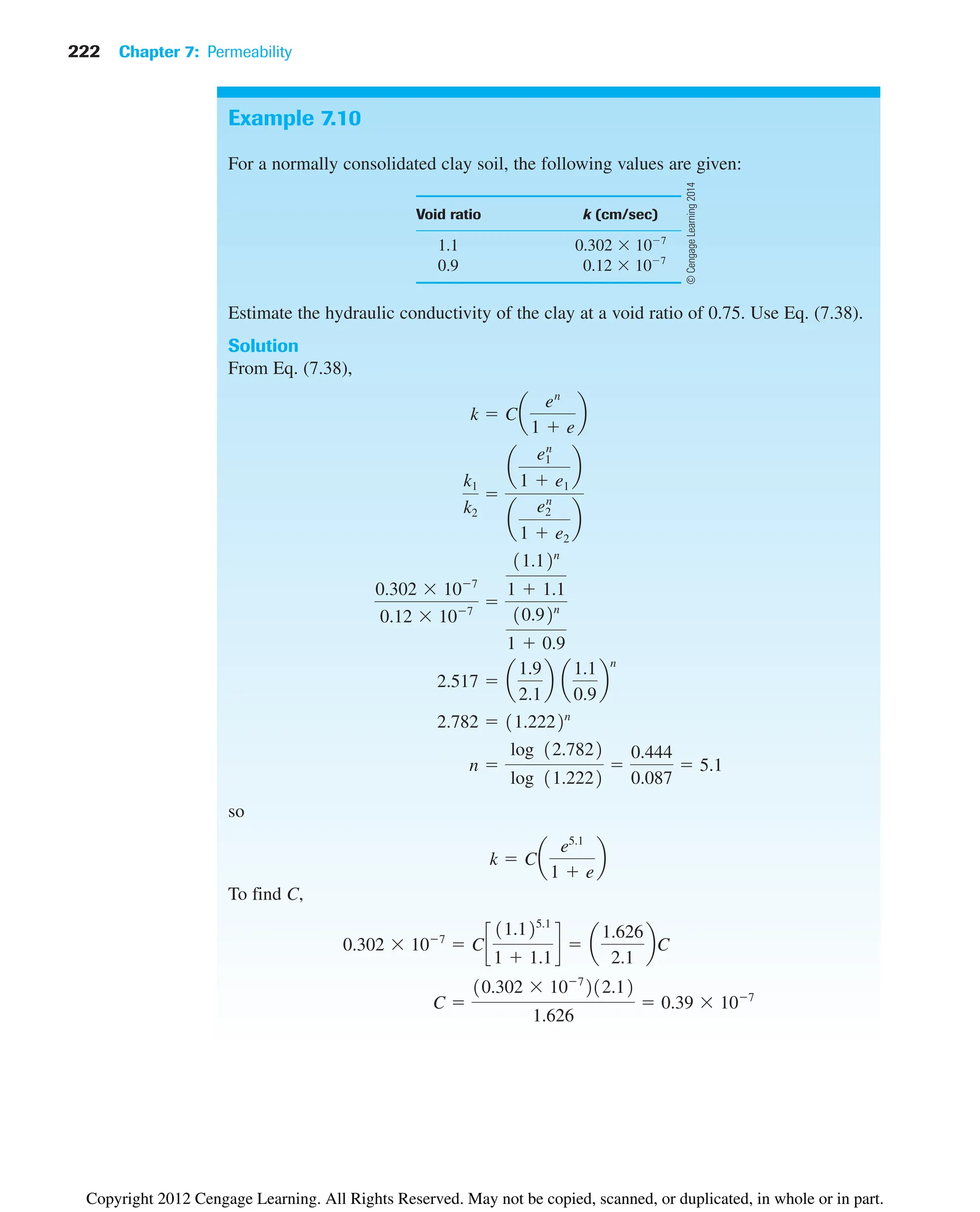 222 Chapter 7: Permeability
Example 7.10
For a normally consolidated clay soil, the following values are given:
Void ratio k (cm/sec)
1.1 0.302 107
0.9 0.12 107
Estimate the hydraulic conductivity of the clay at a void ratio of 0.75. Use Eq. (7.38).
Solution
From Eq. (7.38),
so
To find C,
C 
10.302 107
212.12
1.626
 0.39 107
0.302 107
 Cc
11.125.1
1  1.1
d  a
1.626
2.1
bC
k  Ca
e5.1
1  e
b
n 
log 12.7822
log 11.2222

0.444
0.087
 5.1
2.782  11.2222n
2.517  a
1.9
2.1
b a
1.1
0.9
b
n
0.302 107
0.12 107

11.12n
1  1.1
10.92n
1  0.9
k1
k2

a
e1
n
1  e1
b
a
e2
n
1  e2
b
k  Ca
en
1  e
b
©
Cengage
Learning
2014
Copyright 2012 Cengage Learning. All Rights Reserved. May not be copied, scanned, or duplicated, in whole or in part.
 