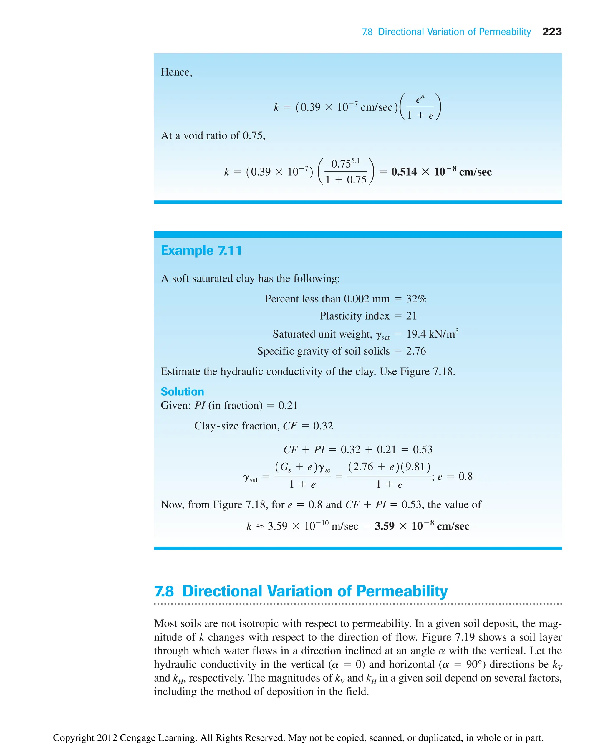 7.8 Directional Variation of Permeability 223
Hence,
At a void ratio of 0.75,
k  10.39 107
2 a
0.755.1
1  0.75
b  0.514 : 108
cm/sec
k  10.39 107
cm/sec2a
en
1  e
b
Example 7.11
A soft saturated clay has the following:
Estimate the hydraulic conductivity of the clay. Use Figure 7.18.
Solution
Given: PI (in fraction)  0.21
Now, from Figure 7.18, for e  0.8 and CF  PI  0.53, the value of
k ⬇ 3.59 1010
m/sec  3.59 : 10ⴚ8
cm/sec
gsat 
1Gs  e2gw
1  e

12.76  e219.812
1  e
; e  0.8
CF  PI  0.32  0.21  0.53
Clay-size fraction, CF  0.32
Specific gravity of soil solids  2.76
Saturated unit weight, gsat  19.4 kN/m3
Plasticity index  21
Percent less than 0.002 mm  32%
7.8 Directional Variation of Permeability
Most soils are not isotropic with respect to permeability. In a given soil deposit, the mag-
nitude of k changes with respect to the direction of flow. Figure 7.19 shows a soil layer
through which water flows in a direction inclined at an angle a with the vertical. Let the
hydraulic conductivity in the vertical (a  0) and horizontal (a  90°) directions be kV
and kH, respectively. The magnitudes of kV and kH in a given soil depend on several factors,
including the method of deposition in the field.
Copyright 2012 Cengage Learning. All Rights Reserved. May not be copied, scanned, or duplicated, in whole or in part.
 