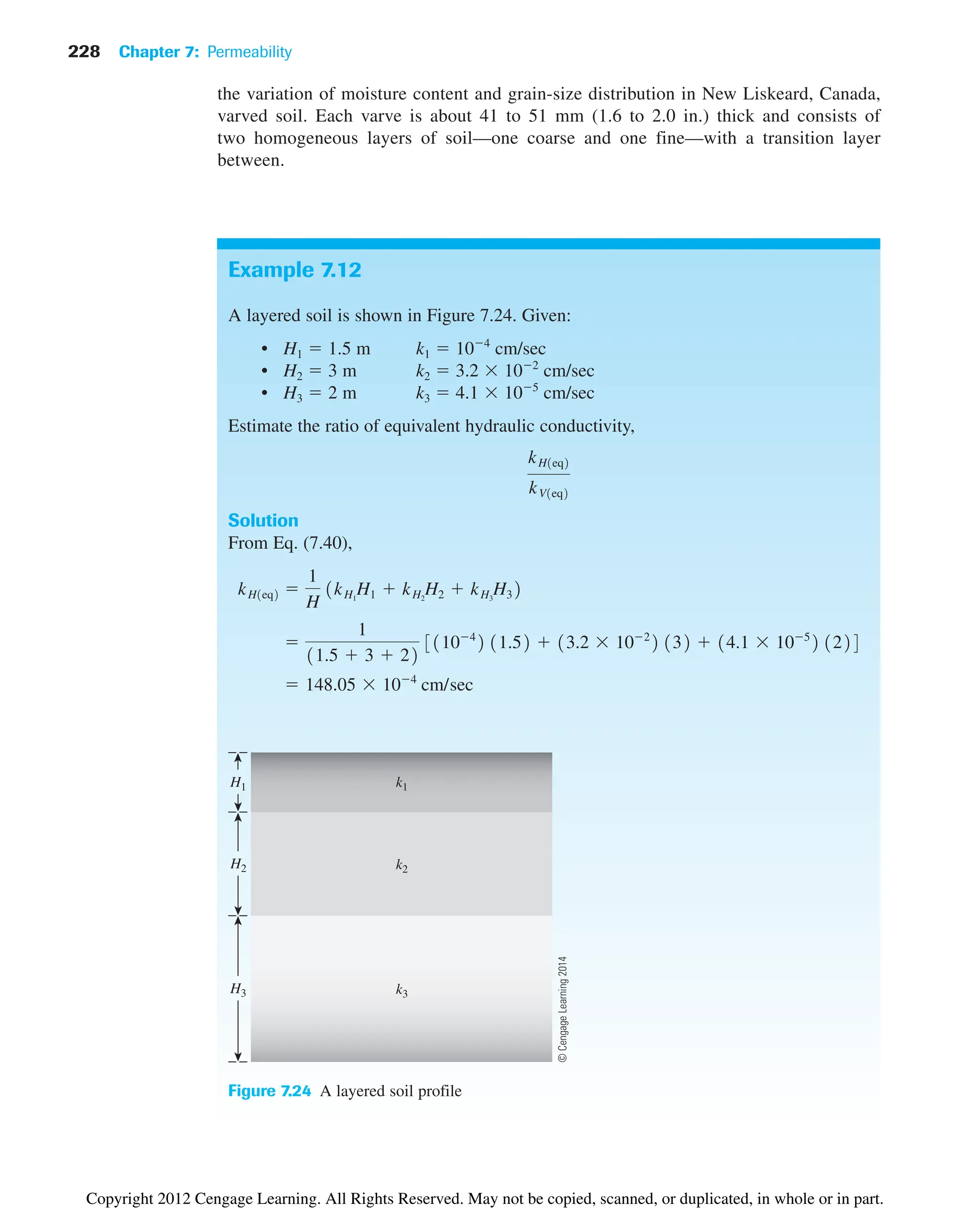 228 Chapter 7: Permeability
the variation of moisture content and grain-size distribution in New Liskeard, Canada,
varved soil. Each varve is about 41 to 51 mm (1.6 to 2.0 in.) thick and consists of
two homogeneous layers of soil—one coarse and one fine—with a transition layer
between.
Example 7.12
A layered soil is shown in Figure 7.24. Given:
• H1  1.5 m k1  104
cm/sec
• H2  3 m k2  3.2 102
cm/sec
• H3  2 m k3  4.1 105
cm/sec
Estimate the ratio of equivalent hydraulic conductivity,
Solution
From Eq. (7.40),
 148.05 104
cm/sec

1
11.5  3  22
31104
2 11.52  13.2 102
2 132  14.1 105
2 1224
kH1eq2 
1
H
1kH1
H1  kH2
H2  kH3
H32
kH1eq2
kV1eq2
H1 k1
k2
k3
H2
H3
Figure 7.24 A layered soil profile
©
Cengage
Learning
2014
Copyright 2012 Cengage Learning. All Rights Reserved. May not be copied, scanned, or duplicated, in whole or in part.
 