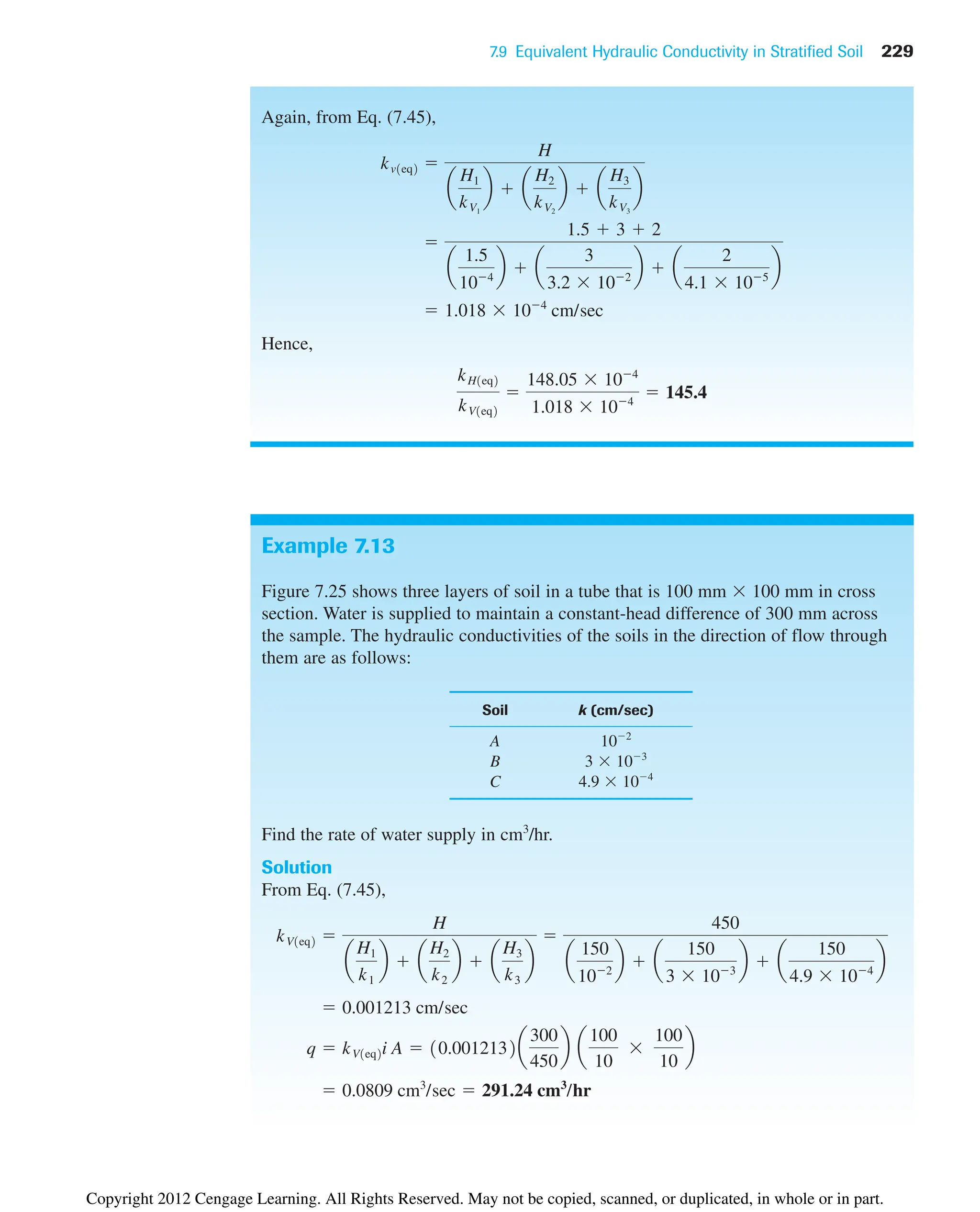 7.9 Equivalent Hydraulic Conductivity in Stratified Soil 229
Again, from Eq. (7.45),
Hence,
kH1eq2
kV1eq2

148.05 104
1.018 104
 145.4
 1.018 104
cm/sec

1.5  3  2
a
1.5
104
b  a
3
3.2 102
b  a
2
4.1 105
b
kv1eq2 
H
a
H1
kV1
b  a
H2
kV2
b  a
H3
kV3
b
Example 7.13
Figure 7.25 shows three layers of soil in a tube that is 100 mm 100 mm in cross
section. Water is supplied to maintain a constant-head difference of 300 mm across
the sample. The hydraulic conductivities of the soils in the direction of flow through
them are as follows:
Soil k (cm/sec)
A 102
B 3 103
C 4.9 104
Find the rate of water supply in cm3
/hr.
Solution
From Eq. (7.45),
 0.0809 cm3
/sec  291.24 cm3
/hr
q  kV1eq2i A  10.0012132a
300
450
b a
100
10
100
10
b
 0.001213 cm/sec
kV1eq2 
H
a
H1
k1
b  a
H2
k2
b  a
H3
k3
b

450
a
150
102
b  a
150
3 103
b  a
150
4.9 104
b
Copyright 2012 Cengage Learning. All Rights Reserved. May not be copied, scanned, or duplicated, in whole or in part.
 