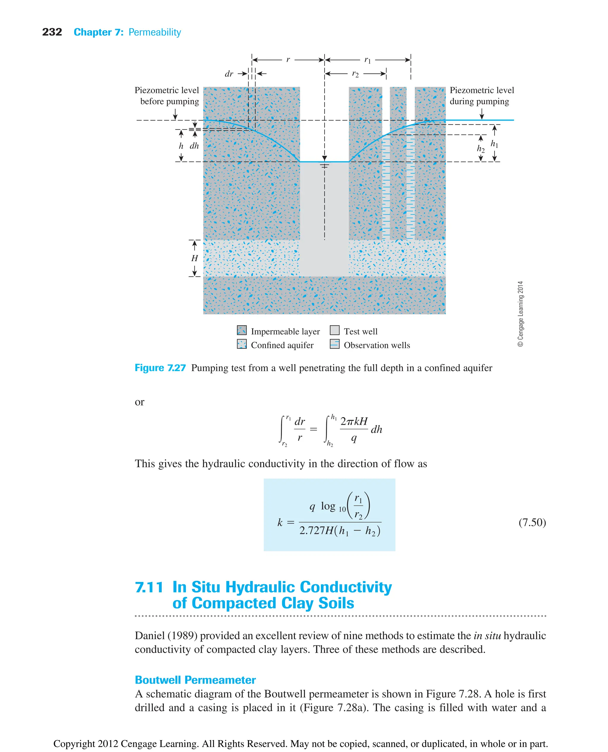 232 Chapter 7: Permeability
h2
r2
Piezometric level
before pumping
Piezometric level
during pumping
r1
h1
h
dr
dh
r
H
Impermeable layer
Confined aquifer
Test well
Observation wells
Figure 7.27 Pumping test from a well penetrating the full depth in a confined aquifer
or
This gives the hydraulic conductivity in the direction of flow as
(7.50)
7.11 In Situ Hydraulic Conductivity
of Compacted Clay Soils
Daniel (1989) provided an excellent review of nine methods to estimate the in situ hydraulic
conductivity of compacted clay layers. Three of these methods are described.
Boutwell Permeameter
A schematic diagram of the Boutwell permeameter is shown in Figure 7.28. A hole is first
drilled and a casing is placed in it (Figure 7.28a). The casing is filled with water and a
k 
q log 10 a
r1
r2
b
2.727H1h1  h22
冮
r1
r2
dr
r
 冮
h1
h2
2pkH
q
dh
©
Cengage
Learning
2014
Copyright 2012 Cengage Learning. All Rights Reserved. May not be copied, scanned, or duplicated, in whole or in part.
 