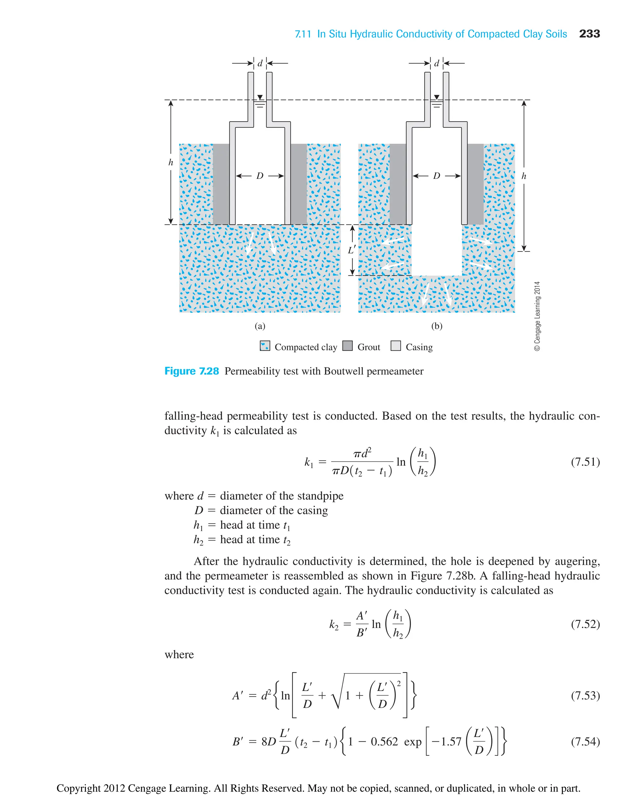 7.11 In Situ Hydraulic Conductivity of Compacted Clay Soils 233
d
D
d
(a)
h
(b)
h
L
Compacted clay Grout Casing
D
Figure 7.28 Permeability test with Boutwell permeameter
falling-head permeability test is conducted. Based on the test results, the hydraulic con-
ductivity k1 is calculated as
(7.51)
where d  diameter of the standpipe
D  diameter of the casing
h1  head at time t1
h2  head at time t2
After the hydraulic conductivity is determined, the hole is deepened by augering,
and the permeameter is reassembled as shown in Figure 7.28b. A falling-head hydraulic
conductivity test is conducted again. The hydraulic conductivity is calculated as
(7.52)
where
(7.53)
(7.54)
B¿  8D
L¿
D
1t2  t12e 1  0.562 exp c1.57 a
L¿
D
b d f
A¿  d2
eln £
L¿
D

D
1  a
L¿
D
b
2
§ f
k2 
A¿
B¿
ln a
h1
h2
b
k1 
pd2
pD1t2  t12
ln a
h1
h2
b
©
Cengage
Learning
2014
Copyright 2012 Cengage Learning. All Rights Reserved. May not be copied, scanned, or duplicated, in whole or in part.
 