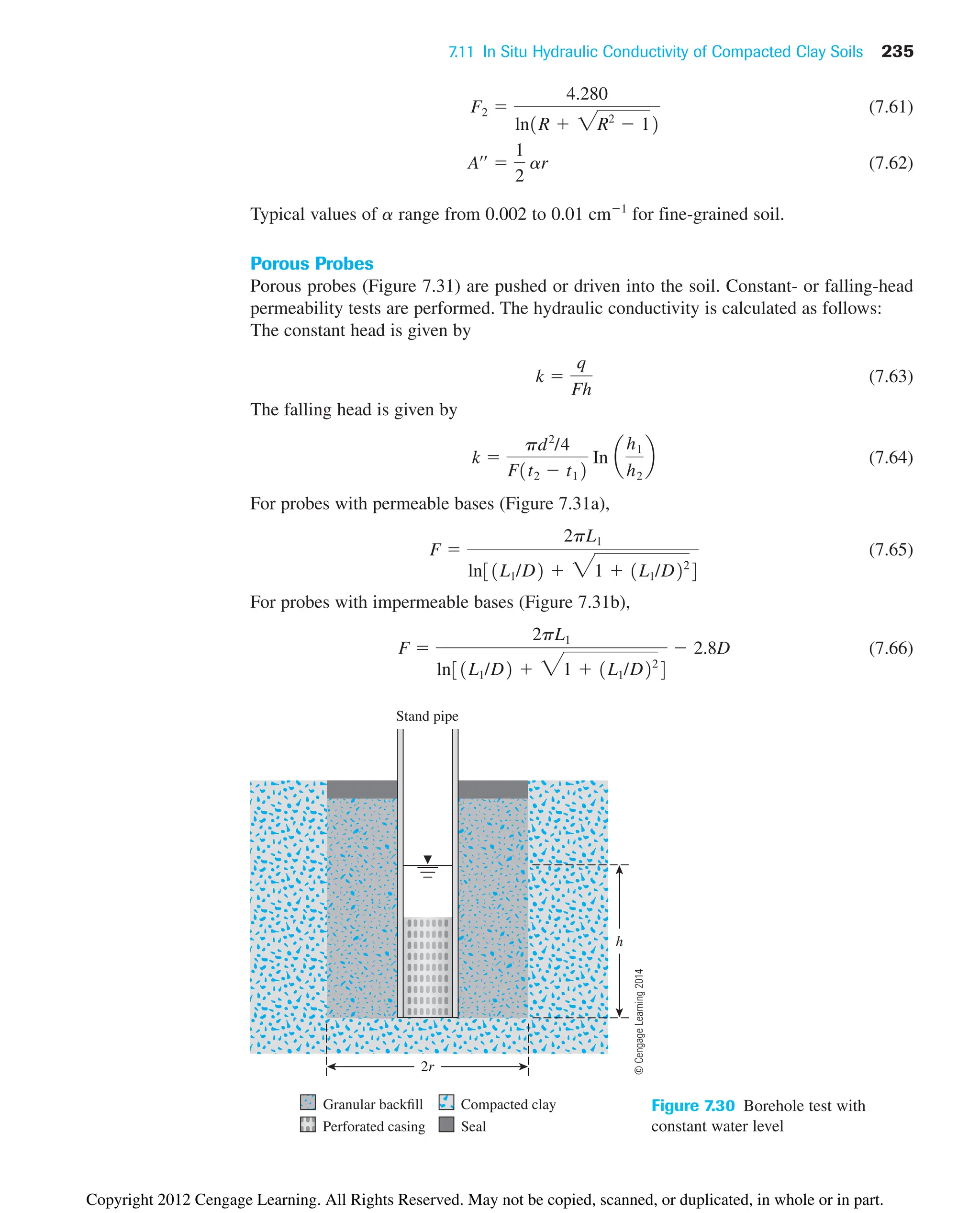 7.11 In Situ Hydraulic Conductivity of Compacted Clay Soils 235
Stand pipe
h
2r
Granular backfill Compacted clay
Perforated casing Seal
Figure 7.30 Borehole test with
constant water level
(7.61)
(7.62)
Typical values of a range from 0.002 to 0.01 cm1
for fine-grained soil.
Porous Probes
Porous probes (Figure 7.31) are pushed or driven into the soil. Constant- or falling-head
permeability tests are performed. The hydraulic conductivity is calculated as follows:
The constant head is given by
(7.63)
The falling head is given by
(7.64)
For probes with permeable bases (Figure 7.31a),
(7.65)
For probes with impermeable bases (Figure 7.31b),
(7.66)
F 
2pL1
ln31L1/D2  31  1L1/D22
4
 2.8D
F 
2pL1
ln31L1/D2  31  1L1/D22
4
k 
pd2
/4
F1t2  t12
In a
h1
h2
b
k 
q
Fh
Aœœ

1
2
ar
F2 
4.280
ln1R  2R2
 12
©
Cengage
Learning
2014
Copyright 2012 Cengage Learning. All Rights Reserved. May not be copied, scanned, or duplicated, in whole or in part.
 