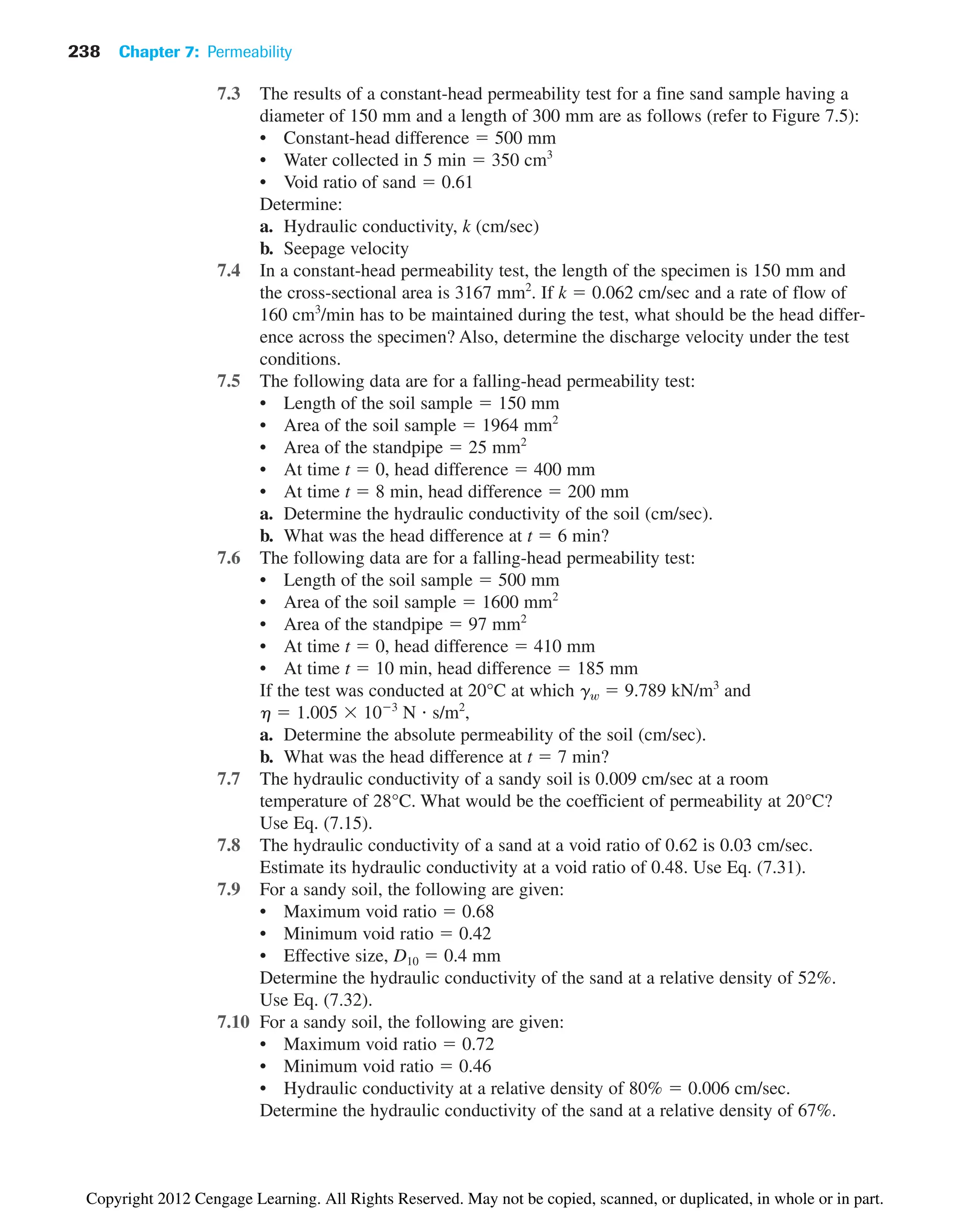7.3 The results of a constant-head permeability test for a fine sand sample having a
diameter of 150 mm and a length of 300 mm are as follows (refer to Figure 7.5):
• Constant-head difference  500 mm
• Water collected in 5 min  350 cm3
• Void ratio of sand  0.61
Determine:
a. Hydraulic conductivity, k (cm/sec)
b. Seepage velocity
7.4 In a constant-head permeability test, the length of the specimen is 150 mm and
the cross-sectional area is 3167 mm2
. If k  0.062 cm/sec and a rate of flow of
160 cm3
/min has to be maintained during the test, what should be the head differ-
ence across the specimen? Also, determine the discharge velocity under the test
conditions.
7.5 The following data are for a falling-head permeability test:
• Length of the soil sample  150 mm
• Area of the soil sample  1964 mm2
• Area of the standpipe  25 mm2
• At time t  0, head difference  400 mm
• At time t  8 min, head difference  200 mm
a. Determine the hydraulic conductivity of the soil (cm/sec).
b. What was the head difference at t  6 min?
7.6 The following data are for a falling-head permeability test:
• Length of the soil sample  500 mm
• Area of the soil sample  1600 mm2
• Area of the standpipe  97 mm2
• At time t  0, head difference  410 mm
• At time t  10 min, head difference  185 mm
If the test was conducted at 20°C at which gw  9.789 kN/m3
and
h  1.005 103
N s/m2
,
a. Determine the absolute permeability of the soil (cm/sec).
b. What was the head difference at t  7 min?
7.7 The hydraulic conductivity of a sandy soil is 0.009 cm/sec at a room
temperature of 28°C. What would be the coefficient of permeability at 20°C?
Use Eq. (7.15).
7.8 The hydraulic conductivity of a sand at a void ratio of 0.62 is 0.03 cm/sec.
Estimate its hydraulic conductivity at a void ratio of 0.48. Use Eq. (7.31).
7.9 For a sandy soil, the following are given:
• Maximum void ratio  0.68
• Minimum void ratio  0.42
• Effective size, D10  0.4 mm
Determine the hydraulic conductivity of the sand at a relative density of 52%.
Use Eq. (7.32).
7.10 For a sandy soil, the following are given:
• Maximum void ratio  0.72
• Minimum void ratio  0.46
• Hydraulic conductivity at a relative density of 80%  0.006 cm/sec.
Determine the hydraulic conductivity of the sand at a relative density of 67%.
238 Chapter 7: Permeability
Copyright 2012 Cengage Learning. All Rights Reserved. May not be copied, scanned, or duplicated, in whole or in part.
 