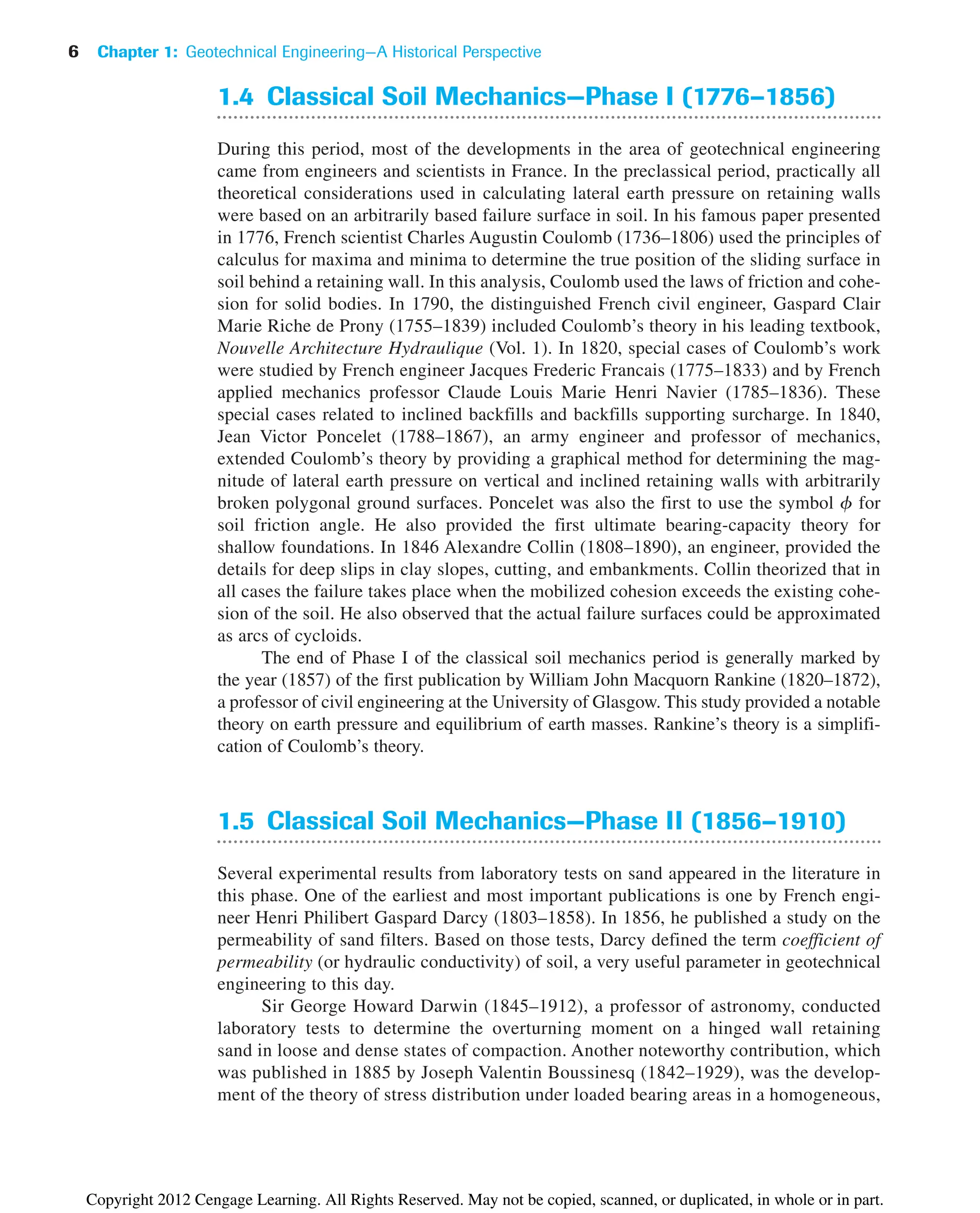 1.4 Classical Soil Mechanics—Phase I (1776–1856)
During this period, most of the developments in the area of geotechnical engineering
came from engineers and scientists in France. In the preclassical period, practically all
theoretical considerations used in calculating lateral earth pressure on retaining walls
were based on an arbitrarily based failure surface in soil. In his famous paper presented
in 1776, French scientist Charles Augustin Coulomb (1736–1806) used the principles of
calculus for maxima and minima to determine the true position of the sliding surface in
soil behind a retaining wall. In this analysis, Coulomb used the laws of friction and cohe-
sion for solid bodies. In 1790, the distinguished French civil engineer, Gaspard Clair
Marie Riche de Prony (1755–1839) included Coulomb’s theory in his leading textbook,
Nouvelle Architecture Hydraulique (Vol. 1). In 1820, special cases of Coulomb’s work
were studied by French engineer Jacques Frederic Francais (1775–1833) and by French
applied mechanics professor Claude Louis Marie Henri Navier (1785–1836). These
special cases related to inclined backfills and backfills supporting surcharge. In 1840,
Jean Victor Poncelet (1788–1867), an army engineer and professor of mechanics,
extended Coulomb’s theory by providing a graphical method for determining the mag-
nitude of lateral earth pressure on vertical and inclined retaining walls with arbitrarily
broken polygonal ground surfaces. Poncelet was also the first to use the symbol f for
soil friction angle. He also provided the first ultimate bearing-capacity theory for
shallow foundations. In 1846 Alexandre Collin (1808–1890), an engineer, provided the
details for deep slips in clay slopes, cutting, and embankments. Collin theorized that in
all cases the failure takes place when the mobilized cohesion exceeds the existing cohe-
sion of the soil. He also observed that the actual failure surfaces could be approximated
as arcs of cycloids.
The end of Phase I of the classical soil mechanics period is generally marked by
the year (1857) of the first publication by William John Macquorn Rankine (1820–1872),
a professor of civil engineering at the University of Glasgow. This study provided a notable
theory on earth pressure and equilibrium of earth masses. Rankine’s theory is a simplifi-
cation of Coulomb’s theory.
1.5 Classical Soil Mechanics—Phase II (1856–1910)
Several experimental results from laboratory tests on sand appeared in the literature in
this phase. One of the earliest and most important publications is one by French engi-
neer Henri Philibert Gaspard Darcy (1803–1858). In 1856, he published a study on the
permeability of sand filters. Based on those tests, Darcy defined the term coefficient of
permeability (or hydraulic conductivity) of soil, a very useful parameter in geotechnical
engineering to this day.
Sir George Howard Darwin (1845–1912), a professor of astronomy, conducted
laboratory tests to determine the overturning moment on a hinged wall retaining
sand in loose and dense states of compaction. Another noteworthy contribution, which
was published in 1885 by Joseph Valentin Boussinesq (1842–1929), was the develop-
ment of the theory of stress distribution under loaded bearing areas in a homogeneous,
6 Chapter 1: Geotechnical Engineering—A Historical Perspective
Copyright 2012 Cengage Learning. All Rights Reserved. May not be copied, scanned, or duplicated, in whole or in part.
 