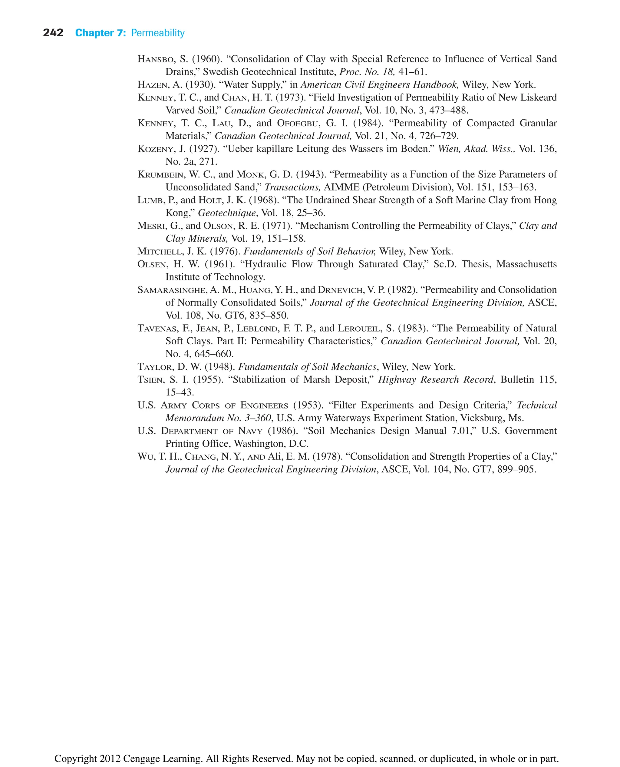 HANSBO, S. (1960). “Consolidation of Clay with Special Reference to Influence of Vertical Sand
Drains,” Swedish Geotechnical Institute, Proc. No. 18, 41–61.
HAZEN, A. (1930). “Water Supply,” in American Civil Engineers Handbook, Wiley, New York.
KENNEY, T. C., and CHAN, H. T. (1973). “Field Investigation of Permeability Ratio of New Liskeard
Varved Soil,” Canadian Geotechnical Journal, Vol. 10, No. 3, 473–488.
KENNEY, T. C., LAU, D., and OFOEGBU, G. I. (1984). “Permeability of Compacted Granular
Materials,” Canadian Geotechnical Journal, Vol. 21, No. 4, 726–729.
KOZENY, J. (1927). “Ueber kapillare Leitung des Wassers im Boden.” Wien, Akad. Wiss., Vol. 136,
No. 2a, 271.
KRUMBEIN, W. C., and MONK, G. D. (1943). “Permeability as a Function of the Size Parameters of
Unconsolidated Sand,” Transactions, AIMME (Petroleum Division), Vol. 151, 153–163.
LUMB, P., and HOLT, J. K. (1968). “The Undrained Shear Strength of a Soft Marine Clay from Hong
Kong,” Geotechnique, Vol. 18, 25–36.
MESRI, G., and OLSON, R. E. (1971). “Mechanism Controlling the Permeability of Clays,” Clay and
Clay Minerals, Vol. 19, 151–158.
MITCHELL, J. K. (1976). Fundamentals of Soil Behavior, Wiley, New York.
OLSEN, H. W. (1961). “Hydraulic Flow Through Saturated Clay,” Sc.D. Thesis, Massachusetts
Institute of Technology.
SAMARASINGHE, A. M., HUANG,Y. H., and DRNEVICH, V. P. (1982). “Permeability and Consolidation
of Normally Consolidated Soils,” Journal of the Geotechnical Engineering Division, ASCE,
Vol. 108, No. GT6, 835–850.
TAVENAS, F., JEAN, P., LEBLOND, F. T. P., and LEROUEIL, S. (1983). “The Permeability of Natural
Soft Clays. Part II: Permeability Characteristics,” Canadian Geotechnical Journal, Vol. 20,
No. 4, 645–660.
TAYLOR, D. W. (1948). Fundamentals of Soil Mechanics, Wiley, New York.
TSIEN, S. I. (1955). “Stabilization of Marsh Deposit,” Highway Research Record, Bulletin 115,
15–43.
U.S. ARMY CORPS OF ENGINEERS (1953). “Filter Experiments and Design Criteria,” Technical
Memorandum No. 3–360, U.S. Army Waterways Experiment Station, Vicksburg, Ms.
U.S. DEPARTMENT OF NAVY (1986). “Soil Mechanics Design Manual 7.01,” U.S. Government
Printing Office, Washington, D.C.
WU, T. H., CHANG, N. Y., AND Ali, E. M. (1978). “Consolidation and Strength Properties of a Clay,”
Journal of the Geotechnical Engineering Division, ASCE, Vol. 104, No. GT7, 899–905.
242 Chapter 7: Permeability
Copyright 2012 Cengage Learning. All Rights Reserved. May not be copied, scanned, or duplicated, in whole or in part.
 