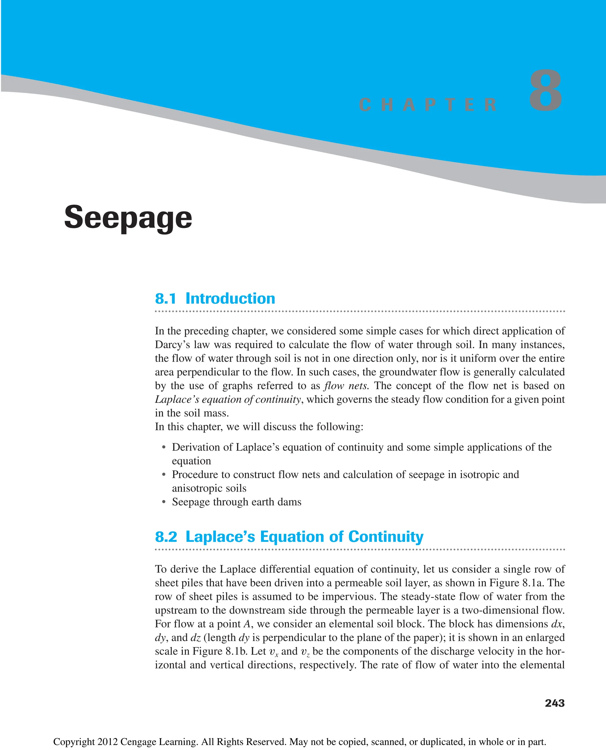 8.1 Introduction
In the preceding chapter, we considered some simple cases for which direct application of
Darcy’s law was required to calculate the flow of water through soil. In many instances,
the flow of water through soil is not in one direction only, nor is it uniform over the entire
area perpendicular to the flow. In such cases, the groundwater flow is generally calculated
by the use of graphs referred to as flow nets. The concept of the flow net is based on
Laplace’s equation of continuity, which governs the steady flow condition for a given point
in the soil mass.
In this chapter, we will discuss the following:
• Derivation of Laplace’s equation of continuity and some simple applications of the
equation
• Procedure to construct flow nets and calculation of seepage in isotropic and
anisotropic soils
• Seepage through earth dams
8.2 Laplace’s Equation of Continuity
To derive the Laplace differential equation of continuity, let us consider a single row of
sheet piles that have been driven into a permeable soil layer, as shown in Figure 8.1a. The
row of sheet piles is assumed to be impervious. The steady-state flow of water from the
upstream to the downstream side through the permeable layer is a two-dimensional flow.
For flow at a point A, we consider an elemental soil block. The block has dimensions dx,
dy, and dz (length dy is perpendicular to the plane of the paper); it is shown in an enlarged
scale in Figure 8.1b. Let vx and vz be the components of the discharge velocity in the hor-
izontal and vertical directions, respectively. The rate of flow of water into the elemental
243
Seepage
8
C H A P T E R
Copyright 2012 Cengage Learning. All Rights Reserved. May not be copied, scanned, or duplicated, in whole or in part.
 
