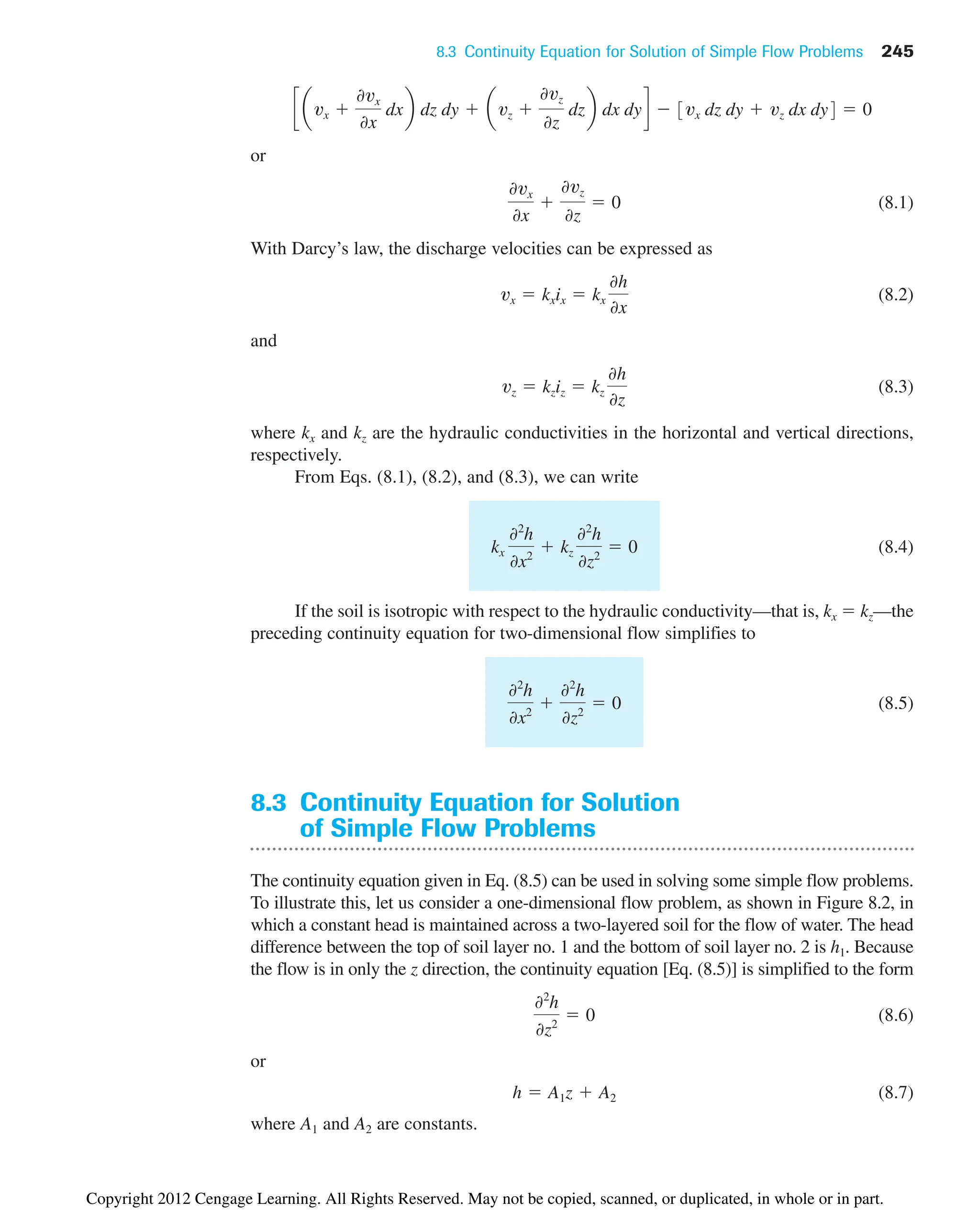 8.3 Continuity Equation for Solution of Simple Flow Problems 245
or
(8.1)
With Darcy’s law, the discharge velocities can be expressed as
(8.2)
and
(8.3)
where kx and kz are the hydraulic conductivities in the horizontal and vertical directions,
respectively.
From Eqs. (8.1), (8.2), and (8.3), we can write
(8.4)
If the soil is isotropic with respect to the hydraulic conductivity—that is, kx  kz—the
preceding continuity equation for two-dimensional flow simplifies to
(8.5)
8.3 Continuity Equation for Solution
of Simple Flow Problems
The continuity equation given in Eq. (8.5) can be used in solving some simple flow problems.
To illustrate this, let us consider a one-dimensional flow problem, as shown in Figure 8.2, in
which a constant head is maintained across a two-layered soil for the flow of water. The head
difference between the top of soil layer no. 1 and the bottom of soil layer no. 2 is h1. Because
the flow is in only the z direction, the continuity equation [Eq. (8.5)] is simplified to the form
(8.6)
or
(8.7)
where A1 and A2 are constants.
h  A1z  A2
02
h
0z2
 0
02
h
0x2

02
h
0z2
 0
kx
02
h
0x2
 kz
02
h
0z2
 0
vz  kziz  kz
0h
0z
vx  kxix  kx
0h
0x
0vx
0x

0vz
0z
 0
c avx 
0vx
0x
dxb dz dy  avz 
0vz
0z
dzb dx dyd  3vx dz dy  vz dx dy4  0
Copyright 2012 Cengage Learning. All Rights Reserved. May not be copied, scanned, or duplicated, in whole or in part.
 