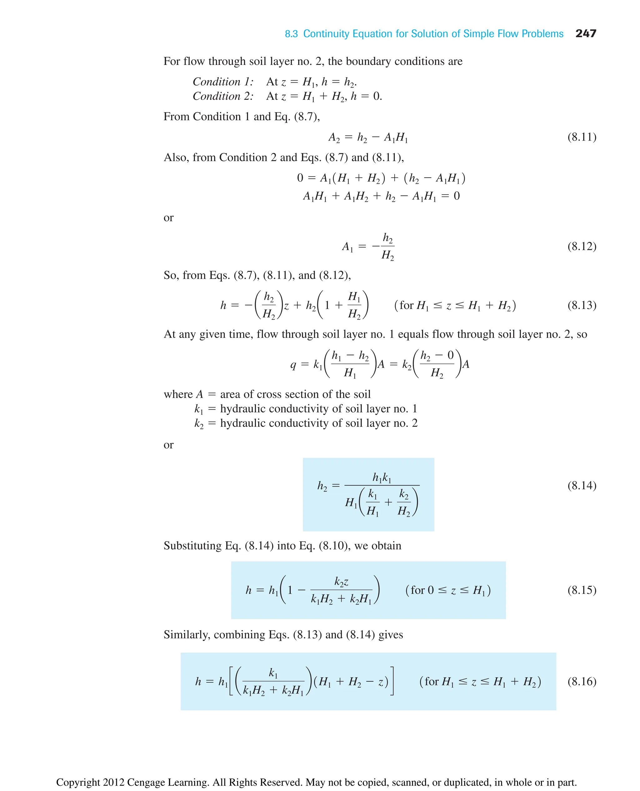 8.3 Continuity Equation for Solution of Simple Flow Problems 247
For flow through soil layer no. 2, the boundary conditions are
Condition 1: At z  H1, h  h2.
Condition 2: At z  H1  H2, h  0.
From Condition 1 and Eq. (8.7),
(8.11)
Also, from Condition 2 and Eqs. (8.7) and (8.11),
or
(8.12)
So, from Eqs. (8.7), (8.11), and (8.12),
(8.13)
At any given time, flow through soil layer no. 1 equals flow through soil layer no. 2, so
where A  area of cross section of the soil
k1  hydraulic conductivity of soil layer no. 1
k2  hydraulic conductivity of soil layer no. 2
or
(8.14)
Substituting Eq. (8.14) into Eq. (8.10), we obtain
(8.15)
Similarly, combining Eqs. (8.13) and (8.14) gives
(8.16)
h  h1 c a
k1
k1H2  k2H1
b1H1  H2  z2d 1for H1  z  H1  H22
h  h1 a1 
k2z
k1H2  k2H1
b 1for 0  z  H12
h2 
h1k1
H1 a
k1
H1

k2
H2
b
q  k1 a
h1  h2
H1
bA  k2 a
h2  0
H2
bA
h  a
h2
H2
bz  h2 a1 
H1
H2
b 1for H1  z  H1  H22
A1  
h2
H2
A1H1  A1H2  h2  A1H1  0
0  A11H1  H22  1h2  A1H12
A2  h2  A1H1
Copyright 2012 Cengage Learning. All Rights Reserved. May not be copied, scanned, or duplicated, in whole or in part.
 