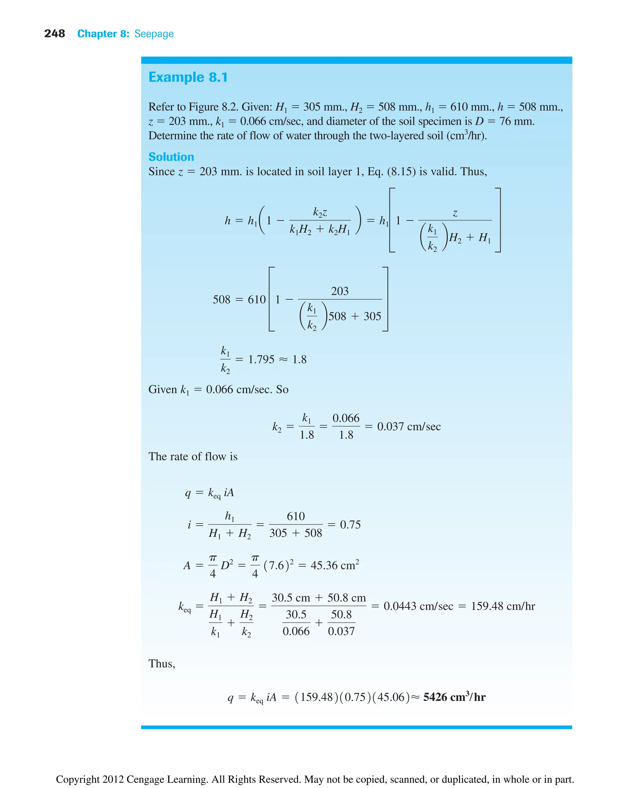 248 Chapter 8: Seepage
Example 8.1
Refer to Figure 8.2. Given: H1  305 mm., H2  508 mm., h1  610 mm., h  508 mm.,
z  203 mm., k1  0.066 cm/sec, and diameter of the soil specimen is D  76 mm.
Determine the rate of flow of water through the two-layered soil (cm3
/hr).
Solution
Since z  203 mm. is located in soil layer 1, Eq. (8.15) is valid. Thus,
Given k1  0.066 cm/sec. So
The rate of flow is
Thus,
q  keq iA  1159.48210.752145.062⬇ 5426 cm3
/hr
keq 
H1  H2
H1
k1

H2
k2

30.5 cm  50.8 cm
30.5
0.066

50.8
0.037
 0.0443 cm/sec  159.48 cm/hr
A 
p
4
D2

p
4
17.622
 45.36 cm2
i 
h1
H1  H2

610
305  508
 0.75
q  keq iA
k2 
k1
1.8

0.066
1.8
 0.037 cm/sec
k1
k2
 1.795 ⬇ 1.8
508  610 D1 
203
a
k1
k2
b508  305
T
h  h1 a1 
k2z
k1H2  k2H1
b  h1D1 
z
a
k1
k2
bH2  H1
T
Copyright 2012 Cengage Learning. All Rights Reserved. May not be copied, scanned, or duplicated, in whole or in part.
 