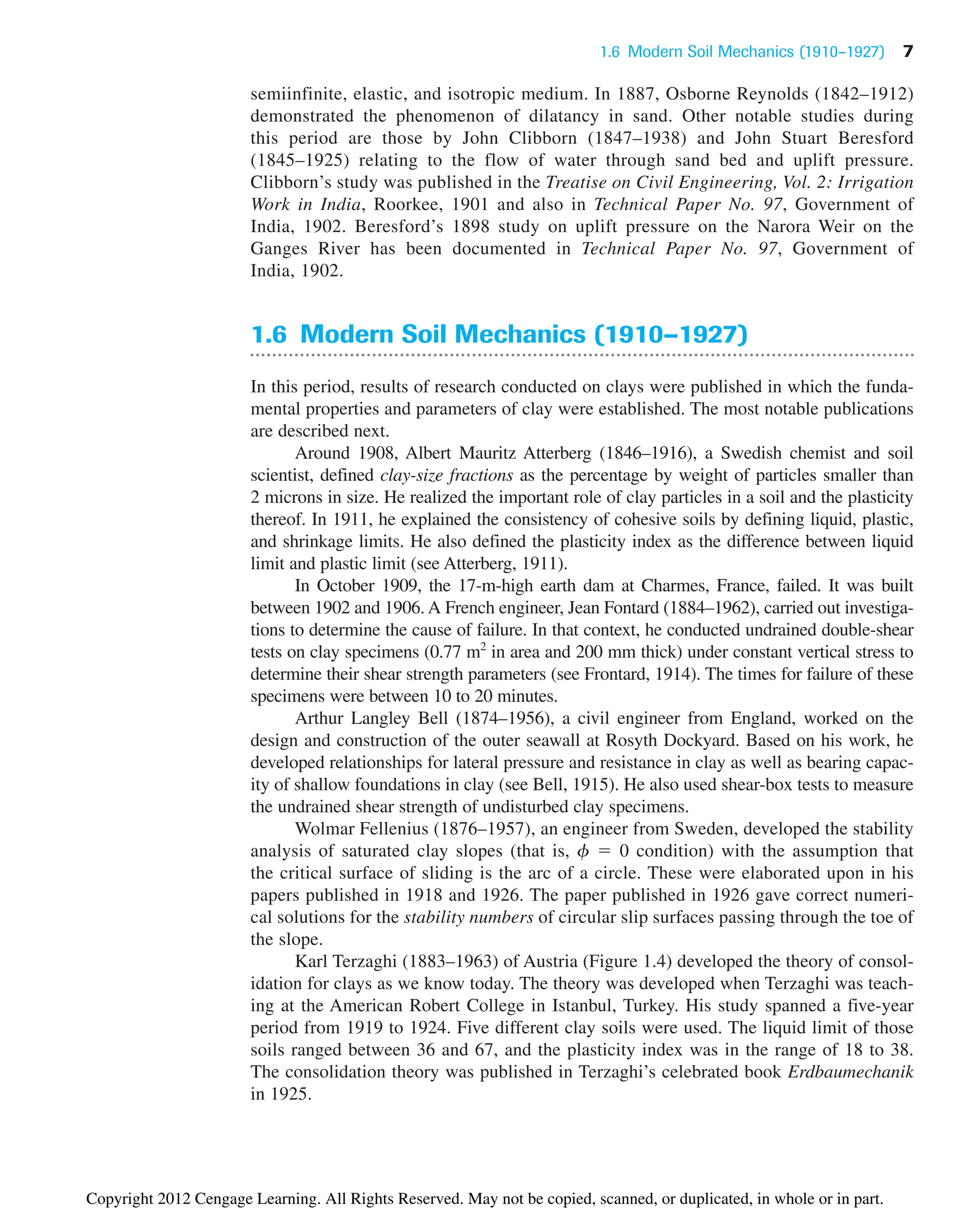 semiinfinite, elastic, and isotropic medium. In 1887, Osborne Reynolds (1842–1912)
demonstrated the phenomenon of dilatancy in sand. Other notable studies during
this period are those by John Clibborn (1847–1938) and John Stuart Beresford
(1845–1925) relating to the flow of water through sand bed and uplift pressure.
Clibborn’s study was published in the Treatise on Civil Engineering, Vol. 2: Irrigation
Work in India, Roorkee, 1901 and also in Technical Paper No. 97, Government of
India, 1902. Beresford’s 1898 study on uplift pressure on the Narora Weir on the
Ganges River has been documented in Technical Paper No. 97, Government of
India, 1902.
1.6 Modern Soil Mechanics (1910–1927)
In this period, results of research conducted on clays were published in which the funda-
mental properties and parameters of clay were established. The most notable publications
are described next.
Around 1908, Albert Mauritz Atterberg (1846–1916), a Swedish chemist and soil
scientist, defined clay-size fractions as the percentage by weight of particles smaller than
2 microns in size. He realized the important role of clay particles in a soil and the plasticity
thereof. In 1911, he explained the consistency of cohesive soils by defining liquid, plastic,
and shrinkage limits. He also defined the plasticity index as the difference between liquid
limit and plastic limit (see Atterberg, 1911).
In October 1909, the 17-m-high earth dam at Charmes, France, failed. It was built
between 1902 and 1906. A French engineer, Jean Fontard (1884–1962), carried out investiga-
tions to determine the cause of failure. In that context, he conducted undrained double-shear
tests on clay specimens (0.77 m2
in area and 200 mm thick) under constant vertical stress to
determine their shear strength parameters (see Frontard, 1914). The times for failure of these
specimens were between 10 to 20 minutes.
Arthur Langley Bell (1874–1956), a civil engineer from England, worked on the
design and construction of the outer seawall at Rosyth Dockyard. Based on his work, he
developed relationships for lateral pressure and resistance in clay as well as bearing capac-
ity of shallow foundations in clay (see Bell, 1915). He also used shear-box tests to measure
the undrained shear strength of undisturbed clay specimens.
Wolmar Fellenius (1876–1957), an engineer from Sweden, developed the stability
analysis of saturated clay slopes (that is, f ⫽ 0 condition) with the assumption that
the critical surface of sliding is the arc of a circle. These were elaborated upon in his
papers published in 1918 and 1926. The paper published in 1926 gave correct numeri-
cal solutions for the stability numbers of circular slip surfaces passing through the toe of
the slope.
Karl Terzaghi (1883–1963) of Austria (Figure 1.4) developed the theory of consol-
idation for clays as we know today. The theory was developed when Terzaghi was teach-
ing at the American Robert College in Istanbul, Turkey. His study spanned a five-year
period from 1919 to 1924. Five different clay soils were used. The liquid limit of those
soils ranged between 36 and 67, and the plasticity index was in the range of 18 to 38.
The consolidation theory was published in Terzaghi’s celebrated book Erdbaumechanik
in 1925.
1.6 Modern Soil Mechanics (1910–1927) 7
Copyright 2012 Cengage Learning. All Rights Reserved. May not be copied, scanned, or duplicated, in whole or in part.
 