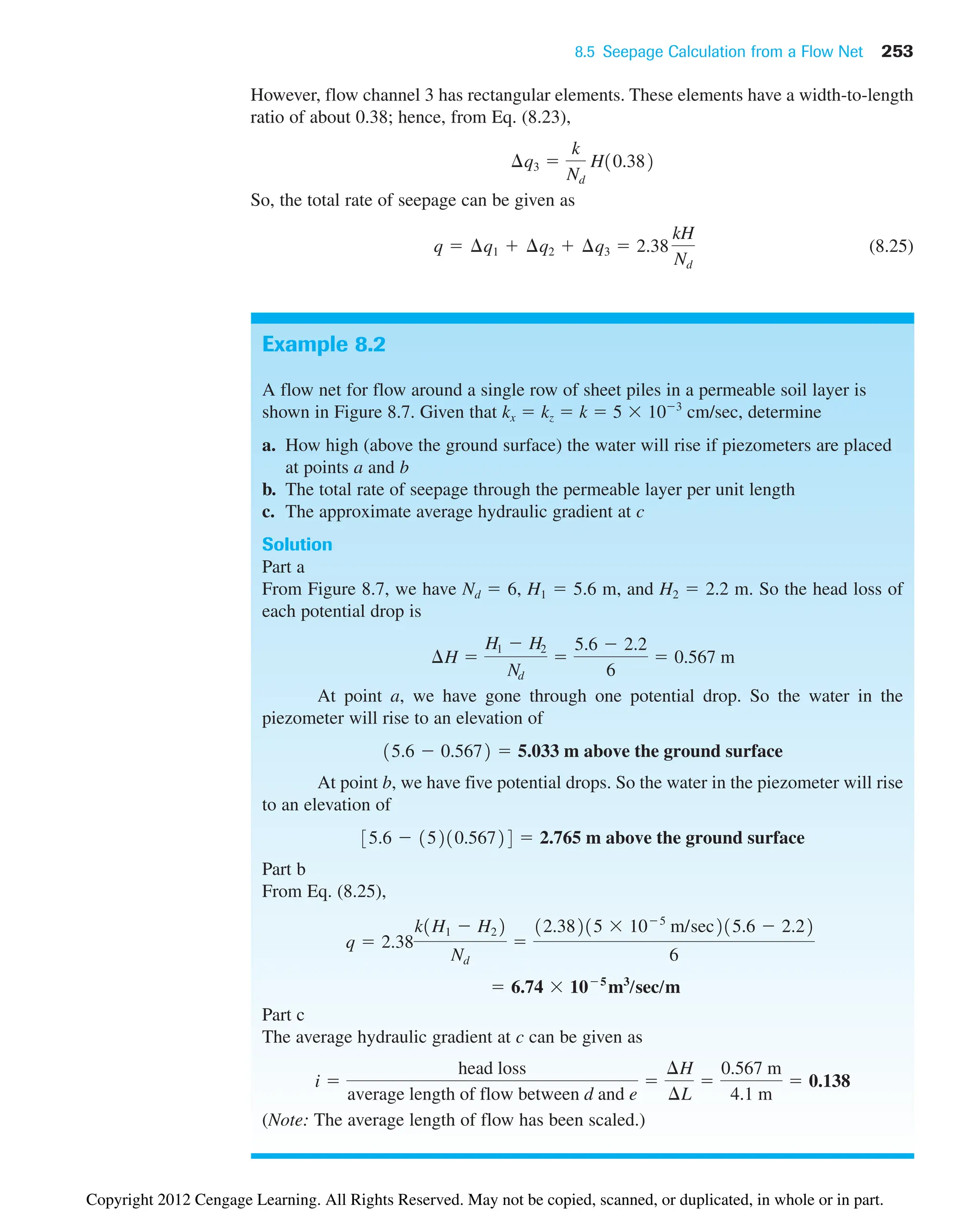 8.5 Seepage Calculation from a Flow Net 253
Example 8.2
A flow net for flow around a single row of sheet piles in a permeable soil layer is
shown in Figure 8.7. Given that kx  kz  k  5  103
cm/sec, determine
a. How high (above the ground surface) the water will rise if piezometers are placed
at points a and b
b. The total rate of seepage through the permeable layer per unit length
c. The approximate average hydraulic gradient at c
Solution
Part a
From Figure 8.7, we have Nd  6, H1  5.6 m, and H2  2.2 m. So the head loss of
each potential drop is
At point a, we have gone through one potential drop. So the water in the
piezometer will rise to an elevation of
At point b, we have five potential drops. So the water in the piezometer will rise
to an elevation of
Part b
From Eq. (8.25),
Part c
The average hydraulic gradient at c can be given as
(Note: The average length of flow has been scaled.)
i 
head loss
average length of flow between d and e

¢H
¢L

0.567 m
4.1 m
 0.138
 6.74  105
m3
/sec/m
q  2.38
k1H1  H22
Nd

12.38215  105
m/sec215.6  2.22
6
35.6  15210.56724  2.765 m above the ground surface
15.6  0.5672  5.033 m above the ground surface
¢H 
H1  H2
Nd

5.6  2.2
6
 0.567 m
However, flow channel 3 has rectangular elements. These elements have a width-to-length
ratio of about 0.38; hence, from Eq. (8.23),
So, the total rate of seepage can be given as
(8.25)
q  ¢q1  ¢q2  ¢q3  2.38
kH
Nd
¢q3 
k
Nd
H10.382
Copyright 2012 Cengage Learning. All Rights Reserved. May not be copied, scanned, or duplicated, in whole or in part.
 