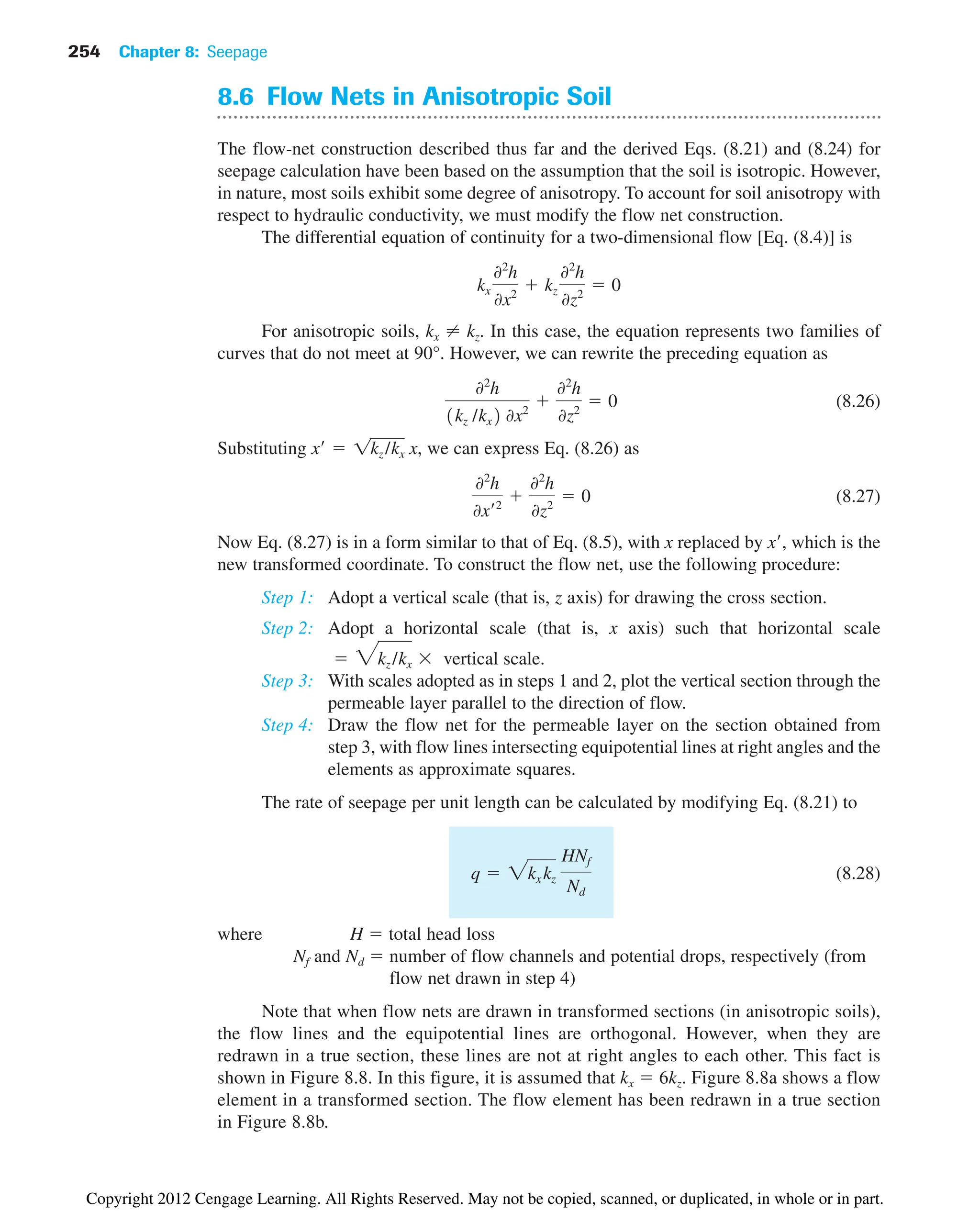 254 Chapter 8: Seepage
8.6 Flow Nets in Anisotropic Soil
The flow-net construction described thus far and the derived Eqs. (8.21) and (8.24) for
seepage calculation have been based on the assumption that the soil is isotropic. However,
in nature, most soils exhibit some degree of anisotropy. To account for soil anisotropy with
respect to hydraulic conductivity, we must modify the flow net construction.
The differential equation of continuity for a two-dimensional flow [Eq. (8.4)] is
For anisotropic soils, kx ⬆ kz. In this case, the equation represents two families of
curves that do not meet at 90°. However, we can rewrite the preceding equation as
(8.26)
Substituting we can express Eq. (8.26) as
(8.27)
Now Eq. (8.27) is in a form similar to that of Eq. (8.5), with x replaced by x, which is the
new transformed coordinate. To construct the flow net, use the following procedure:
Step 1: Adopt a vertical scale (that is, z axis) for drawing the cross section.
Step 2: Adopt a horizontal scale (that is, x axis) such that horizontal scale
vertical scale.
Step 3: With scales adopted as in steps 1 and 2, plot the vertical section through the
permeable layer parallel to the direction of flow.
Step 4: Draw the flow net for the permeable layer on the section obtained from
step 3, with flow lines intersecting equipotential lines at right angles and the
elements as approximate squares.
The rate of seepage per unit length can be calculated by modifying Eq. (8.21) to
(8.28)
where H  total head loss
Nf and Nd  number of flow channels and potential drops, respectively (from
flow net drawn in step 4)
Note that when flow nets are drawn in transformed sections (in anisotropic soils),
the flow lines and the equipotential lines are orthogonal. However, when they are
redrawn in a true section, these lines are not at right angles to each other. This fact is
shown in Figure 8.8. In this figure, it is assumed that kx  6kz. Figure 8.8a shows a flow
element in a transformed section. The flow element has been redrawn in a true section
in Figure 8.8b.
q  2kx kz
HNf
Nd
 3kz /kx 
02
h
0x¿2

02
h
0z2
 0
x¿  1kz /kx x,
02
h
1kz /kx2 0x2

02
h
0z2
 0
kx
02
h
0x2
 kz
02
h
0z2
 0
Copyright 2012 Cengage Learning. All Rights Reserved. May not be copied, scanned, or duplicated, in whole or in part.
 