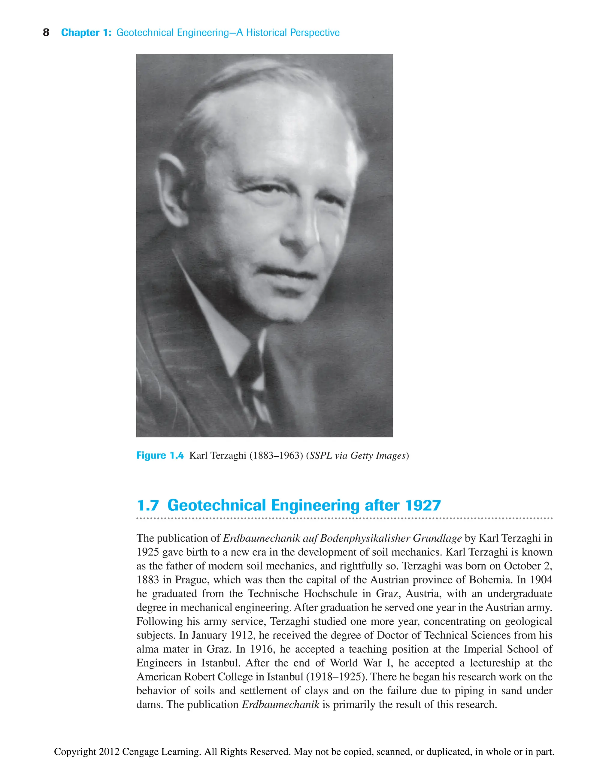 1.7 Geotechnical Engineering after 1927
The publication of Erdbaumechanik auf Bodenphysikalisher Grundlage by Karl Terzaghi in
1925 gave birth to a new era in the development of soil mechanics. Karl Terzaghi is known
as the father of modern soil mechanics, and rightfully so. Terzaghi was born on October 2,
1883 in Prague, which was then the capital of the Austrian province of Bohemia. In 1904
he graduated from the Technische Hochschule in Graz, Austria, with an undergraduate
degree in mechanical engineering. After graduation he served one year in the Austrian army.
Following his army service, Terzaghi studied one more year, concentrating on geological
subjects. In January 1912, he received the degree of Doctor of Technical Sciences from his
alma mater in Graz. In 1916, he accepted a teaching position at the Imperial School of
Engineers in Istanbul. After the end of World War I, he accepted a lectureship at the
American Robert College in Istanbul (1918–1925). There he began his research work on the
behavior of soils and settlement of clays and on the failure due to piping in sand under
dams. The publication Erdbaumechanik is primarily the result of this research.
8 Chapter 1: Geotechnical Engineering—A Historical Perspective
Figure 1.4 Karl Terzaghi (1883–1963) (SSPL via Getty Images)
Copyright 2012 Cengage Learning. All Rights Reserved. May not be copied, scanned, or duplicated, in whole or in part.
 
