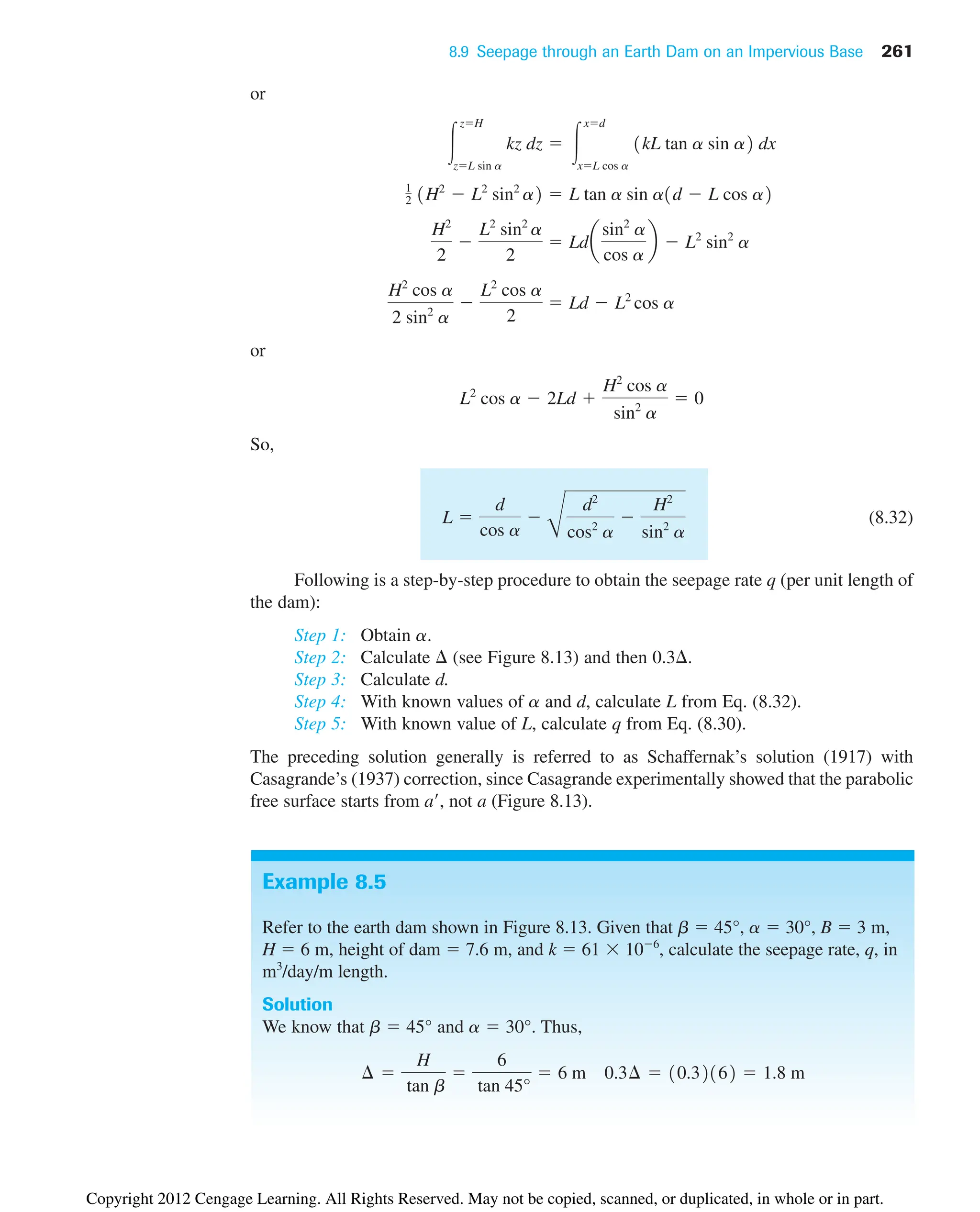 8.9 Seepage through an Earth Dam on an Impervious Base 261
Example 8.5
Refer to the earth dam shown in Figure 8.13. Given that b  45°, a  30°, B  3 m,
H  6 m, height of dam  7.6 m, and k  61  106
, calculate the seepage rate, q, in
m3
/day/m length.
Solution
We know that b  45° and a  30°. Thus,
¢ 
H
tan b

6
tan 45°
 6 m 0.3¢  10.32162  1.8 m
or
or
So,
(8.32)
Following is a step-by-step procedure to obtain the seepage rate q (per unit length of
the dam):
Step 1: Obtain a.
Step 2: Calculate  (see Figure 8.13) and then 0.3.
Step 3: Calculate d.
Step 4: With known values of a and d, calculate L from Eq. (8.32).
Step 5: With known value of L, calculate q from Eq. (8.30).
The preceding solution generally is referred to as Schaffernak’s solution (1917) with
Casagrande’s (1937) correction, since Casagrande experimentally showed that the parabolic
free surface starts from a, not a (Figure 8.13).
L 
d
cos a

B
d2
cos2
a

H2
sin2
a
L2
cos a  2Ld 
H2
cos a
sin2
a
 0
H2
cos a
2 sin2
a

L2
cos a
2
 Ld  L2
cos a
H2
2

L2
sin2
a
2
 Lda
sin2
a
cos a
b  L2
sin2
a
1
2 1H2
 L2
sin2
a2  L tan a sin a1d  L cos a2
冮
zH
zL sin a
kz dz  冮
xd
xL cos a
1kL tan a sin a2 dx
Copyright 2012 Cengage Learning. All Rights Reserved. May not be copied, scanned, or duplicated, in whole or in part.
 