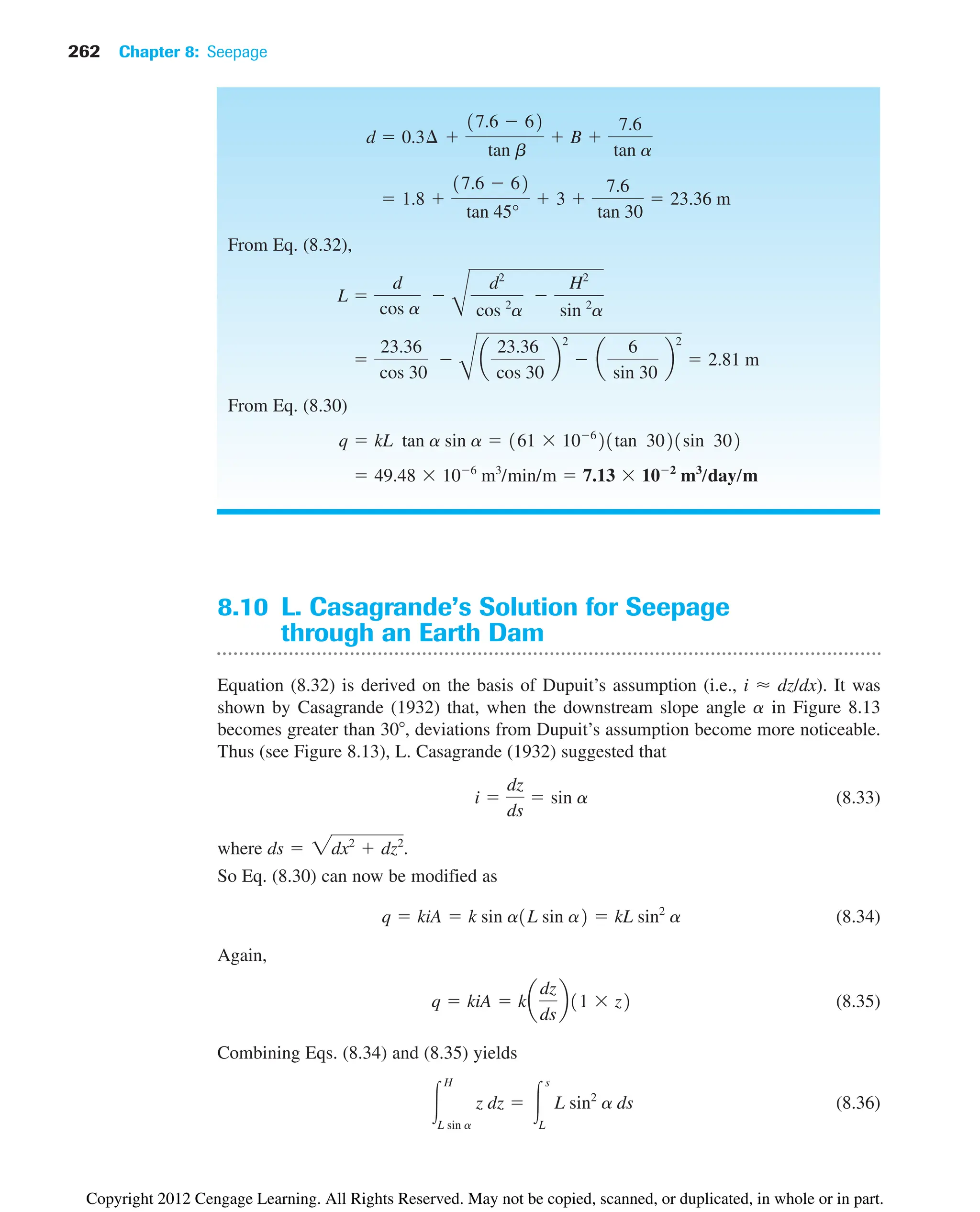 262 Chapter 8: Seepage
8.10 L. Casagrande’s Solution for Seepage
through an Earth Dam
Equation (8.32) is derived on the basis of Dupuit’s assumption (i.e., i ⬇ dz/dx). It was
shown by Casagrande (1932) that, when the downstream slope angle a in Figure 8.13
becomes greater than 30 , deviations from Dupuit’s assumption become more noticeable.
Thus (see Figure 8.13), L. Casagrande (1932) suggested that
(8.33)
where .
So Eq. (8.30) can now be modified as
(8.34)
Again,
(8.35)
Combining Eqs. (8.34) and (8.35) yields
(8.36)
冮
H
L sin a
z dz  冮
s
L
L sin2
a ds
q  kiA  ka
dz
ds
b11  z2
q  kiA  k sin a1L sin a2  kL sin2
a
ds  2dx2
 dz2
i 
dz
ds
 sin a
From Eq. (8.32),
From Eq. (8.30)
 49.48  106
m3
/min/m  7.13  102
m3
/day/m
q  kL tan a sin a  161  106
21tan 3021sin 302

23.36
cos 30

B
a
23.36
cos 30
b
2
 a
6
sin 30
b
2
 2.81 m
L 
d
cos a

B
d2
cos 2
a

H2
sin 2
a
 1.8 
17.6  62
tan 45°
 3 
7.6
tan 30
 23.36 m
d  0.3¢ 
17.6  62
tan b
 B 
7.6
tan a
Copyright 2012 Cengage Learning. All Rights Reserved. May not be copied, scanned, or duplicated, in whole or in part.
 